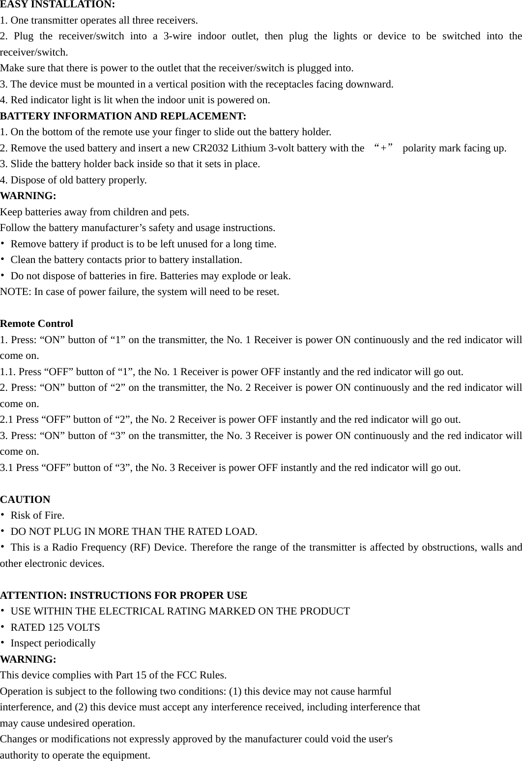 EASY INSTALLATION: 1. One transmitter operates all three receivers. 2. Plug the receiver/switch into a 3-wire indoor outlet, then plug the lights or device to be switched into the receiver/switch. Make sure that there is power to the outlet that the receiver/switch is plugged into. 3. The device must be mounted in a vertical position with the receptacles facing downward. 4. Red indicator light is lit when the indoor unit is powered on. BATTERY INFORMATION AND REPLACEMENT: 1. On the bottom of the remote use your finger to slide out the battery holder. 2. Remove the used battery and insert a new CR2032 Lithium 3-volt battery with the  “+”  polarity mark facing up. 3. Slide the battery holder back inside so that it sets in place. 4. Dispose of old battery properly. WARNING: Keep batteries away from children and pets. Follow the battery manufacturer’s safety and usage instructions. •  Remove battery if product is to be left unused for a long time. •  Clean the battery contacts prior to battery installation. •  Do not dispose of batteries in fire. Batteries may explode or leak. NOTE: In case of power failure, the system will need to be reset.  Remote Control 1. Press: “ON” button of “1” on the transmitter, the No. 1 Receiver is power ON continuously and the red indicator will come on. 1.1. Press “OFF” button of “1”, the No. 1 Receiver is power OFF instantly and the red indicator will go out. 2. Press: “ON” button of “2” on the transmitter, the No. 2 Receiver is power ON continuously and the red indicator will come on. 2.1 Press “OFF” button of “2”, the No. 2 Receiver is power OFF instantly and the red indicator will go out. 3. Press: “ON” button of “3” on the transmitter, the No. 3 Receiver is power ON continuously and the red indicator will come on. 3.1 Press “OFF” button of “3”, the No. 3 Receiver is power OFF instantly and the red indicator will go out.  CAUTION • Risk of Fire. •  DO NOT PLUG IN MORE THAN THE RATED LOAD. •  This is a Radio Frequency (RF) Device. Therefore the range of the transmitter is affected by obstructions, walls and other electronic devices.  ATTENTION: INSTRUCTIONS FOR PROPER USE •  USE WITHIN THE ELECTRICAL RATING MARKED ON THE PRODUCT • RATED 125 VOLTS • Inspect periodically WARNING: This device complies with Part 15 of the FCC Rules. Operation is subject to the following two conditions: (1) this device may not cause harmful interference, and (2) this device must accept any interference received, including interference that may cause undesired operation. Changes or modifications not expressly approved by the manufacturer could void the user&apos;s authority to operate the equipment. 
