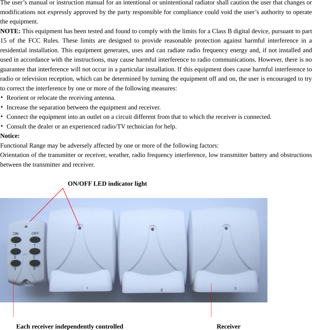 The user’s manual or instruction manual for an intentional or unintentional radiator shall caution the user that changes or modifications not expressly approved by the party responsible for compliance could void the user’s authority to operate the equipment. NOTE: This equipment has been tested and found to comply with the limits for a Class B digital device, pursuant to part 15 of the FCC Rules. These limits are designed to provide reasonable protection against harmful interference in a residential installation. This equipment generates, uses and can radiate radio frequency energy and, if not installed and used in accordance with the instructions, may cause harmful interference to radio communications. However, there is no guarantee that interference will not occur in a particular installation. If this equipment does cause harmful interference to radio or television reception, which can be determined by turning the equipment off and on, the user is encouraged to try to correct the interference by one or more of the following measures: •  Reorient or relocate the receiving antenna. •  Increase the separation between the equipment and receiver. •  Connect the equipment into an outlet on a circuit different from that to which the receiver is connected. •  Consult the dealer or an experienced radio/TV technician for help. Notice: Functional Range may be adversely affected by one or more of the following factors: Orientation of the transmitter or receiver, weather, radio frequency interference, low transmitter battery and obstructions between the transmitter and receiver.  ON/OFF LED indicator light          Each receiver independently controlled                             Receiver      