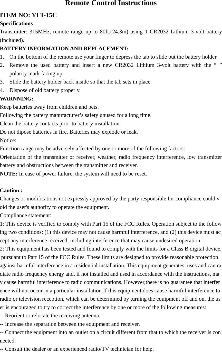 Remote Control Instructions ITEM NO: YLT-15C Specifications Transmitter: 315MHz, remote range up to 80ft.(24.3m) using 1 CR2032 Lithium 3-volt battery (included). BATTERY INFORMATION AND REPLACEMENT: 1. On the bottom of the remote use your finger to depress the tab to slide out the battery holder. 2. Remove the used battery and insert a new CR2032 Lithium 3-volt battery with the “+” polarity mark facing up. 3. Slide the battery holder back inside so that the tab sets in place. 4. Dispose of old battery properly. WARNNING: Keep batteries away from children and pets. Following the battery manufacturer’s safety unused for a long time. Clean the battery contacts prior to battery installation. Do not dipose batteries in fire. Batteries may explode or leak. Notice: Function range may be adversely affected by one or more of the following factors: Orientation of the transmitter or receiver, weather, radio frequency interference, low transmitter battery and obstructions between the transmitter and receiver. NOTE: In case of power failure, the system will need to be reset.  Caution :  Changes or modifications not expressly approved by the party responsible for compliance could void the user&apos;s authority to operate the equipment. Compliance statement: 1: This device is verified to comply with Part 15 of the FCC Rules. Operation subject to the following two conditions: (1) this device may not cause harmful interference, and (2) this device must accept any interference received, including interference that may cause undesired operation. 2: This equipment has been tested and found to comply with the limits for a Class B digital device, pursuant to Part 15 of the FCC Rules. These limits are designed to provide reasonable protection against harmful interference in a residential installation. This equipment generates, uses and can radiate radio frequency energy and, if not installed and used in accordance with the instructions, may cause harmful interference to radio communications. However,there is no guarantee that interference will not occur in a particular installation.If this equipment does cause harmful interference to radio or television reception, which can be determined by turning the equipment off and on, the user is encouraged to try to correct the interference by one or more of the following measures: -- Reorient or relocate the receiving antenna. -- Increase the separation between the equipment and receiver. -- Connect the equipment into an outlet on a circuit different from that to which the receiver is connected. -- Consult the dealer or an experienced radio/TV technician for help. 