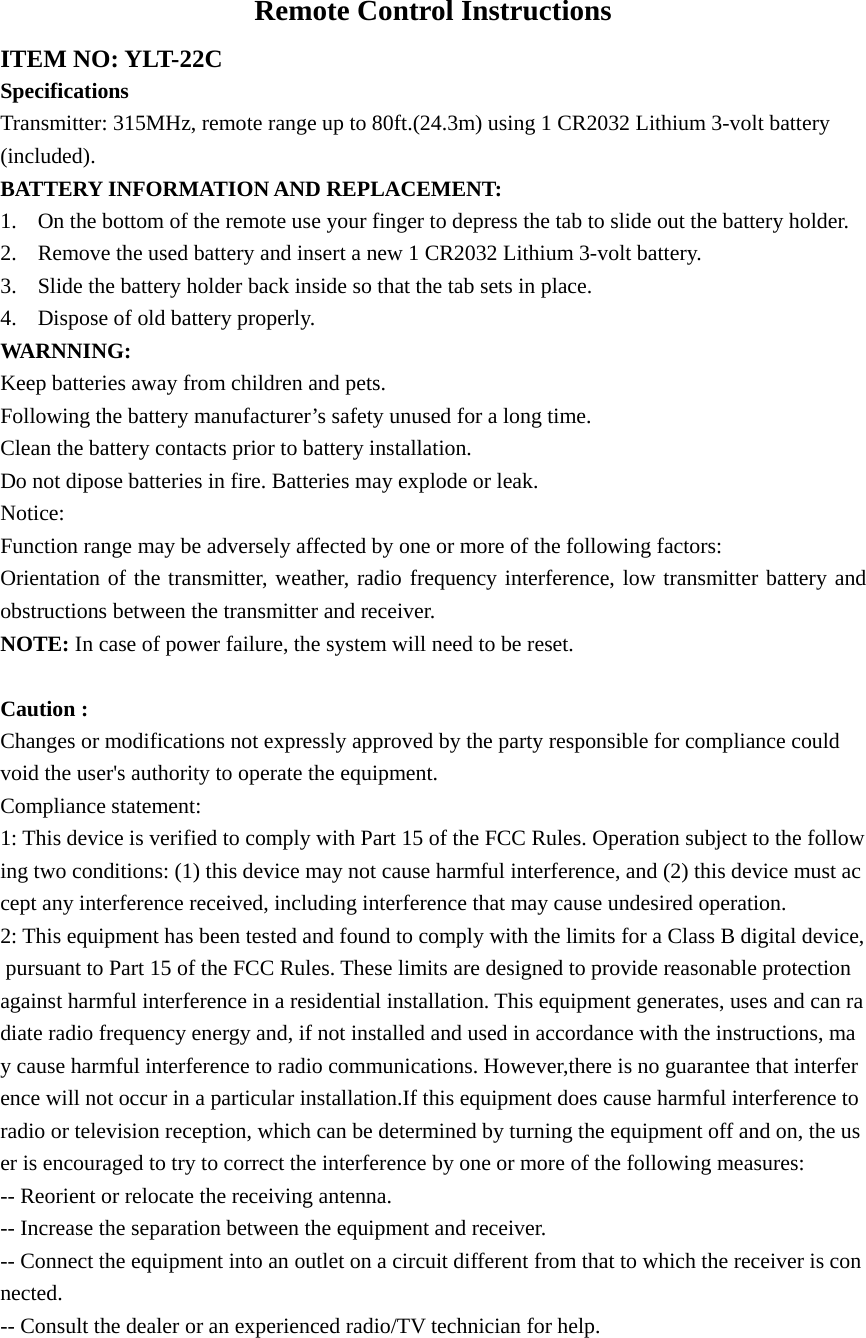 Remote Control Instructions ITEM NO: YLT-22C Specifications Transmitter: 315MHz, remote range up to 80ft.(24.3m) using 1 CR2032 Lithium 3-volt battery   (included). BATTERY INFORMATION AND REPLACEMENT: 1. On the bottom of the remote use your finger to depress the tab to slide out the battery holder. 2. Remove the used battery and insert a new 1 CR2032 Lithium 3-volt battery. 3. Slide the battery holder back inside so that the tab sets in place. 4. Dispose of old battery properly. WARNNING: Keep batteries away from children and pets. Following the battery manufacturer’s safety unused for a long time. Clean the battery contacts prior to battery installation. Do not dipose batteries in fire. Batteries may explode or leak. Notice: Function range may be adversely affected by one or more of the following factors: Orientation of the transmitter, weather, radio frequency interference, low transmitter battery and obstructions between the transmitter and receiver. NOTE: In case of power failure, the system will need to be reset.  Caution :  Changes or modifications not expressly approved by the party responsible for compliance could void the user&apos;s authority to operate the equipment. Compliance statement: 1: This device is verified to comply with Part 15 of the FCC Rules. Operation subject to the following two conditions: (1) this device may not cause harmful interference, and (2) this device must accept any interference received, including interference that may cause undesired operation. 2: This equipment has been tested and found to comply with the limits for a Class B digital device, pursuant to Part 15 of the FCC Rules. These limits are designed to provide reasonable protection against harmful interference in a residential installation. This equipment generates, uses and can radiate radio frequency energy and, if not installed and used in accordance with the instructions, may cause harmful interference to radio communications. However,there is no guarantee that interference will not occur in a particular installation.If this equipment does cause harmful interference to radio or television reception, which can be determined by turning the equipment off and on, the user is encouraged to try to correct the interference by one or more of the following measures: -- Reorient or relocate the receiving antenna. -- Increase the separation between the equipment and receiver. -- Connect the equipment into an outlet on a circuit different from that to which the receiver is connected. -- Consult the dealer or an experienced radio/TV technician for help.  