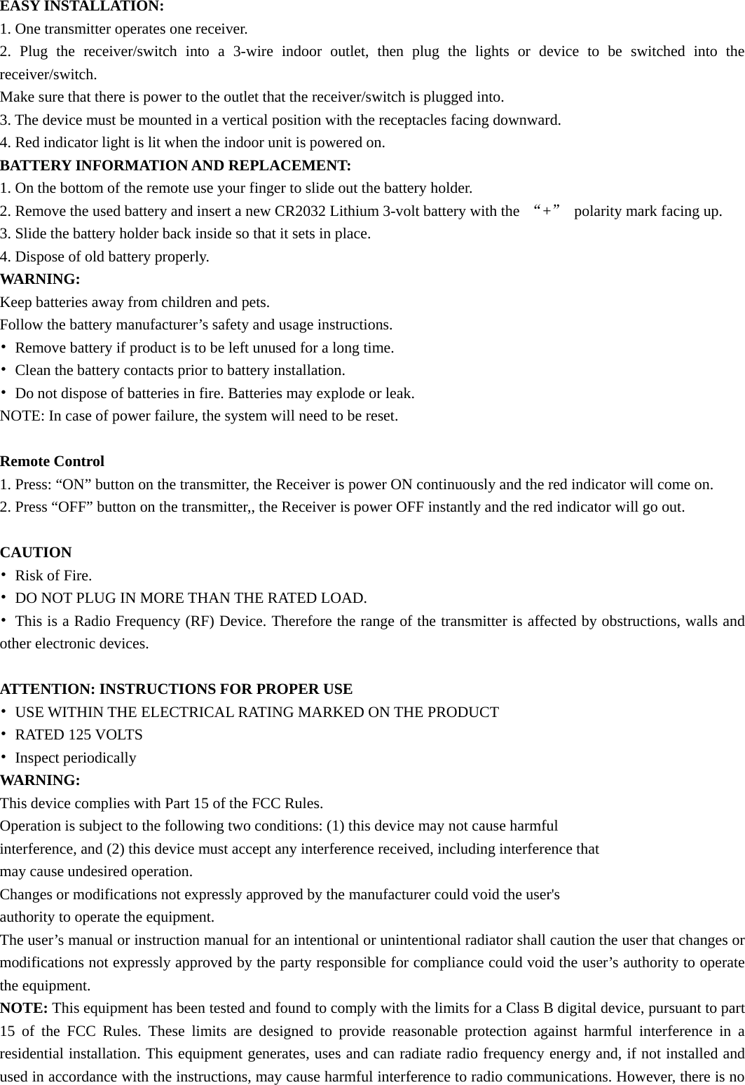 EASY INSTALLATION: 1. One transmitter operates one receiver. 2. Plug the receiver/switch into a 3-wire indoor outlet, then plug the lights or device to be switched into the receiver/switch. Make sure that there is power to the outlet that the receiver/switch is plugged into. 3. The device must be mounted in a vertical position with the receptacles facing downward. 4. Red indicator light is lit when the indoor unit is powered on. BATTERY INFORMATION AND REPLACEMENT: 1. On the bottom of the remote use your finger to slide out the battery holder. 2. Remove the used battery and insert a new CR2032 Lithium 3-volt battery with the  “+”  polarity mark facing up. 3. Slide the battery holder back inside so that it sets in place. 4. Dispose of old battery properly. WARNING: Keep batteries away from children and pets. Follow the battery manufacturer’s safety and usage instructions. •  Remove battery if product is to be left unused for a long time. •  Clean the battery contacts prior to battery installation. •  Do not dispose of batteries in fire. Batteries may explode or leak. NOTE: In case of power failure, the system will need to be reset.  Remote Control 1. Press: “ON” button on the transmitter, the Receiver is power ON continuously and the red indicator will come on. 2. Press “OFF” button on the transmitter,, the Receiver is power OFF instantly and the red indicator will go out.  CAUTION • Risk of Fire. •  DO NOT PLUG IN MORE THAN THE RATED LOAD. •  This is a Radio Frequency (RF) Device. Therefore the range of the transmitter is affected by obstructions, walls and other electronic devices.  ATTENTION: INSTRUCTIONS FOR PROPER USE •  USE WITHIN THE ELECTRICAL RATING MARKED ON THE PRODUCT • RATED 125 VOLTS • Inspect periodically WARNING: This device complies with Part 15 of the FCC Rules. Operation is subject to the following two conditions: (1) this device may not cause harmful interference, and (2) this device must accept any interference received, including interference that may cause undesired operation. Changes or modifications not expressly approved by the manufacturer could void the user&apos;s authority to operate the equipment. The user’s manual or instruction manual for an intentional or unintentional radiator shall caution the user that changes or modifications not expressly approved by the party responsible for compliance could void the user’s authority to operate the equipment. NOTE: This equipment has been tested and found to comply with the limits for a Class B digital device, pursuant to part 15 of the FCC Rules. These limits are designed to provide reasonable protection against harmful interference in a residential installation. This equipment generates, uses and can radiate radio frequency energy and, if not installed and used in accordance with the instructions, may cause harmful interference to radio communications. However, there is no 