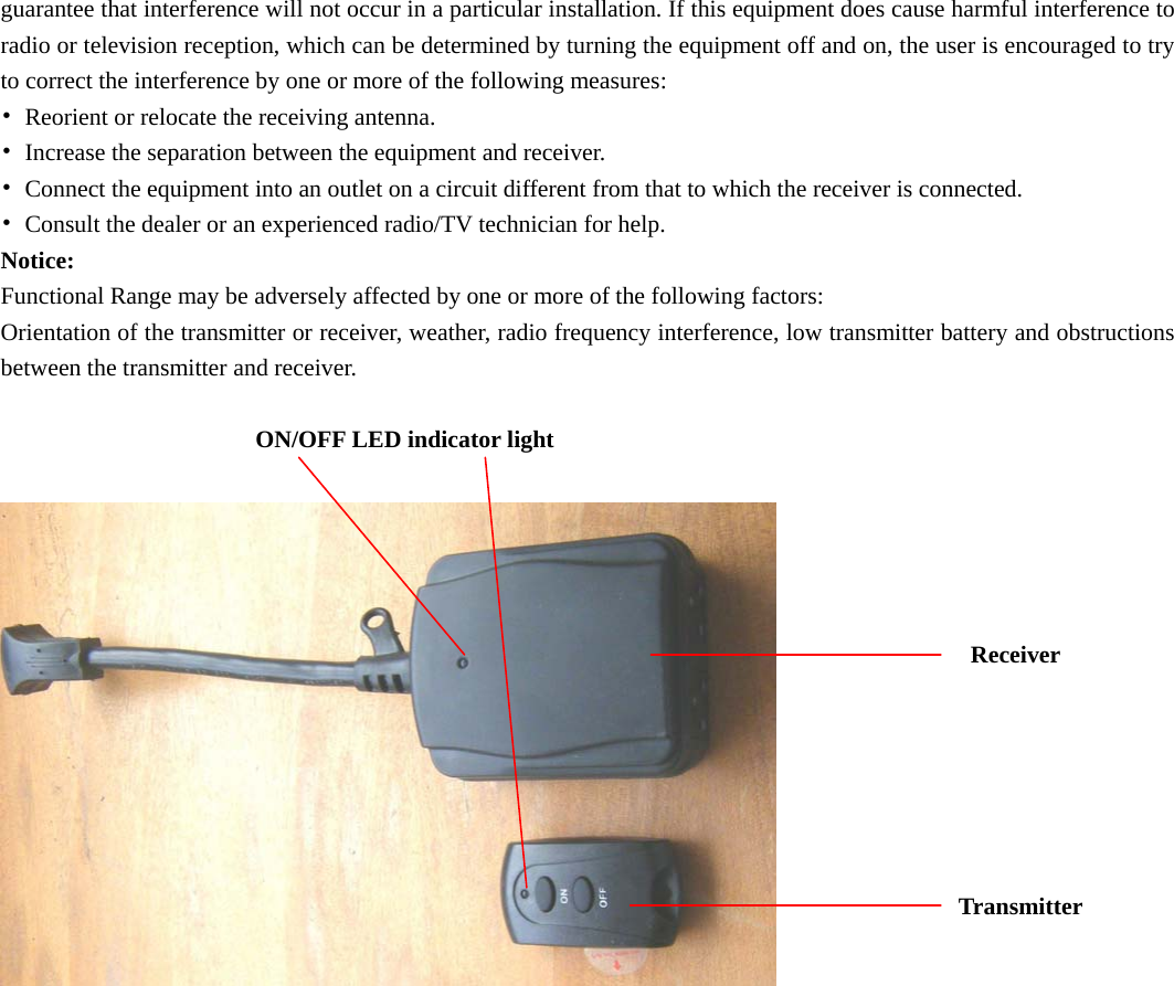 guarantee that interference will not occur in a particular installation. If this equipment does cause harmful interference to radio or television reception, which can be determined by turning the equipment off and on, the user is encouraged to try to correct the interference by one or more of the following measures: •  Reorient or relocate the receiving antenna. •  Increase the separation between the equipment and receiver. •  Connect the equipment into an outlet on a circuit different from that to which the receiver is connected. •  Consult the dealer or an experienced radio/TV technician for help. Notice: Functional Range may be adversely affected by one or more of the following factors: Orientation of the transmitter or receiver, weather, radio frequency interference, low transmitter battery and obstructions between the transmitter and receiver.  ON/OFF LED indicator light                                                                                      Receiver                                                                                                                                                                     Transmitter       