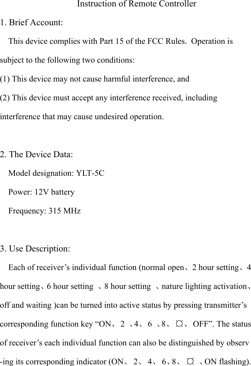  Instruction of Remote Controller 1. Brief Account: This device complies with Part 15 of the FCC Rules. Operation is subject to the following two conditions:   (1) This device may not cause harmful interference, and (2) This device must accept any interference received, including interference that may cause undesired operation.  2. The Device Data: Model designation: YLT-5C Power: 12V battery   Frequency: 315 MHz  3. Use Description:   Each of receiver’s individual function (normal open、2 hour setting、4 hour setting、6 hour setting  、8 hour setting  、nature lighting activation、off and waiting )can be turned into active status by pressing transmitter’s corresponding function key “ON、 2 、4、 6 、8、 ¤、 OFF”. The status of receiver’s each individual function can also be distinguished by observ -ing its corresponding indicator (ON、 2、 4、 6、8、 ¤ 、ON flashing).  