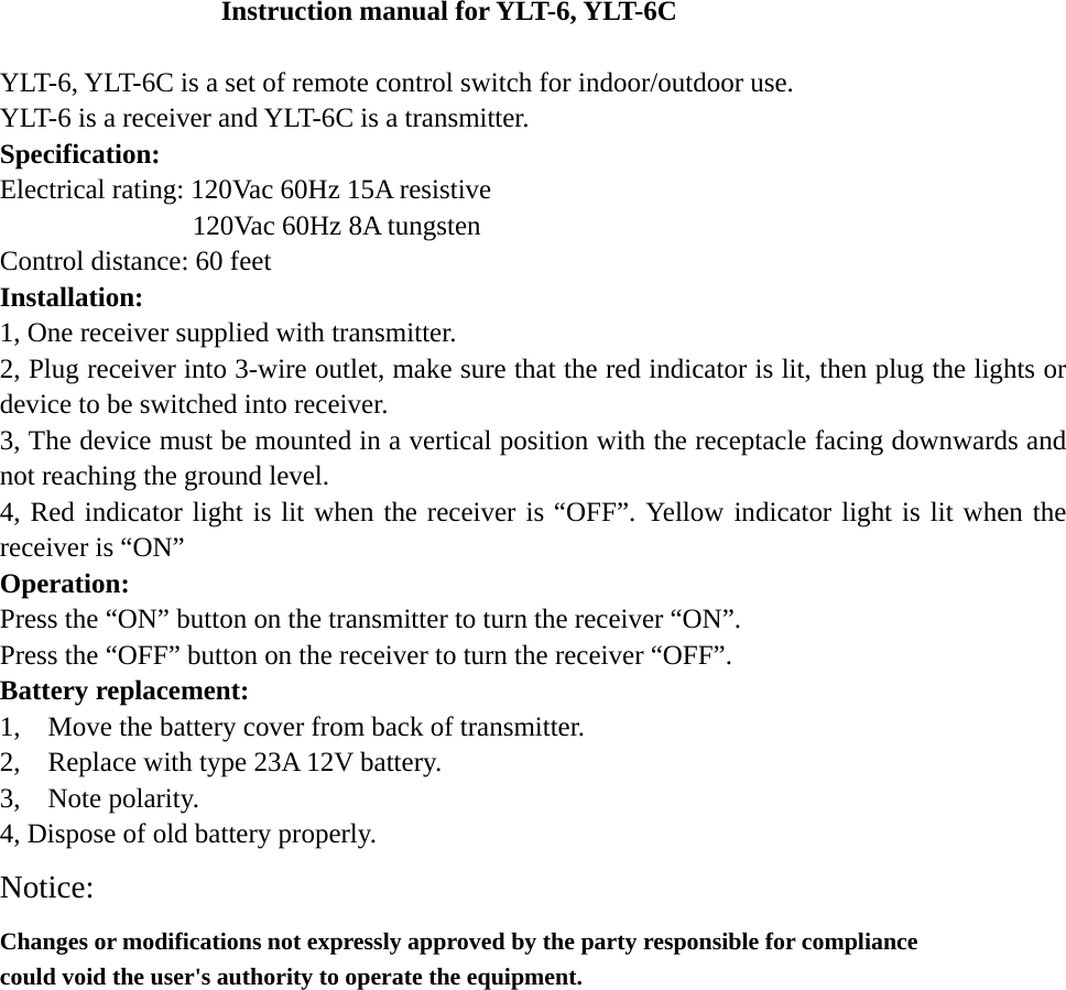 Instruction manual for YLT-6, YLT-6C  YLT-6, YLT-6C is a set of remote control switch for indoor/outdoor use.   YLT-6 is a receiver and YLT-6C is a transmitter.   Specification:  Electrical rating: 120Vac 60Hz 15A resistive               120Vac 60Hz 8A tungsten  Control distance: 60 feet Installation: 1, One receiver supplied with transmitter. 2, Plug receiver into 3-wire outlet, make sure that the red indicator is lit, then plug the lights or device to be switched into receiver. 3, The device must be mounted in a vertical position with the receptacle facing downwards and not reaching the ground level. 4, Red indicator light is lit when the receiver is “OFF”. Yellow indicator light is lit when the receiver is “ON” Operation: Press the “ON” button on the transmitter to turn the receiver “ON”. Press the “OFF” button on the receiver to turn the receiver “OFF”. Battery replacement: 1,    Move the battery cover from back of transmitter. 2,    Replace with type 23A 12V battery. 3,  Note polarity.  4, Dispose of old battery properly. Notice: Changes or modifications not expressly approved by the party responsible for compliance could void the user&apos;s authority to operate the equipment.     