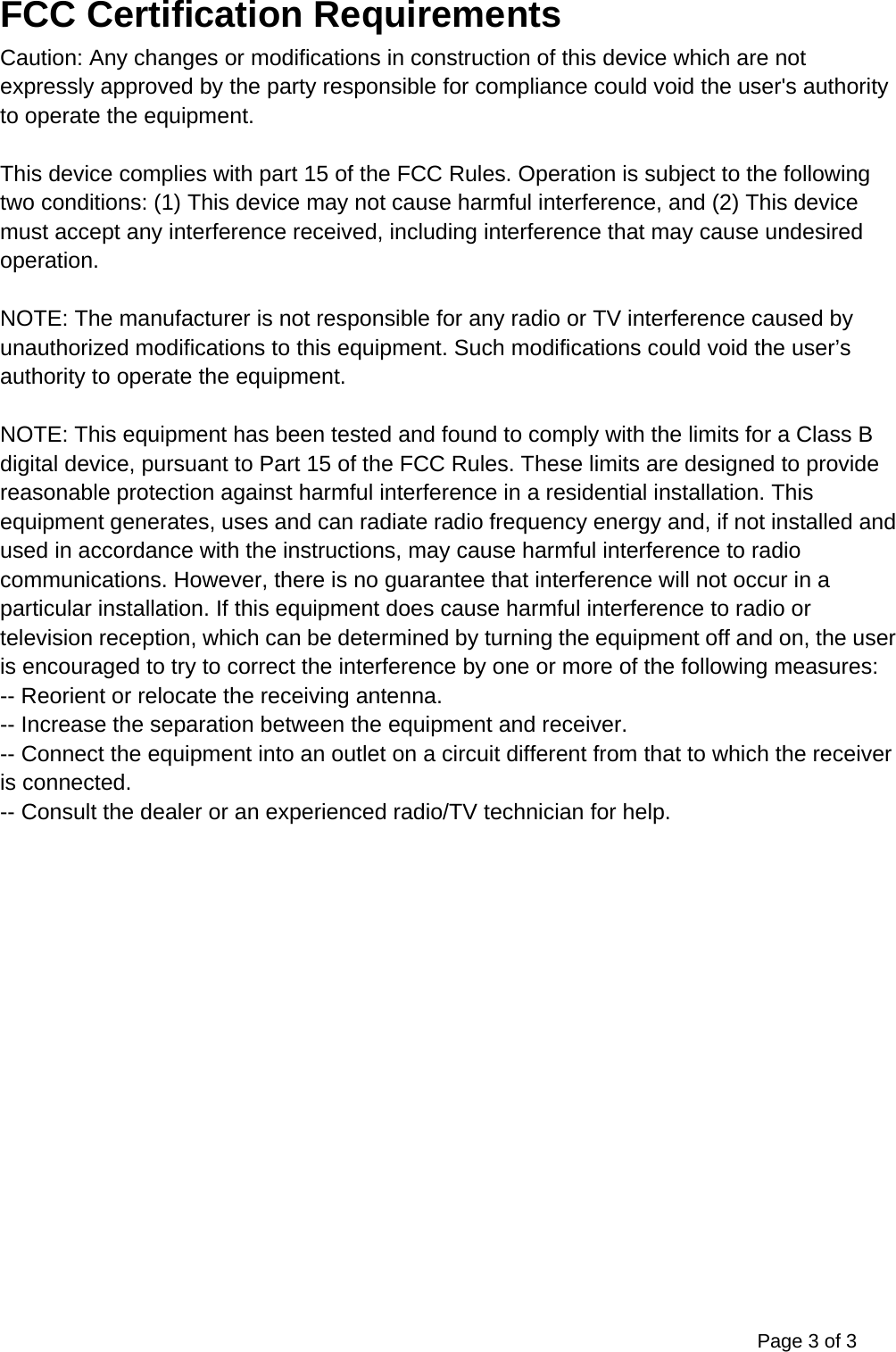 Page 3 of 3 FCC Certification Requirements Caution: Any changes or modifications in construction of this device which are not expressly approved by the party responsible for compliance could void the user's authority to operate the equipment.  This device complies with part 15 of the FCC Rules. Operation is subject to the following two conditions: (1) This device may not cause harmful interference, and (2) This device must accept any interference received, including interference that may cause undesired operation.  NOTE: The manufacturer is not responsible for any radio or TV interference caused by unauthorized modifications to this equipment. Such modifications could void the user&rsquo;s authority to operate the equipment.  NOTE: This equipment has been tested and found to comply with the limits for a Class B digital device, pursuant to Part 15 of the FCC Rules. These limits are designed to provide reasonable protection against harmful interference in a residential installation. This equipment generates, uses and can radiate radio frequency energy and, if not installed and used in accordance with the instructions, may cause harmful interference to radio communications. However, there is no guarantee that interference will not occur in a particular installation. If this equipment does cause harmful interference to radio or television reception, which can be determined by turning the equipment off and on, the user is encouraged to try to correct the interference by one or more of the following measures: -- Reorient or relocate the receiving antenna. -- Increase the separation between the equipment and receiver. -- Connect the equipment into an outlet on a circuit different from that to which the receiver is connected. -- Consult the dealer or an experienced radio/TV technician for help. 