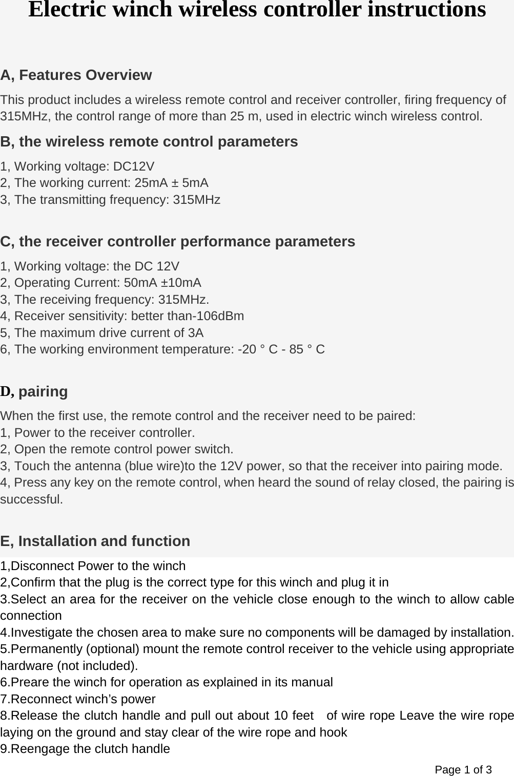 Page 1 of 3 Electric winch wireless controller instructions  A, Features Overview This product includes a wireless remote control and receiver controller, firing frequency of 315MHz, the control range of more than 25 m, used in electric winch wireless control. B, the wireless remote control parameters 1, Working voltage: DC12V 2, The working current: 25mA &plusmn; 5mA 3, The transmitting frequency: 315MHz  C, the receiver controller performance parameters 1, Working voltage: the DC 12V 2, Operating Current: 50mA &plusmn;10mA 3, The receiving frequency: 315MHz. 4, Receiver sensitivity: better than-106dBm 5, The maximum drive current of 3A   6, The working environment temperature: -20 &deg; C - 85 &deg; C  D, pairing When the first use, the remote control and the receiver need to be paired: 1, Power to the receiver controller. 2, Open the remote control power switch. 3, Touch the antenna (blue wire)to the 12V power, so that the receiver into pairing mode.   4, Press any key on the remote control, when heard the sound of relay closed, the pairing is successful.  E, Installation and function 1,Disconnect Power to the winch 2,Confirm that the plug is the correct type for this winch and plug it in 3.Select an area for the receiver on the vehicle close enough to the winch to allow cable connection 4.Investigate the chosen area to make sure no components will be damaged by installation. 5.Permanently (optional) mount the remote control receiver to the vehicle using appropriate hardware (not included). 6.Preare the winch for operation as explained in its manual 7.Reconnect winch&rsquo;s power 8.Release the clutch handle and pull out about 10 feet    of wire rope Leave the wire rope laying on the ground and stay clear of the wire rope and hook 9.Reengage the clutch handle 