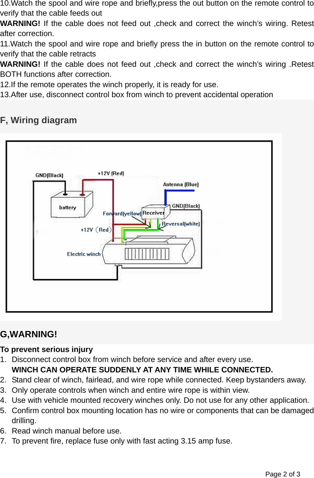 Page 2 of 3 10.Watch the spool and wire rope and briefly,press the out button on the remote control to verify that the cable feeds out WARNING! If the cable does not feed out ,check and correct the winch&rsquo;s wiring. Retest after correction. 11.Watch the spool and wire rope and briefly press the in button on the remote control to verify that the cable retracts WARNING! If the cable does not feed out ,check and correct the winch&rsquo;s wiring .Retest BOTH functions after correction. 12.If the remote operates the winch properly, it is ready for use. 13.After use, disconnect control box from winch to prevent accidental operation  F, Wiring diagram  G,WARNING! To prevent serious injury 1.  Disconnect control box from winch before service and after every use. WINCH CAN OPERATE SUDDENLY AT ANY TIME WHILE CONNECTED. 2.  Stand clear of winch, fairlead, and wire rope while connected. Keep bystanders away. 3.  Only operate controls when winch and entire wire rope is within view. 4.  Use with vehicle mounted recovery winches only. Do not use for any other application. 5.  Confirm control box mounting location has no wire or components that can be damaged drilling. 6.  Read winch manual before use. 7.  To prevent fire, replace fuse only with fast acting 3.15 amp fuse.  