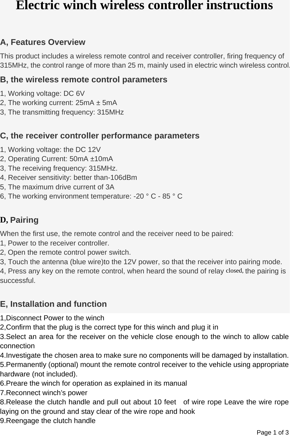 Page 1 of 3 Electric winch wireless controller instructions  A, Features Overview This product includes a wireless remote control and receiver controller, firing frequency of 315MHz, the control range of more than 25 m, mainly used in electric winch wireless control. B, the wireless remote control parameters 1, Working voltage: DC 6V 2, The working current: 25mA &plusmn; 5mA 3, The transmitting frequency: 315MHz  C, the receiver controller performance parameters 1, Working voltage: the DC 12V 2, Operating Current: 50mA &plusmn;10mA 3, The receiving frequency: 315MHz. 4, Receiver sensitivity: better than-106dBm 5, The maximum drive current of 3A   6, The working environment temperature: -20 &deg; C - 85 &deg; C  D, Pairing When the first use, the remote control and the receiver need to be paired: 1, Power to the receiver controller. 2, Open the remote control power switch. 3, Touch the antenna (blue wire)to the 12V power, so that the receiver into pairing mode.   4, Press any key on the remote control, when heard the sound of relay closed, the pairing is successful.  E, Installation and function 1,Disconnect Power to the winch 2,Confirm that the plug is the correct type for this winch and plug it in 3.Select an area for the receiver on the vehicle close enough to the winch to allow cable connection 4.Investigate the chosen area to make sure no components will be damaged by installation. 5.Permanently (optional) mount the remote control receiver to the vehicle using appropriate hardware (not included). 6.Preare the winch for operation as explained in its manual 7.Reconnect winch&rsquo;s power 8.Release the clutch handle and pull out about 10 feet    of wire rope Leave the wire rope laying on the ground and stay clear of the wire rope and hook 9.Reengage the clutch handle 