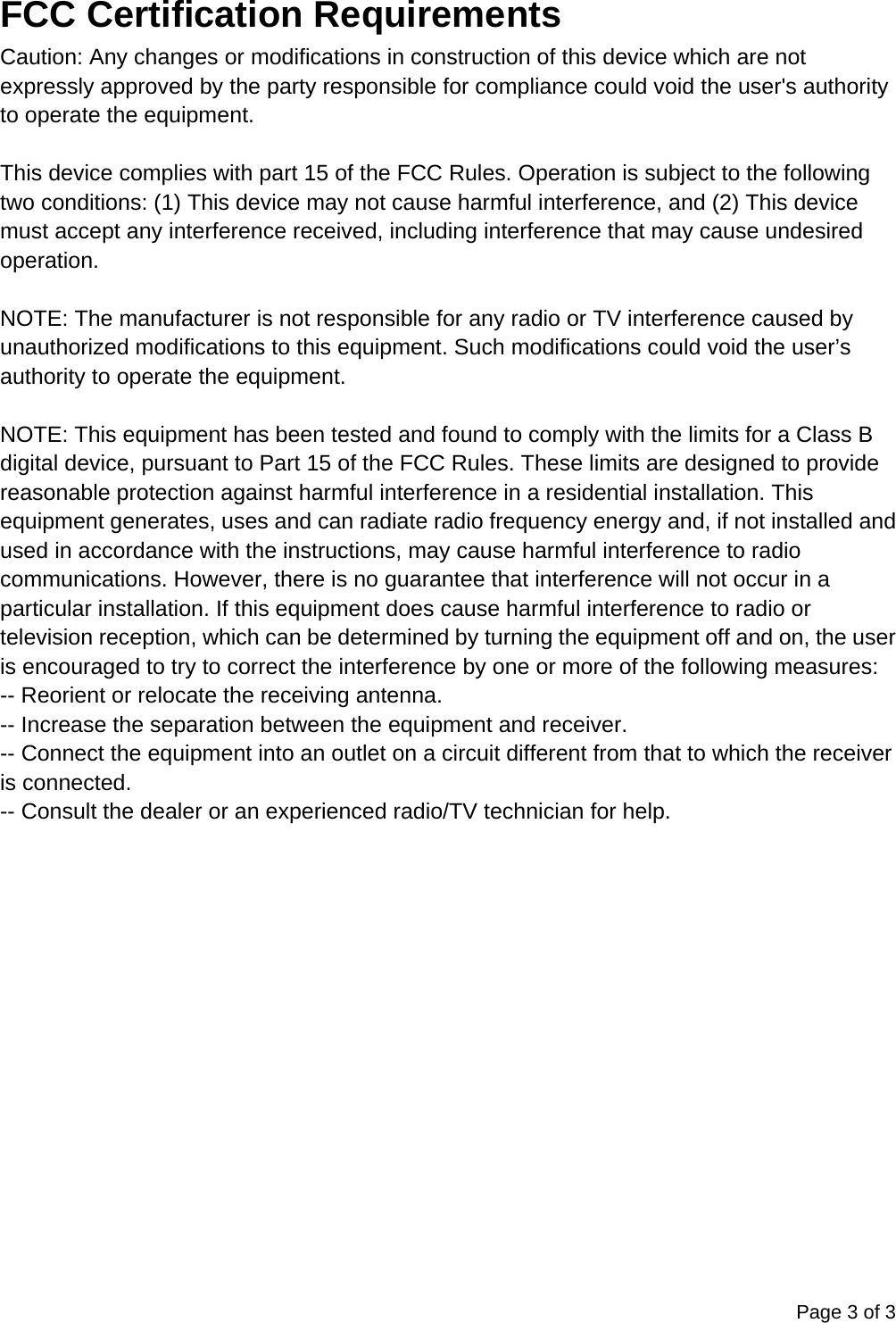 Page 3 of 3  FCC Certification Requirements Caution: Any changes or modifications in construction of this device which are not expressly approved by the party responsible for compliance could void the user's authority to operate the equipment.  This device complies with part 15 of the FCC Rules. Operation is subject to the following two conditions: (1) This device may not cause harmful interference, and (2) This device must accept any interference received, including interference that may cause undesired operation.  NOTE: The manufacturer is not responsible for any radio or TV interference caused by unauthorized modifications to this equipment. Such modifications could void the user&rsquo;s authority to operate the equipment.  NOTE: This equipment has been tested and found to comply with the limits for a Class B digital device, pursuant to Part 15 of the FCC Rules. These limits are designed to provide reasonable protection against harmful interference in a residential installation. This equipment generates, uses and can radiate radio frequency energy and, if not installed and used in accordance with the instructions, may cause harmful interference to radio communications. However, there is no guarantee that interference will not occur in a particular installation. If this equipment does cause harmful interference to radio or television reception, which can be determined by turning the equipment off and on, the user is encouraged to try to correct the interference by one or more of the following measures: -- Reorient or relocate the receiving antenna. -- Increase the separation between the equipment and receiver. -- Connect the equipment into an outlet on a circuit different from that to which the receiver is connected. -- Consult the dealer or an experienced radio/TV technician for help.  