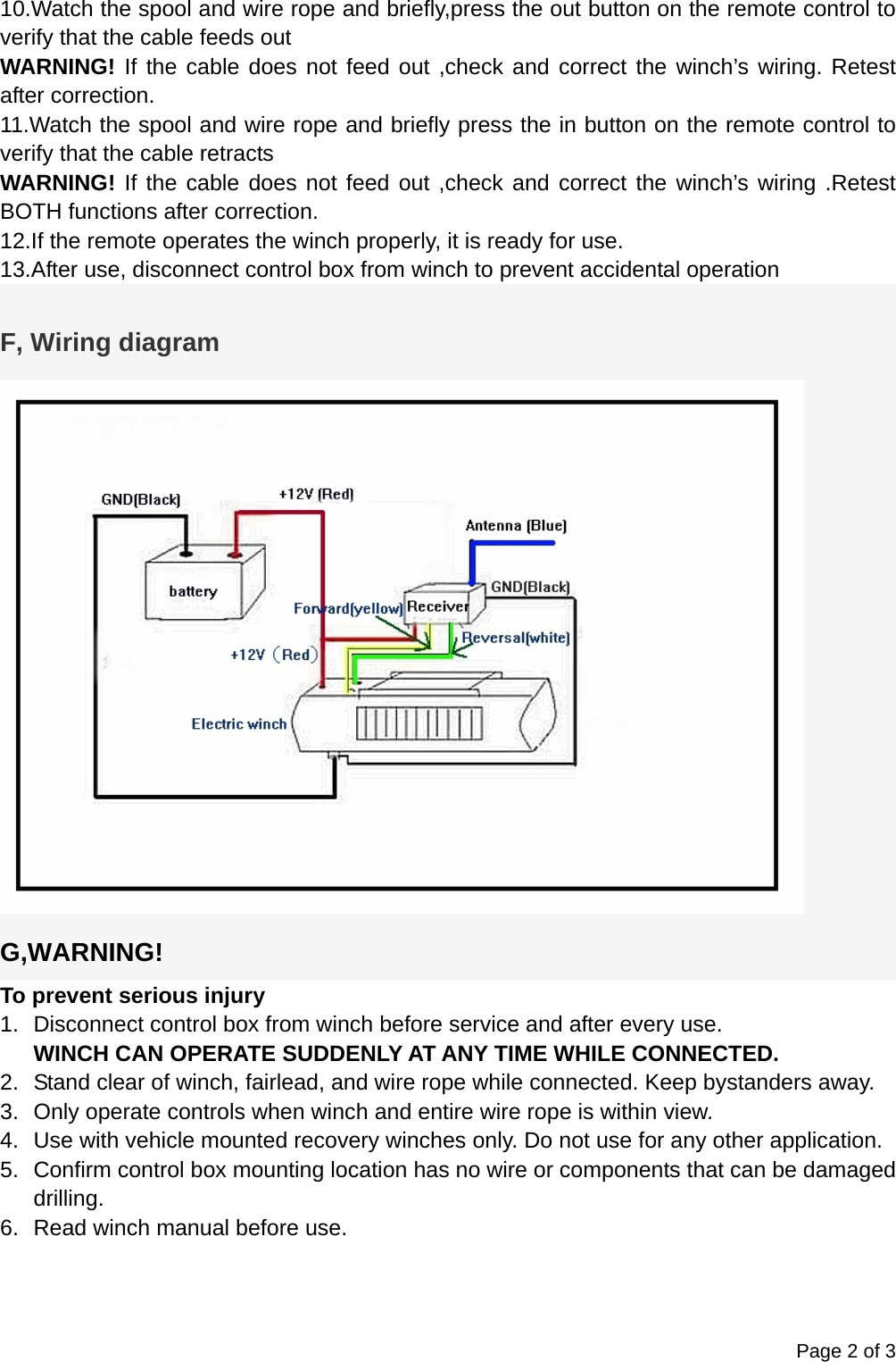 Page 2 of 3 10.Watch the spool and wire rope and briefly,press the out button on the remote control to verify that the cable feeds out WARNING! If the cable does not feed out ,check and correct the winch&rsquo;s wiring. Retest after correction. 11.Watch the spool and wire rope and briefly press the in button on the remote control to verify that the cable retracts WARNING! If the cable does not feed out ,check and correct the winch&rsquo;s wiring .Retest BOTH functions after correction. 12.If the remote operates the winch properly, it is ready for use. 13.After use, disconnect control box from winch to prevent accidental operation  F, Wiring diagram  G,WARNING! To prevent serious injury 1.  Disconnect control box from winch before service and after every use. WINCH CAN OPERATE SUDDENLY AT ANY TIME WHILE CONNECTED. 2.  Stand clear of winch, fairlead, and wire rope while connected. Keep bystanders away. 3.  Only operate controls when winch and entire wire rope is within view. 4.  Use with vehicle mounted recovery winches only. Do not use for any other application. 5.  Confirm control box mounting location has no wire or components that can be damaged drilling. 6.  Read winch manual before use.    