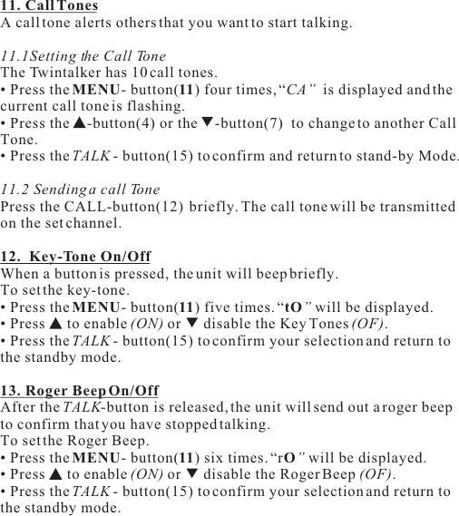 11. Call TonesA call tone alerts others that you want to start talking.11.1Setting the Call ToneThe Twintalker has 10 call tones.• Press the MENU- button(11) four times, “CA”  is displayed and the current call tone is flashing.• Press the  -button(4) or the  -button(7)  to change to another Call Tone.• Press the TALK - button(15) to confirm and return to stand-by Mode.11.2 Sending a call TonePress the CALL-button(12)  briefly. The call tone will be transmitted on the set channel.12.  Key-Tone On/OffWhen a button is pressed, the unit will beep briefly.To set the key-tone.• Press the MENU- button(11) five times. “tO” will be displayed.• Press   to enable (ON) or   disable the Key Tones (OF).• Press the TALK - button(15) to confirm your selection and return to the standby mode.13. Roger Beep On/OffAfter the TALK-button is released, the unit will send out a roger beep to confirm that you have stopped talking.To set the Roger Beep.• Press the MENU- button(11) six times. “rO” will be displayed.• Press   to enable (ON) or   disable the Roger Beep (OF).• Press the TALK - button(15) to confirm your selection and return to the standby mode.