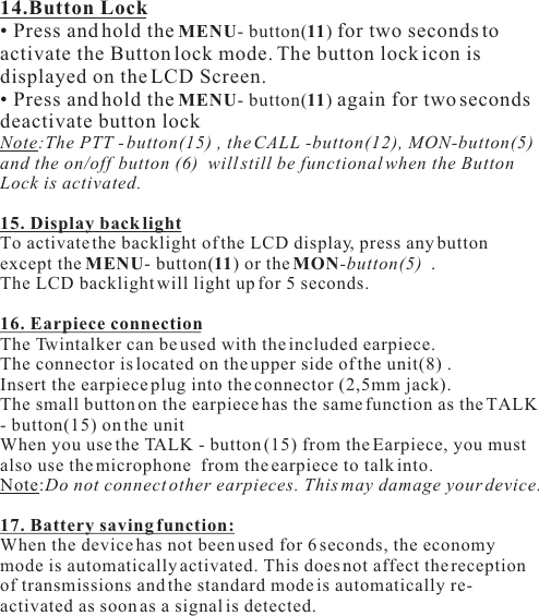 14.Button Lock• Press and hold the MENU- button(11) for two seconds toactivate the Button lock mode. The button lock icon isdisplayed on the LCD Screen.• Press and hold the MENU- button(11) again for two secondsdeactivate button lockNote:The PTT - button(15) , the CALL -button(12), MON-button(5) and the on/off  button (6)  will still be functional when the Button Lock is activated.15. Display back lightTo activate the backlight of the LCD display, press any button except the MENU- button(11) or the MON-button(5)  .The LCD backlight will light up for 5 seconds.16. Earpiece connectionThe Twintalker can be used with the included earpiece.The connector is located on the upper side of the unit(8) .Insert the earpiece plug into the connector (2,5mm jack).The small button on the earpiece has the same function as the TALK - button(15) on the unitWhen you use the TALK - button (15) from the Earpiece, you must also use the microphone  from the earpiece to talk into.Note:Do not connect other earpieces. This may damage your device.17. Battery saving function:When the device has not been used for 6 seconds, the economy mode is automatically activated. This does not affect the reception of transmissions and the standard mode is automatically re-activated as soon as a signal is detected.