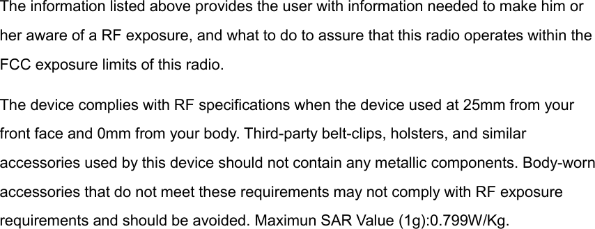 The information listed above provides the user with information needed to make him or her aware of a RF exposure, and what to do to assure that this radio operates within the FCC exposure limits of this radio. The device complies with RF specifications when the device used at 25mm from your front face and 0mm from your body. Third-party belt-clips, holsters, and similar accessories used by this device should not contain any metallic components. Body-worn accessories that do not meet these requirements may not comply with RF exposure requirements and should be avoided. Maximun SAR Value (1g):0.799W/Kg.    