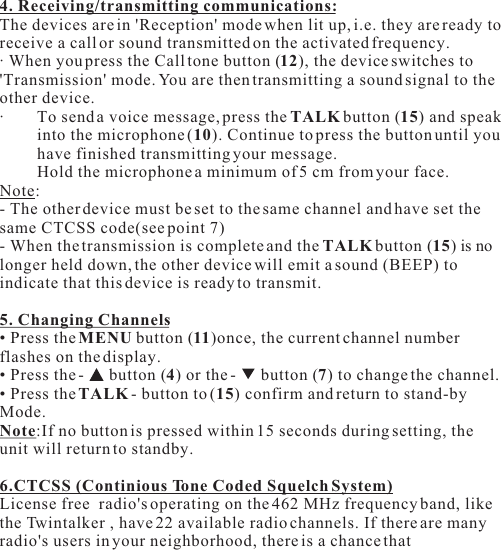 4. Receiving/transmitting communications:The devices are in &apos;Reception&apos; mode when lit up, i.e. they are ready to receive a call or sound transmitted on the activated frequency.· When you press the Call tone button (12), the device switches to &apos;Transmission&apos; mode. You are then transmitting a sound signal to the other device.· To send a voice message, press the TALK button (15) and speak into the microphone (10). Continue to press the button until you have finished transmitting your message.Hold the microphone a minimum of 5 cm from your face.Note: - The other device must be set to the same channel and have set the same CTCSS code(see point 7)- When the transmission is complete and the TALK button (15) is no longer held down, the other device will emit a sound (BEEP) to indicate that this device is ready to transmit.5. Changing Channels• Press the MENU button (11)once, the current channel number flashes on the display.• Press the -   button (4) or the -   button (7) to change the channel.• Press the TALK - button to (15) confirm and return to stand-by Mode.Note:If no button is pressed within 15 seconds during setting, the unit will return to standby.6.CTCSS (Continious Tone Coded Squelch System)License free  radio&apos;s operating on the 462 MHz frequency band, like the Twintalker , have 22 available radio channels. If there are many radio&apos;s users in your neighborhood, there is a chance that