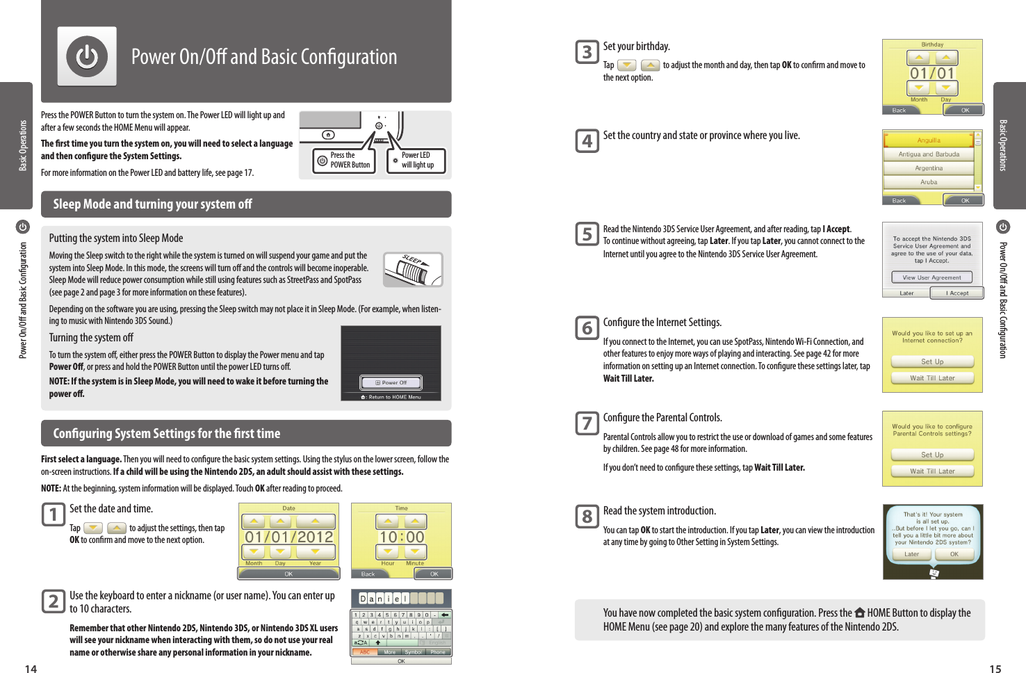 Basic OperationsBasic Operations1514Press the POWER Button to turn the system on. The Power LED will light up and after a few seconds the HOME Menu will appear.The rst time you turn the system on, you will need to select a language and then congure the System Settings.For more information on the Power LED and battery life, see page 17.  Sleep Mode and turning your system oPutting the system into Sleep ModeMoving the Sleep switch to the right while the system is turned on will suspend your game and put the system into Sleep Mode. In this mode, the screens will turn o and the controls will become inoperable. Sleep Mode will reduce power consumption while still using features such as StreetPass and SpotPass (see page 2 and page 3 for more information on these features).Depending on the software you are using, pressing the Sleep switch may not place it in Sleep Mode. (For example, when listen-ing to music with Nintendo 3DS Sound.)Turning the system oTo turn the system o, either press the POWER Button to display the Power menu and tap Power O, or press and hold the POWER Button until the power LED turns o.NOTE: If the system is in Sleep Mode, you will need to wake it before turning the power o.  Conguring System Settings for the rst timeFirst select a language. Then you will need to congure the basic system settings. Using the stylus on the lower screen, follow the on-screen instructions. If a child will be using the Nintendo 2DS, an adult should assist with these settings.NOTE: At the beginning, system information will be displayed. Touch OK after reading to proceed.Set the date and time.Tap     to adjust the settings, then tap OK to conrm and move to the next option.Use the keyboard to enter a nickname (or user name). You can enter up to 10 characters.Remember that other Nintendo 2DS, Nintendo 3DS, or Nintendo 3DS XL users will see your nickname when interacting with them, so do not use your real name or otherwise share any personal information in your nickname.Power LED will light upPress the POWER Button12Power On/O and Basic CongurationPower On/O and Basic CongurationPower On/O and Basic Conguration Set your birthday.Tap     to adjust the month and day, then tap OK to conrm and move to the next option.Set the country and state or province where you live.Read the Nintendo 3DS Service User Agreement, and after reading, tap I Accept. To continue without agreeing, tap Later. If you tap Later, you cannot connect to the Internet until you agree to the Nintendo 3DS Service User Agreement.Congure the Internet Settings.If you connect to the Internet, you can use SpotPass, Nintendo Wi-Fi Connection, and other features to enjoy more ways of playing and interacting. See page 42 for more information on setting up an Internet connection. To congure these settings later, tap Wait Till Later.Congure the Parental Controls.Parental Controls allow you to restrict the use or download of games and some features by children. See page 48 for more information.If you don’t need to congure these settings, tap Wait Till Later.Read the system introduction.You can tap OK to start the introduction. If you tap Later, you can view the introduction at any time by going to Other Setting in System Settings.You have now completed the basic system conguration. Press the   HOME Button to display the HOME Menu (see page 20) and explore the many features of the Nintendo 2DS.3456678