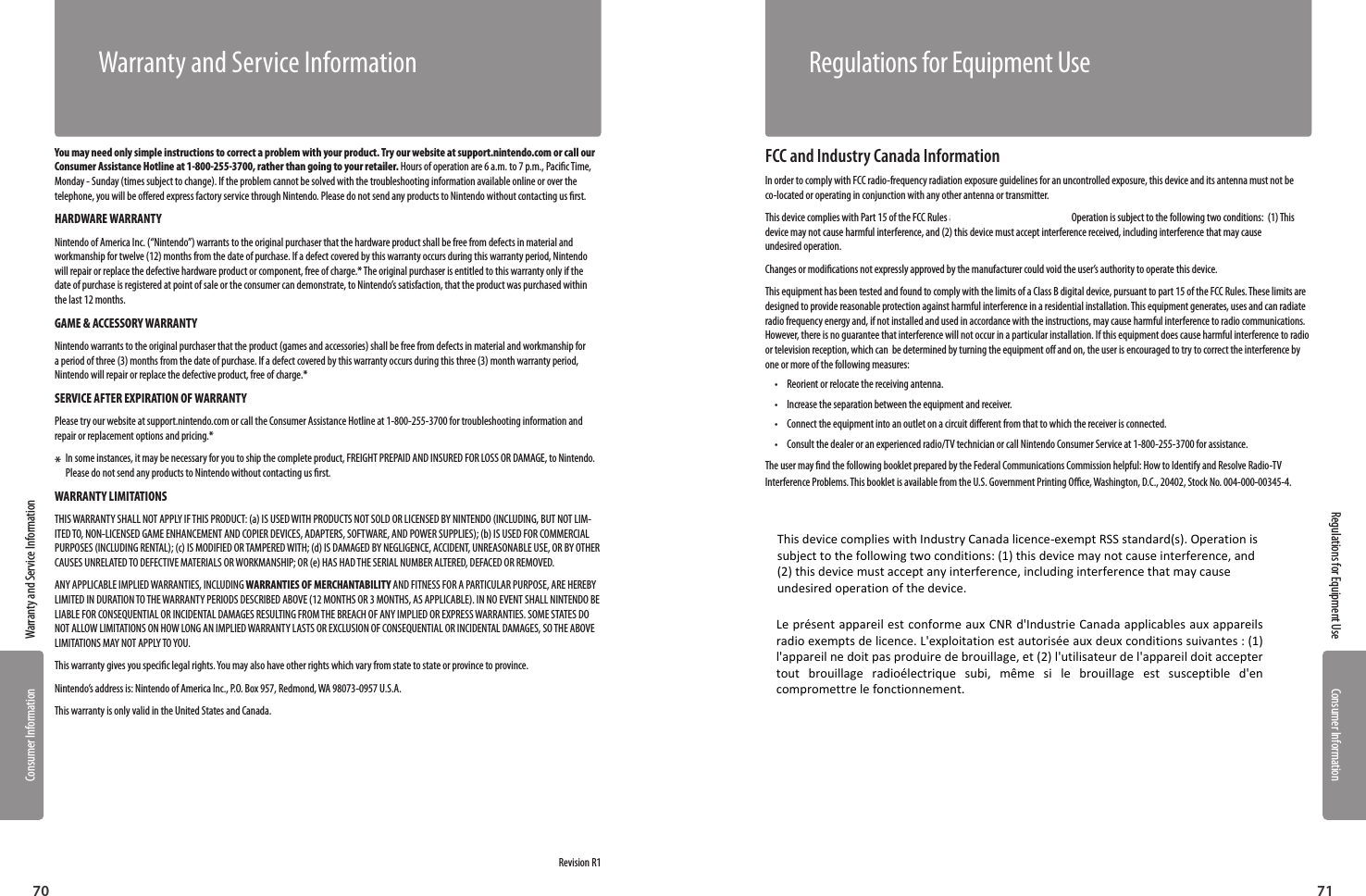 Consumer InformationConsumer Information7170Warranty and Service InformationRegulations for Equipment UseYou may need only simple instructions to correct a problem with your product. Try our website at support.nintendo.com or call our Consumer Assistance Hotline at 1-800-255-3700, rather than going  to your retailer. Hours of operation are 6 a.m. to 7 p.m., Pacic Time, Monday - Sunday (times subject to change). If the problem cannot be solved with the troubleshooting information available online or over the telephone, you will be oered express factory service through Nintendo. Please do not send any products to Nintendo without contacting us rst.HARDWARE WARRANTYNintendo of America Inc. (“Nintendo”) warrants to the original purchaser that the hardware product shall be free from defects in material and workmanship for twelve (12) months from the date of purchase. If a defect covered  by this warranty occurs during this warranty period, Nintendo will repair or replace the defective hardware product or component, free of charge.* The original purchaser is entitled to this warranty only if the date of purchase is registered at point of sale or the consumer can demonstrate, to Nintendo’s satisfaction, that the product was purchased within the last 12 months.GAME &amp; ACCESSORY WARRANTYNintendo warrants to the original purchaser that the product (games and accessories) shall be free from defects in material and workmanship for a period of three (3) months from the date of purchase. If a defect covered by this warranty occurs during this three (3) month warranty period, Nintendo will repair or replace the defective product, free of charge.* SERVICE AFTER EXPIRATION OF WARRANTYPlease try our website at support.nintendo.com or call the Consumer Assistance Hotline at 1-800-255-3700 for troubleshooting information and repair or replacement options and pricing.**   In some instances, it may be necessary for you to ship the complete product, FREIGHT PREPAID AND INSURED FOR LOSS OR DAMAGE, to Nintendo. Please do not send any products to Nintendo without contacting us rst. WARRANTY LIMITATIONSTHIS WARRANTY SHALL NOT APPLY IF THIS PRODUCT: (a) IS USED WITH PRODUCTS NOT SOLD OR LICENSED BY NINTENDO (INCLUDING, BUT NOT LIM-ITED TO, NON-LICENSED GAME ENHANCEMENT AND COPIER DEVICES, ADAPTERS, SOFTWARE, AND POWER SUPPLIES); (b) IS USED FOR COMMERCIAL PURPOSES (INCLUDING RENTAL); (c) IS MODIFIED OR TAMPERED WITH; (d) IS DAMAGED BY NEGLIGENCE, ACCIDENT, UNREASONABLE USE, OR BY OTHER CAUSES UNRELATED TO DEFECTIVE MATERIALS OR WORKMANSHIP; OR (e) HAS HAD THE SERIAL NUMBER ALTERED, DEFACED OR REMOVED.ANY APPLICABLE IMPLIED WARRANTIES, INCLUDING WARRANTIES OF MERCHANTABILITY AND FITNESS FOR A PARTICULAR PURPOSE, ARE HEREBY LIMITED IN DURATION TO THE WARRANTY PERIODS DESCRIBED ABOVE (12 MONTHS OR 3 MONTHS, AS APPLICABLE). IN NO EVENT SHALL NINTENDO BE LIABLE FOR CONSEQUENTIAL OR INCIDENTAL DAMAGES RESULTING FROM THE BREACH OF ANY IMPLIED OR EXPRESS WARRANTIES. SOME STATES DO NOT ALLOW LIMITATIONS ON HOW LONG AN IMPLIED WARRANTY LASTS OR EXCLUSION OF CONSEQUENTIAL OR INCIDENTAL DAMAGES, SO THE ABOVE LIMITATIONS MAY NOT APPLY TO YOU.This warranty gives you specic legal rights. You may also have other rights which vary from state to state or province to province.Nintendo’s address is: Nintendo of America Inc., P.O. Box 957, Redmond, WA 98073-0957 U.S.A.This warranty is only valid in the United States and Canada.Revision R1Warranty and Service InformationFCC and Industry Canada InformationIn order to comply with FCC radio-frequency radiation exposure guidelines for an uncontrolled exposure, this device and its antenna must not be co-located or operating in conjunction with any other antenna or transmitter.This device complies with Part 15 of the FCC Rules and RSS-210 of Industry Canada. Operation is subject to the following two conditions:  (1) This device may not cause harmful interference, and (2) this device must accept interference received, including interference that may cause  undesired operation.Changes or modications not expressly approved by the manufacturer could void the user’s authority to operate this device.This equipment has been tested and found to comply with the limits of a Class B digital device, pursuant to part 15 of the FCC Rules. These limits are designed to provide reasonable protection against harmful interference in a residential installation. This equipment generates, uses and can radiate radio frequency energy and, if not installed and used in accordance with the instructions, may cause harmful interference to radio communications. However, there is no guarantee that interference will not occur in a particular installation. If this equipment does cause harmful interference to radio or television reception, which can  be determined by turning the equipment o and on, the user is encouraged to try to correct the interference by one or more of the following measures:•  Reorient or relocate the receiving antenna.•  Increase the separation between the equipment and receiver.•  Connect the equipment into an outlet on a circuit dierent from that to which the receiver is connected.•  Consult the dealer or an experienced radio/TV technician or call Nintendo Consumer Service at 1-800-255-3700 for assistance.The user may nd the following booklet prepared by the Federal Communications Commission helpful: How to Identify and Resolve Radio-TV Interference Problems. This booklet is available from the U.S. Government Printing Oce, Washington, D.C., 20402, Stock No. 004-000-00345-4.Regulations for Equipment UseThis device complies with Industry Canada licence-exempt RSS standard(s). Operation is subject to the following two conditions: (1) this device may not cause interference, and (2) this device must accept any interference, including interference that may cause undesired operation of the device. Le présent appareil est conforme aux CNR d&apos;Industrie Canada applicables aux appareils radio exempts de licence. L&apos;exploitation est autorisée aux deux conditions suivantes : (1) l&apos;appareil ne doit pas produire de brouillage, et (2) l&apos;utilisateur de l&apos;appareil doit accepter tout  brouillage  radioélectrique  subi,  même  si  le  brouillage  est  susceptible  d&apos;en compromettre le fonctionnement. 