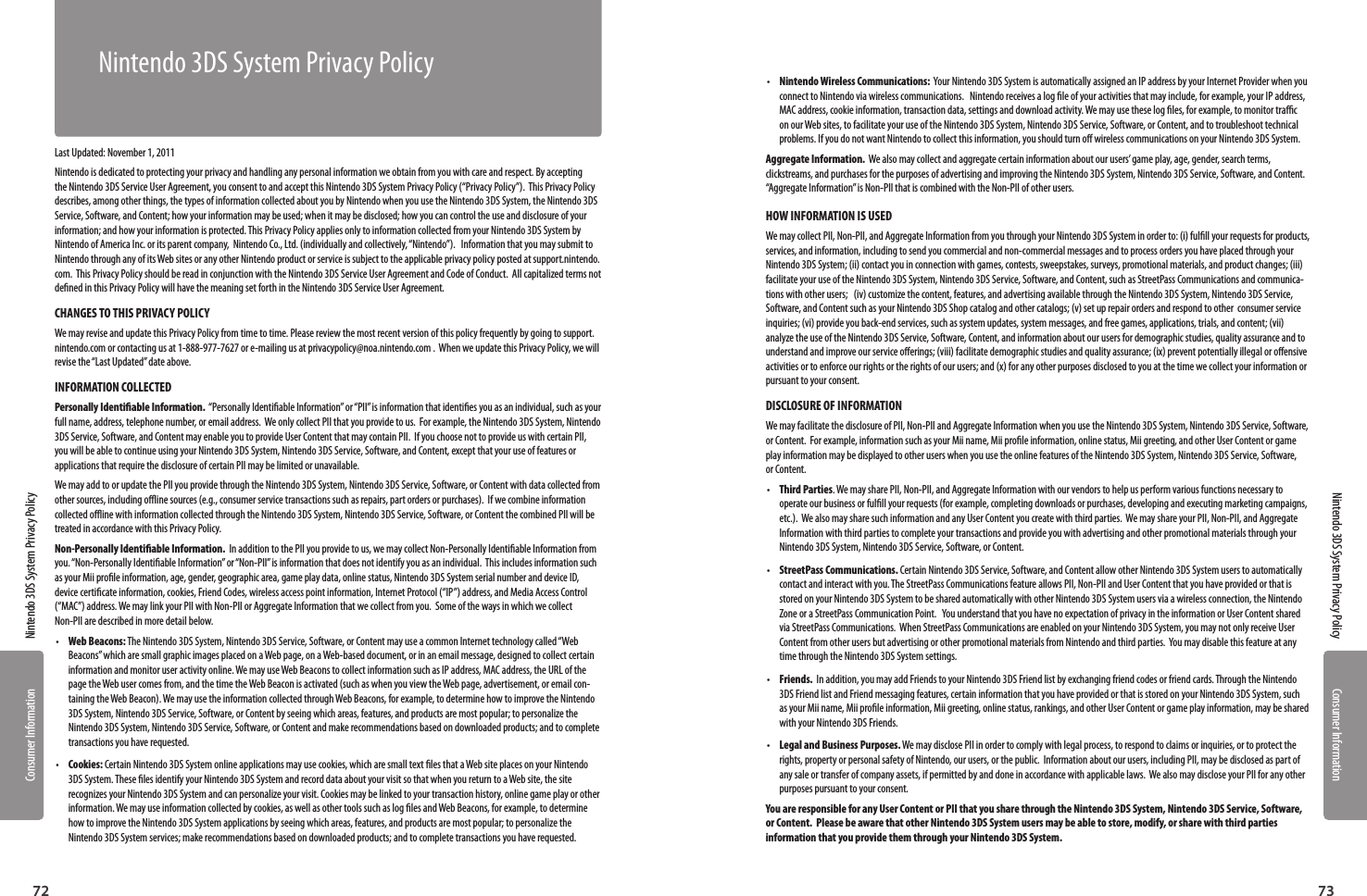 Consumer InformationConsumer Information7372Nintendo 3DS System Privacy PolicyNintendo 3DS System Privacy PolicyLast Updated: November 1, 2011Nintendo is dedicated to protecting your privacy and handling any personal information we obtain from you with care and respect. By accepting the Nintendo 3DS Service User Agreement, you consent to and accept this Nintendo 3DS System Privacy Policy (“Privacy Policy”).  This Privacy Policy describes, among other things, the types of information collected about you by Nintendo when you use the Nintendo 3DS System, the Nintendo 3DS Service, Software, and Content; how your information may be used; when it may be disclosed; how you can control the use and disclosure of your information; and how your information is protected. This Privacy Policy applies only to information collected from your Nintendo 3DS System by Nintendo of America Inc. or its parent company,  Nintendo Co., Ltd. (individually and collectively, “Nintendo”).   Information that you may submit to Nintendo through any of its Web sites or any other Nintendo product or service is subject to the applicable privacy policy posted at support.nintendo.com.  This Privacy Policy should be read in conjunction with the Nintendo 3DS Service User Agreement and Code of Conduct.  All capitalized terms not dened in this Privacy Policy will have the meaning set forth in the Nintendo 3DS Service User Agreement.CHANGES TO THIS PRIVACY POLICYWe may revise and update this Privacy Policy from time to time. Please review the most recent version of this policy frequently by going to support.nintendo.com or contacting us at 1-888-977-7627 or e-mailing us at privacypolicy@noa.nintendo.com .  When we update this Privacy Policy, we will revise the “Last Updated” date above.INFORMATION COLLECTED Personally Identiable Information.  “Personally Identiable Information” or “PII” is information that identies you as an individual, such as your full name, address, telephone number, or email address.  We only collect PII that you provide to us.  For example, the Nintendo 3DS System, Nintendo 3DS Service, Software, and Content may enable you to provide User Content that may contain PII.  If you choose not to provide us with certain PII, you will be able to continue using your Nintendo 3DS System, Nintendo 3DS Service, Software, and Content, except that your use of features or applications that require the disclosure of certain PII may be limited or unavailable.  We may add to or update the PII you provide through the Nintendo 3DS System, Nintendo 3DS Service, Software, or Content with data collected from other sources, including oine sources (e.g., consumer service transactions such as repairs, part orders or purchases).  If we combine information collected oine with information collected through the Nintendo 3DS System, Nintendo 3DS Service, Software, or Content the combined PII will be treated in accordance with this Privacy Policy.Non-Personally Identiable Information.  In addition to the PII you provide to us, we may collect Non-Personally Identiable Information from you. “Non-Personally Identiable Information” or “Non-PII” is information that does not identify you as an individual.  This includes information such as your Mii prole information, age, gender, geographic area, game play data, online status, Nintendo 3DS System serial number and device ID, device certicate information, cookies, Friend Codes, wireless access point information, Internet Protocol (“IP”) address, and Media Access Control (“MAC”) address. We may link your PII with Non-PII or Aggregate Information that we collect from you.  Some of the ways in which we collect Non-PII are described in more detail below. •  Web Beacons: The Nintendo 3DS System, Nintendo 3DS Service, Software, or Content may use a common Internet technology called “Web Beacons” which are small graphic images placed on a Web page, on a Web-based document, or in an email message, designed to collect certain information and monitor user activity online. We may use Web Beacons to collect information such as IP address, MAC address, the URL of the page the Web user comes from, and the time the Web Beacon is activated (such as when you view the Web page, advertisement, or email con-taining the Web Beacon). We may use the information collected through Web Beacons, for example, to determine how to improve the Nintendo 3DS System, Nintendo 3DS Service, Software, or Content by seeing which areas, features, and products are most popular; to personalize the Nintendo 3DS System, Nintendo 3DS Service, Software, or Content and make recommendations based on downloaded products; and to complete transactions you have requested.•  Cookies: Certain Nintendo 3DS System online applications may use cookies, which are small text les that a Web site places on your Nintendo 3DS System. These les identify your Nintendo 3DS System and record data about your visit so that when you return to a Web site, the site recognizes your Nintendo 3DS System and can personalize your visit. Cookies may be linked to your transaction history, online game play or other information. We may use information collected by cookies, as well as other tools such as log les and Web Beacons, for example, to determine how to improve the Nintendo 3DS System applications by seeing which areas, features, and products are most popular; to personalize the Nintendo 3DS System services; make recommendations based on downloaded products; and to complete transactions you have requested.•  Nintendo Wireless Communications:  Your Nintendo 3DS System is automatically assigned an IP address by your Internet Provider when you connect to Nintendo via wireless communications.   Nintendo receives a log le of your activities that may include, for example, your IP address, MAC address, cookie information, transaction data, settings and download activity. We may use these log les, for example, to monitor trac on our Web sites, to facilitate your use of the Nintendo 3DS System, Nintendo 3DS Service, Software, or Content, and to troubleshoot technical problems. If you do not want Nintendo to collect this information, you should turn o wireless communications on your Nintendo 3DS System.Aggregate Information.  We also may collect and aggregate certain information about our users’ game play, age, gender, search terms, clickstreams, and purchases for the purposes of advertising and improving the Nintendo 3DS System, Nintendo 3DS Service, Software, and Content.  “Aggregate Information” is Non-PII that is combined with the Non-PII of other users.  HOW INFORMATION IS USED We may collect PII, Non-PII, and Aggregate Information from you through your Nintendo 3DS System in order to: (i) fulll your requests for products, services, and information, including to send you commercial and non-commercial messages and to process orders you have placed through your Nintendo 3DS System; (ii) contact you in connection with games, contests, sweepstakes, surveys, promotional materials, and product changes; (iii) facilitate your use of the Nintendo 3DS System, Nintendo 3DS Service, Software, and Content, such as StreetPass Communications and communica-tions with other users;   (iv) customize the content, features, and advertising available through the Nintendo 3DS System, Nintendo 3DS Service, Software, and Content such as your Nintendo 3DS Shop catalog and other catalogs; (v) set up repair orders and respond to other  consumer service inquiries; (vi) provide you back-end services, such as system updates, system messages, and free games, applications, trials, and content; (vii) analyze the use of the Nintendo 3DS Service, Software, Content, and information about our users for demographic studies, quality assurance and to understand and improve our service oerings; (viii) facilitate demographic studies and quality assurance; (ix) prevent potentially illegal or oensive activities or to enforce our rights or the rights of our users; and (x) for any other purposes disclosed to you at the time we collect your information or pursuant to your consent.DISCLOSURE OF INFORMATION We may facilitate the disclosure of PII, Non-PII and Aggregate Information when you use the Nintendo 3DS System, Nintendo 3DS Service, Software, or Content.  For example, information such as your Mii name, Mii prole information, online status, Mii greeting, and other User Content or game play information may be displayed to other users when you use the online features of the Nintendo 3DS System, Nintendo 3DS Service, Software, or Content.   •  Third Parties. We may share PII, Non-PII, and Aggregate Information with our vendors to help us perform various functions necessary to operate our business or fulll your requests (for example, completing downloads or purchases, developing and executing marketing campaigns, etc.).  We also may share such information and any User Content you create with third parties.  We may share your PII, Non-PII, and Aggregate Information with third parties to complete your transactions and provide you with advertising and other promotional materials through your Nintendo 3DS System, Nintendo 3DS Service, Software, or Content.  •  StreetPass Communications. Certain Nintendo 3DS Service, Software, and Content allow other Nintendo 3DS System users to automatically contact and interact with you. The StreetPass Communications feature allows PII, Non-PII and User Content that you have provided or that is stored on your Nintendo 3DS System to be shared automatically with other Nintendo 3DS System users via a wireless connection, the Nintendo Zone or a StreetPass Communication Point.   You understand that you have no expectation of privacy in the information or User Content shared via StreetPass Communications.  When StreetPass Communications are enabled on your Nintendo 3DS System, you may not only receive User Content from other users but advertising or other promotional materials from Nintendo and third parties.  You may disable this feature at any time through the Nintendo 3DS System settings.  •  Friends.  In addition, you may add Friends to your Nintendo 3DS Friend list by exchanging friend codes or friend cards. Through the Nintendo 3DS Friend list and Friend messaging features, certain information that you have provided or that is stored on your Nintendo 3DS System, such as your Mii name, Mii prole information, Mii greeting, online status, rankings, and other User Content or game play information, may be shared with your Nintendo 3DS Friends.  •  Legal and Business Purposes. We may disclose PII in order to comply with legal process, to respond to claims or inquiries, or to protect the rights, property or personal safety of Nintendo, our users, or the public.  Information about our users, including PII, may be disclosed as part of any sale or transfer of company assets, if permitted by and done in accordance with applicable laws.  We also may disclose your PII for any other purposes pursuant to your consent.You are responsible for any User Content or PII that you share through the Nintendo 3DS System, Nintendo 3DS Service, Software, or Content.  Please be aware that other Nintendo 3DS System users may be able to store, modify, or share with third parties information that you provide them through your Nintendo 3DS System.      Nintendo 3DS System Privacy Policy