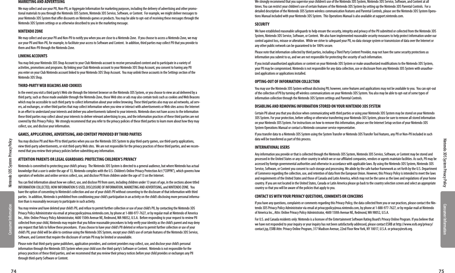 Consumer InformationConsumer Information7574Nintendo 3DS System Privacy PolicyNintendo 3DS System Privacy PolicyMARKETING AND ADVERTISINGWe may collect and use your PII, Non-PII, or Aggregate Information for marketing purposes, including the delivery of advertising and other promo-tional materials to you through the Nintendo 3DS System, Nintendo 3DS Service, Software, or Content.  For example, we might deliver messages to your Nintendo 3DS System that oer discounts on Nintendo games or products. You may be able to opt-out of receiving these messages through the Nintendo 3DS System settings or as otherwise described to you in the marketing message.  NINTENDO ZONEWe may collect and use your PII and Non-PII to notify you when you are close to a Nintendo Zone.  If you choose to access a Nintendo Zone, we may use your PII and Non-PII, for example, to facilitate your access to Software and Content.  In addition, third parties may collect PII that you provide to them and Non-PII through the Nintendo Zone.  LINKING ACCOUNTS You may link your Nintendo 3DS Shop Account to your Club Nintendo account to receive personalized content and to participate in a variety of activities, promotions and programs. By linking your Club Nintendo account to your Nintendo 3DS Shop Account, you consent to having any PII you enter on your Club Nintendo account linked to your Nintendo 3DS Shop Account.  You may unlink these accounts in the Settings section of the Nintendo 3DS Shop.  THIRD-PARTY WEB BEACONS AND COOKIESIn the event you visit a third party’s Web site through the Internet browser on the Nintendo 3DS System, or you choose to view an ad delivered by a third party, such as those made available through the Nintendo Zone, those Web sites or ads may also contain tools such as cookies and Web Beacons which may be accessible to such third party to collect information about your online browsing. These third parties also may use ad networks, ad serv-ers, ad exchanges, or other third parties that may collect information when you view or interact with advertisements or Web sites across the Internet in an eort to understand your interests and deliver you advertisements tailored to your interests. Nintendo does not have access to the information these third parties may collect about your interests to deliver relevant advertising to you, and the information practices of these third parties are not covered by this Privacy Policy.  We strongly recommend that you refer to the privacy policies of these third parties to learn more about how they may collect, use, and disclose your information.GAMES, APPLICATIONS, ADVERTISING, AND CONTENT PROVIDED BY THIRD PARTIESYou may disclose PII and Non-PII to third parties when you use the Nintendo 3DS System to play third-party games, use third-party applications, view third-party advertisements, or visit third-party Web sites.  We are not responsible for the privacy practices of these third parties, and we recom-mend that you review their privacy policies before submitting any information.ATTENTION PARENTS OR LEGAL GUARDIANS: PROTECTING CHILDREN’S PRIVACY Nintendo is committed to protecting your child’s privacy.  The Nintendo 3DS System is directed to a general audience, but where Nintendo has actual knowledge that a user is under the age of 13, Nintendo complies with the U.S. Children’s Online Privacy Protection Act (“COPPA”), which governs how operators of websites and online services collect, use, and disclose PII from children under the age of 13 on the Internet. You can nd information about how we collect, use, and disclose PII from users, including children under 13 years of age, in the sections above titled INFORMATION COLLECTED, HOW INFORMATION IS USED, DISCLOSURE OF INFORMATION, MARKETING AND ADVERTISING, and NINTENDO ZONE.  You have the option of consenting to Nintendo’s collection and use of your child’s PII without consenting to the disclosure of that information with third parties.  In addition, Nintendo is prohibited from conditioning your child’s participation in an activity on the child’s disclosing more personal informa-tion than is reasonably necessary to participate in such activity.  You may review and have deleted your child’s PII, and refuse to permit further collection or use of your child’s PII, by contacting the Nintendo 3DS Privacy Policy Administrator via email at privacypolicy@noa.nintendo.com, by phone at 1-888-977-7627, or by regular mail at Nintendo of America Inc., Attn: Online Privacy Policy Administrator, 4600 150th Avenue NE, Redmond, WA 98052, U.S.A.  Before responding to your request to review PII collected from your child, Nintendo may require that you follow reasonable procedures to help verify your identity as the child’s parent and may deny any request that fails to follow these procedures.  If you choose to have your child’s PII deleted or refuse to permit further collection or use of your child’s PII, your child will be able to continue using the Nintendo 3DS System, except your child’s use of certain features of the Nintendo 3DS Service, Software, and Content that require the disclosure of certain PII may be limited or unavailable.   Please note that third-party game publishers, application providers, and content providers may collect, use, and disclose your child’s personal information through the Nintendo 3DS System when your child uses the third-party’s Software or Content.  Nintendo is not responsible for the privacy practices of these third parties, and we recommend that you review their privacy notices before your child provides or exchanges any PII through third-party Software or Content.We strongly recommend that you supervise your children’s use of the Nintendo 3DS System, Nintendo 3DS Service, Software, and Content at all times. You can restrict your children’s use of certain features of the Nintendo 3DS System by setting up the Nintendo 3DS Parental Controls.  For a detailed description of the Nintendo 3DS System wireless communication features and Parental Controls, please see the Nintendo 3DS System Opera-tions Manual included with your Nintendo 3DS System.  This Operations Manual is also available at support.nintendo.com.SECURITY We have established reasonable safeguards to help ensure the security, integrity and privacy of the PII submitted or collected from the Nintendo 3DS System, Nintendo 3DS Service, Software, or Content.  We also have implemented reasonable security measures to help protect information under our control against loss, misuse or alteration.  While we strive to safeguard your PII, no data storage system or transmission of data over the Internet or any other public network can be guaranteed to be 100% secure.Please note that information collected by third parties, including a Third Party Content Provider, may not have the same security protections as information you submit to us, and we are not responsible for protecting the security of such information.If you install unauthorized applications or content on your Nintendo 3DS System or make unauthorized modications to the Nintendo 3DS System, your PII may be compromised. Nintendo is not responsible for any data collection, use or disclosure from any Nintendo 3DS System with unauthor-ized applications or applications installed.  OPTING-OUT OF INFORMATION COLLECTION You may use the Nintendo 3DS System without disclosing PII; however, some features and applications may not be available to you.  You can opt-out of the collection of PII by turning o wireless communications on your Nintendo 3DS System. You also may be able to opt-out of some types of information collection through the Nintendo 3DS System settings and Parental Controls.DISABLING AND REMOVING INFORMATION STORED ON YOUR NINTENDO 3DS SYSTEMCertain PII about you that you disclose when communicating with third parties or using your Nintendo 3DS System may be stored on your Nintendo 3DS System. For your protection, before selling or otherwise transferring your Nintendo 3DS System, please be sure to remove all stored information on your Nintendo 3DS System. For instructions on how to remove this information, please see the Internet Setup section of your Nintendo 3DS System Operations Manual or contact a Nintendo consumer service representative. If you transfer data to a Nintendo 3DS System using the System Transfer or Nintendo 3DS Transfer Tool features, any PII or Non-PII included in such data will be transferred as part of this process. INTERNATIONAL USERS Any information you provide or that is collected through the Nintendo 3DS System, Nintendo 3DS Service, Software, or Content may be stored and processed in the United States or any other country in which we or our aliated companies, vendors or agents maintain facilities. As such, PII may be accessed by foreign governmental authorities and otherwise in accordance with applicable laws. By using the Nintendo 3DS System, Nintendo 3DS Service, Software, or Content you consent to such storage and processing. We abide by the safe harbor framework as set forth by the U.S. Department of Commerce regarding the collection, use, and retention of data from the European Union. However, this Privacy Policy is intended to meet the laws and requirements of the United States and those of Canada and Latin America, which may not be the same as the laws and regulations of your home country. If you are not located in the United States, Canada or Latin America please go back to the country selection screen and select an appropriate country so that you will be aware of the policies that apply to you.CONTACT US WITH YOUR PRIVACY QUESTIONS, COMMENTS OR CONCERNS If you have any questions, complaints or comments regarding this Privacy Policy, the data collected from you or our practices, please contact the Nin-tendo 3DS Privacy Policy Administrator via email at privacypolicy@noa.nintendo.com, by phone at 1-888-977-7627, or by regular mail at Nintendo of America Inc., Attn: Online Privacy Policy Administrator, 4600 150th Avenue NE, Redmond, WA 98052, U.S.A.For U.S. and Canada residents only: Nintendo is a licensee of the Entertainment Software Rating Board’s Privacy Online Program. If you believe that we have not responded to your inquiry or your inquiry has not been satisfactorily addressed, please contact ESRB at http://www.esrb.org/privacy/contact.jsp, ESRB Attn: Privacy Online Program, 317 Madison Avenue, 22nd Floor New York, NY 10017, U.S.A. or privacy@esrb.org.