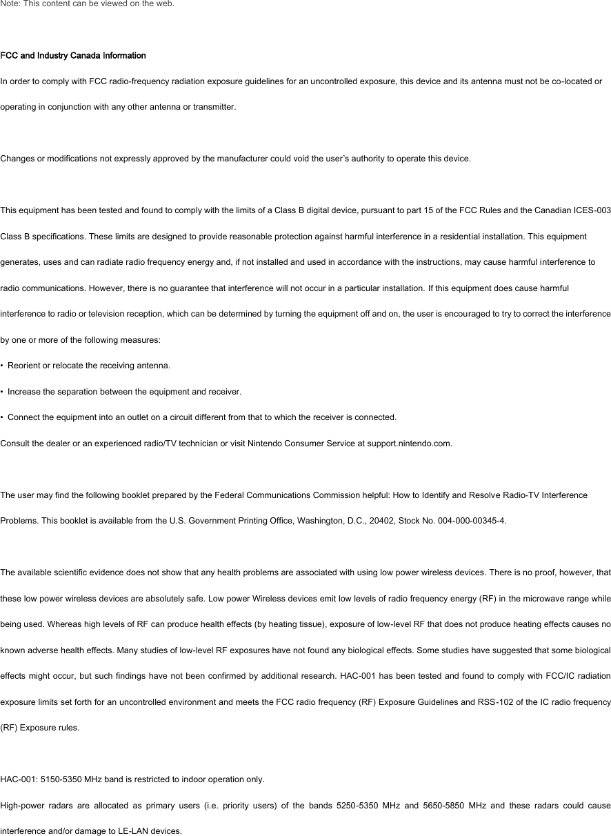 Note: This content can be viewed on the web.  FCC and Industry Canada Information In order to comply with FCC radio-frequency radiation exposure guidelines for an uncontrolled exposure, this device and its antenna must not be co-located or operating in conjunction with any other antenna or transmitter.  Changes or modifications not expressly approved by the manufacturer could void the user’s authority to operate this device.    This equipment has been tested and found to comply with the limits of a Class B digital device, pursuant to part 15 of the FCC Rules and the Canadian ICES-003 Class B specifications. These limits are designed to provide reasonable protection against harmful interference in a residential installation. This equipment generates, uses and can radiate radio frequency energy and, if not installed and used in accordance with the instructions, may cause harmful interference to radio communications. However, there is no guarantee that interference will not occur in a particular installation. If this equipment does cause harmful interference to radio or television reception, which can be determined by turning the equipment off and on, the user is encouraged to try to correct the interference by one or more of the following measures: •  Reorient or relocate the receiving antenna. •  Increase the separation between the equipment and receiver. •  Connect the equipment into an outlet on a circuit different from that to which the receiver is connected. Consult the dealer or an experienced radio/TV technician or visit Nintendo Consumer Service at support.nintendo.com.  The user may find the following booklet prepared by the Federal Communications Commission helpful: How to Identify and Resolve Radio-TV Interference Problems. This booklet is available from the U.S. Government Printing Office, Washington, D.C., 20402, Stock No. 004-000-00345-4.  The available scientific evidence does not show that any health problems are associated with using low power wireless devices. There is no proof, however, that these low power wireless devices are absolutely safe. Low power Wireless devices emit low levels of radio frequency energy (RF) in the microwave range while being used. Whereas high levels of RF can produce health effects (by heating tissue), exposure of low-level RF that does not produce heating effects causes no known adverse health effects. Many studies of low-level RF exposures have not found any biological effects. Some studies have suggested that some biological effects might occur, but such findings have  not been confirmed by additional research. HAC-001 has been tested and found to comply with FCC/IC radiation exposure limits set forth for an uncontrolled environment and meets the FCC radio frequency (RF) Exposure Guidelines and RSS-102 of the IC radio frequency (RF) Exposure rules.  HAC-001: 5150-5350 MHz band is restricted to indoor operation only. High-power  radars  are  allocated  as  primary  users  (i.e.  priority  users)  of  the  bands  5250-5350  MHz  and  5650-5850  MHz  and  these  radars  could  cause interference and/or damage to LE-LAN devices.  