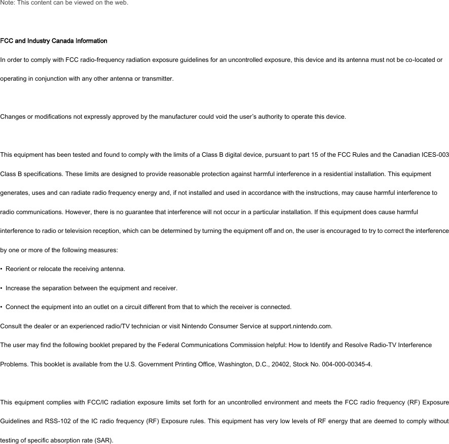 Note: This content can be viewed on the web.  FCC and Industry Canada Information In order to comply with FCC radio-frequency radiation exposure guidelines for an uncontrolled exposure, this device and its antenna must not be co-located or operating in conjunction with any other antenna or transmitter.  Changes or modifications not expressly approved by the manufacturer could void the user’s authority to operate this device.    This equipment has been tested and found to comply with the limits of a Class B digital device, pursuant to part 15 of the FCC Rules and the Canadian ICES-003 Class B specifications. These limits are designed to provide reasonable protection against harmful interference in a residential installation. This equipment generates, uses and can radiate radio frequency energy and, if not installed and used in accordance with the instructions, may cause harmful interference to radio communications. However, there is no guarantee that interference will not occur in a particular installation. If this equipment does cause harmful interference to radio or television reception, which can be determined by turning the equipment off and on, the user is encouraged to try to correct the interference by one or more of the following measures: •  Reorient or relocate the receiving antenna. •  Increase the separation between the equipment and receiver. •  Connect the equipment into an outlet on a circuit different from that to which the receiver is connected. Consult the dealer or an experienced radio/TV technician or visit Nintendo Consumer Service at support.nintendo.com. The user may find the following booklet prepared by the Federal Communications Commission helpful: How to Identify and Resolve Radio-TV Interference Problems. This booklet is available from the U.S. Government Printing Office, Washington, D.C., 20402, Stock No. 004-000-00345-4.  This equipment complies with FCC/IC radiation exposure limits  set forth for an uncontrolled environment  and meets the FCC radio frequency (RF) Exposure Guidelines and RSS-102 of the IC radio frequency (RF) Exposure rules. This equipment has very low levels of RF energy that are deemed to comply without testing of specific absorption rate (SAR). 