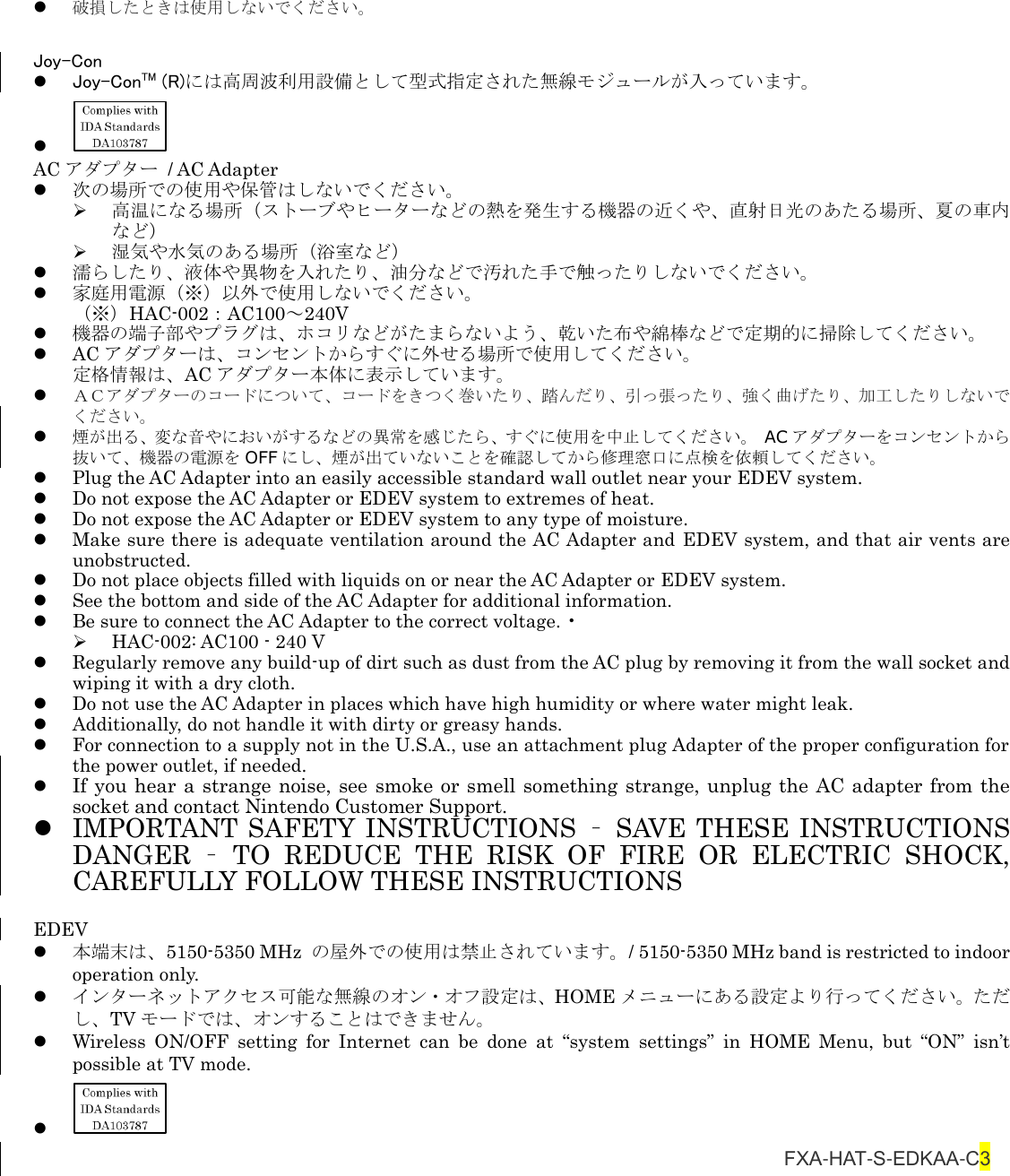  破損したときは使用しないでください。  Joy-Con  Joy-ConTM (R)には高周波利用設備として型式指定された無線モジュールが入っています。   AC アダプター  / AC Adapter  次の場所での使用や保管はしないでください。  高温になる場所（ストーブやヒーターなどの熱を発生する機器の近くや、直射日光のあたる場所、夏の車内など）  湿気や水気のある場所（浴室など）  濡らしたり、液体や異物を入れたり、油分などで汚れた手で触ったりしないでください。  家庭用電源（※）以外で使用しないでください。 （※）HAC-002：AC100～240V  機器の端子部やプラグは、ホコリなどがたまらないよう、乾いた布や綿棒などで定期的に掃除してください。  AC アダプターは、コンセントからすぐに外せる場所で使用してください。 定格情報は、AC アダプター本体に表示しています。  ＡＣアダプターのコードについて、コードをきつく巻いたり、踏んだり、引っ張ったり、強く曲げたり、加工したりしないでください。  煙が出る、変な音やにおいがするなどの異常を感じたら、すぐに使用を中止してください。 AC アダプターをコンセントから抜いて、機器の電源を OFF にし、煙が出ていないことを確認してから修理窓口に点検を依頼してください。  Plug the AC Adapter into an easily accessible standard wall outlet near your EDEV system.    Do not expose the AC Adapter or EDEV system to extremes of heat.    Do not expose the AC Adapter or EDEV system to any type of moisture.    Make sure there is adequate ventilation around the AC Adapter and EDEV system, and that air vents are unobstructed.    Do not place objects filled with liquids on or near the AC Adapter or EDEV system.    See the bottom and side of the AC Adapter for additional information.    Be sure to connect the AC Adapter to the correct voltage. •  HAC-002: AC100 - 240 V  Regularly remove any build-up of dirt such as dust from the AC plug by removing it from the wall socket and wiping it with a dry cloth.  Do not use the AC Adapter in places which have high humidity or where water might leak.    Additionally, do not handle it with dirty or greasy hands.  For connection to a supply not in the U.S.A., use an attachment plug Adapter of the proper configuration for the power outlet, if needed.  If you hear a strange noise, see smoke or smell something strange, unplug the AC adapter from the socket and contact Nintendo Customer Support.  IMPORTANT SAFETY INSTRUCTIONS  –  SAVE THESE INSTRUCTIONS   DANGER  –  TO  REDUCE  THE  RISK  OF  FIRE  OR  ELECTRIC  SHOCK, CAREFULLY FOLLOW THESE INSTRUCTIONS  EDEV  本端末は、5150-5350 MHz  の屋外での使用は禁止されています。/ 5150-5350 MHz band is restricted to indoor operation only.    インターネットアクセス可能な無線のオン・オフ設定は、HOME メニューにある設定より行ってください。ただし、TV モードでは、オンすることはできません。  Wireless  ON/OFF  setting  for  Internet  can  be  done  at  “system  settings”  in  HOME  Menu,  but  “ON”  isn’t possible at TV mode.                                  FXA-HAT-S-EDKAA-C3 