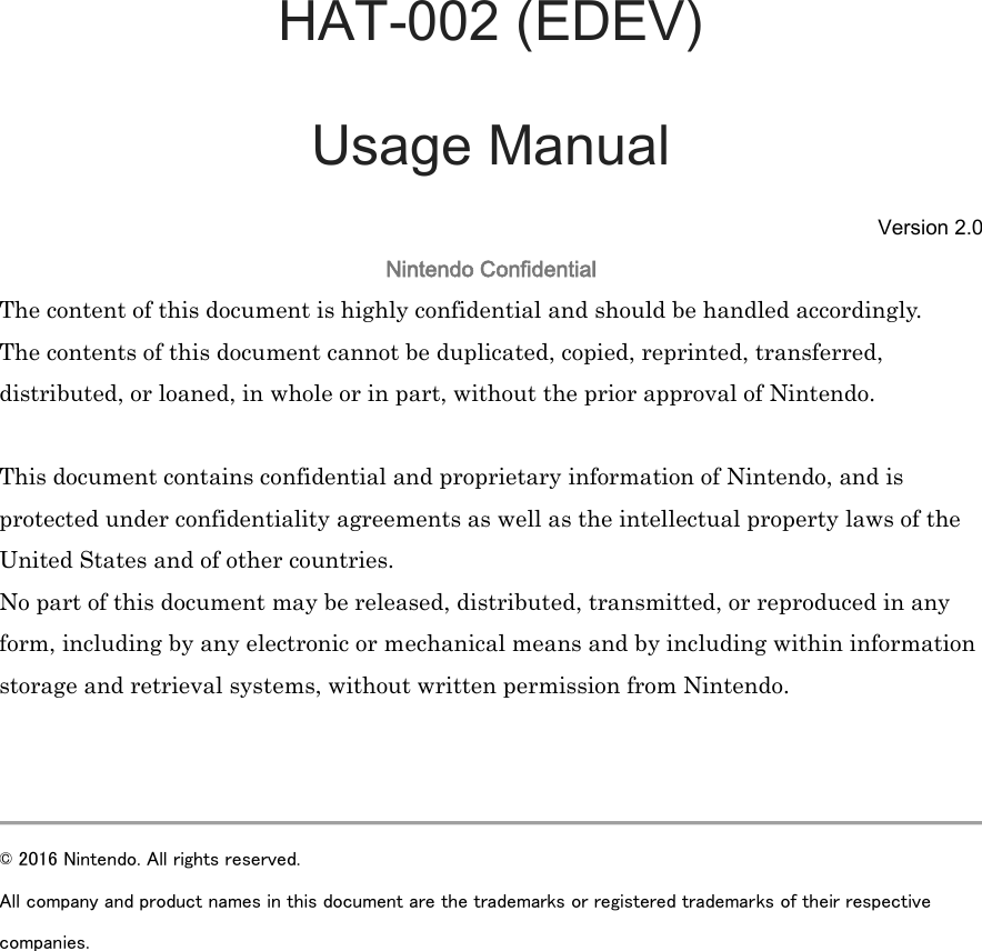  HAT-002 (EDEV) Usage Manual Version 2.0 Nintendo Confidential The content of this document is highly confidential and should be handled accordingly. The contents of this document cannot be duplicated, copied, reprinted, transferred, distributed, or loaned, in whole or in part, without the prior approval of Nintendo.    This document contains confidential and proprietary information of Nintendo, and is protected under confidentiality agreements as well as the intellectual property laws of the United States and of other countries. No part of this document may be released, distributed, transmitted, or reproduced in any form, including by any electronic or mechanical means and by including within information storage and retrieval systems, without written permission from Nintendo.    © 2016 Nintendo. All rights reserved.   All company and product names in this document are the trademarks or registered trademarks of their respective companies.    