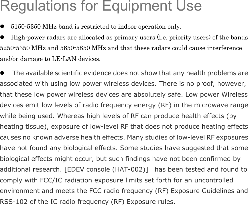  Regulations for Equipment Use 5150-5350 MHz band is restricted to indoor operation only. High-power radars are allocated as primary users (i.e. priority users) of the bands 5250-5350 MHz and 5650-5850 MHz and that these radars could cause interference and/or damage to LE-LAN devices.  The available scientific evidence does not show that any health problems are associated with using low power wireless devices. There is no proof, however, that these low power wireless devices are absolutely safe. Low power Wireless devices emit low levels of radio frequency energy (RF) in the microwave range while being used. Whereas high levels of RF can produce health effects (by heating tissue), exposure of low-level RF that does not produce heating effects causes no known adverse health effects. Many studies of low-level RF exposures have not found any biological effects. Some studies have suggested that some biological effects might occur, but such findings have not been confirmed by additional research. [EDEV console (HAT-002)]    has been tested and found to comply with FCC/IC radiation exposure limits set forth for an uncontrolled environment and meets the FCC radio frequency (RF) Exposure Guidelines and RSS-102 of the IC radio frequency (RF) Exposure rules.   