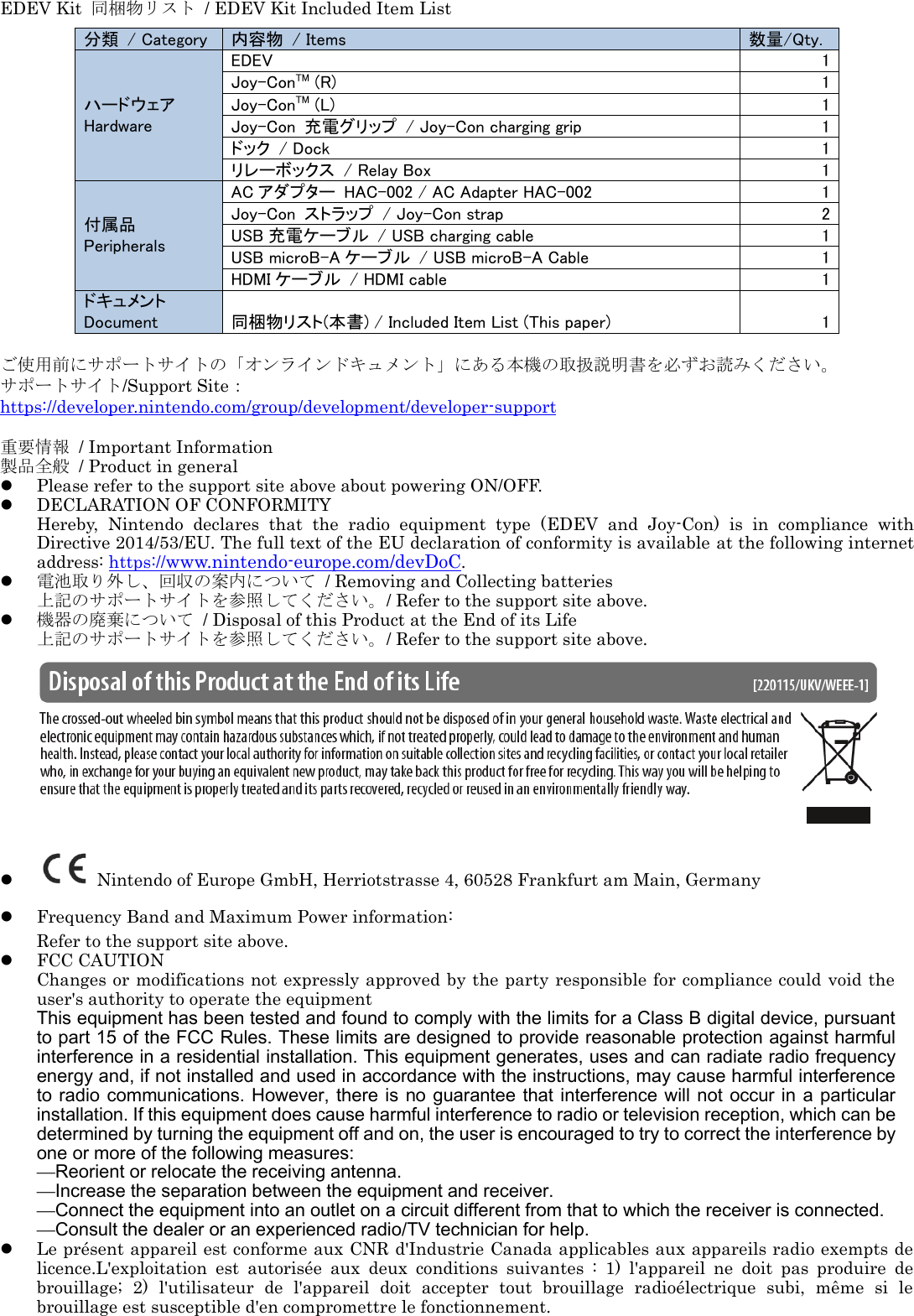 EDEV Kit  同梱物リスト  / EDEV Kit Included Item List                 ご使用前にサポートサイトの「オンラインドキュメント」にある本機の取扱説明書を必ずお読みください。 サポートサイト/Support Site： https://developer.nintendo.com/group/development/developer-support  重要情報  / Important Information 製品全般  / Product in general  Please refer to the support site above about powering ON/OFF.  DECLARATION OF CONFORMITY   Hereby,  Nintendo  declares  that  the  radio  equipment  type  (EDEV  and  Joy-Con)  is  in  compliance  with Directive 2014/53/EU. The full text of the EU declaration of conformity is available at the following internet address: https://www.nintendo-europe.com/devDoC.  電池取り外し、回収の案内について  / Removing and Collecting batteries 上記のサポートサイトを参照してください。/ Refer to the support site above.  機器の廃棄について  / Disposal of this Product at the End of its Life 上記のサポートサイトを参照してください。/ Refer to the support site above.     Nintendo of Europe GmbH, Herriotstrasse 4, 60528 Frankfurt am Main, Germany  Frequency Band and Maximum Power information: Refer to the support site above.  FCC CAUTION Changes or modifications not expressly approved by the party responsible for compliance could void the user&apos;s authority to operate the equipment This equipment has been tested and found to comply with the limits for a Class B digital device, pursuant to part 15 of the FCC Rules. These limits are designed to provide reasonable protection against harmful interference in a residential installation. This equipment generates, uses and can radiate radio frequency energy and, if not installed and used in accordance with the instructions, may cause harmful interference to radio communications. However, there is no guarantee that interference will not  occur in a particular installation. If this equipment does cause harmful interference to radio or television reception, which can be determined by turning the equipment off and on, the user is encouraged to try to correct the interference by one or more of the following measures: —Reorient or relocate the receiving antenna. —Increase the separation between the equipment and receiver. —Connect the equipment into an outlet on a circuit different from that to which the receiver is connected. —Consult the dealer or an experienced radio/TV technician for help.  Le présent appareil est conforme aux CNR d&apos;Industrie Canada applicables aux appareils radio exempts de licence.L&apos;exploitation  est  autorisée  aux  deux  conditions  suivantes  :  1)  l&apos;appareil  ne  doit  pas  produire  de brouillage;  2)  l&apos;utilisateur  de  l&apos;appareil  doit  accepter  tout  brouillage  radioélectrique  subi,  même  si  le brouillage est susceptible d&apos;en compromettre le fonctionnement.  分類  / Category 内容物  / Items 数量/Qty. ハードウェア Hardware EDEV 1 Joy-ConTM (R) 1 Joy-ConTM (L) 1 Joy-Con  充電グリップ  / Joy-Con charging grip 1 ドック  / Dock 1 リレーボックス  / Relay Box 1 付属品 Peripherals AC アダプター  HAC-002 / AC Adapter HAC-002 1 Joy-Con  ストラップ  / Joy-Con strap 2 USB 充電ケーブル  / USB charging cable 1 USB microB-A ケーブル  / USB microB-A Cable 1 HDMI ケーブル  / HDMI cable 1 ドキュメント Document 同梱物リスト(本書) / Included Item List (This paper) 1 