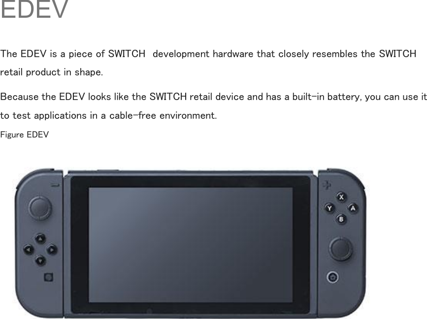  EDEV The EDEV is a piece of SWITCH  development hardware that closely resembles the SWITCH retail product in shape. Because the EDEV looks like the SWITCH retail device and has a built-in battery, you can use it to test applications in a cable-free environment. Figure EDEV     