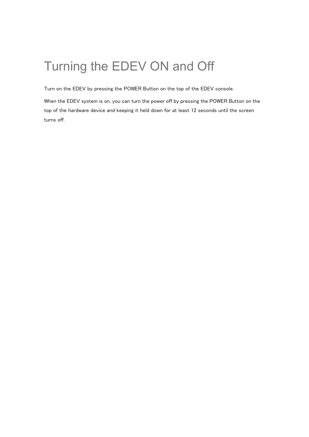  Turning the EDEV ON and Off Turn on the EDEV by pressing the POWER Button on the top of the EDEV console. When the EDEV system is on, you can turn the power off by pressing the POWER Button on the top of the hardware device and keeping it held down for at least 12 seconds until the screen turns off.    