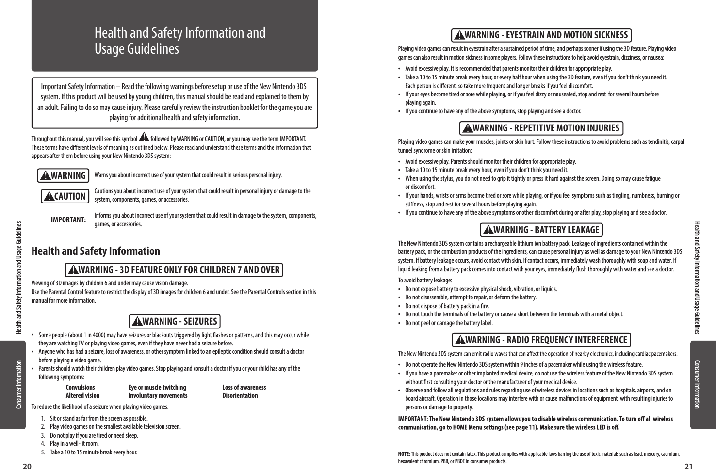 20 21Consumer Information Health and Safety Information and Usage GuidelinesConsumer InformationHealth and Safety Information and Usage GuidelinesWARNINGWARNING - SEIZURESWARNING - 3D FEATURE ONLY FOR CHILDREN 7 AND OVERCAUTIONImportant Safety Information – Read the following warnings before setup or use of the New Nintendo 3DS system. If this product will be used by young children, this manual should be read and explained to them by an adult. Failing to do so may cause injury. Please carefully review the instruction booklet for the game you are playing for additional health and safety information.Throughout this manual, you will see this symbol   followed by WARNING or CAUTION, or you may see the term IMPORTANT. appears after them before using your New Nintendo 3DS system:Warns you about incorrect use of your system that could result in serious personal injury.Cautions you about incorrect use of your system that could result in personal injury or damage to the system, components, games, or accessories.Informs you about incorrect use of your system that could result in damage to the system, components, games, or accessories.IMPORTANT: •they are watching TV or playing video games, even if they have never had a seizure before. •Anyone who has had a seizure, loss of awareness, or other symptom linked to an epileptic condition should consult a doctor before playing a video game. •Parents should watch their children play video games. Stop playing and consult a doctor if you or your child has any of the following symptoms:  Convulsions  Eye or muscle twitching  Loss of awareness  Altered vision  Involuntary movements  DisorientationTo reduce the likelihood of a seizure when playing video games:1.  Sit or stand as far from the screen as possible.2.  Play video games on the smallest available television screen.3.  Do not play if you are tired or need sleep.4.  Play in a well-lit room.5.  Take a 10 to 15 minute break every hour.Viewing of 3D images by children 6 and under may cause vision damage. Use the Parental Control feature to restrict the display of 3D images for children 6 and under. See the Parental Controls section in this manual for more information.Health and Safety InformationHealth and Safety Information and Usage GuidelinesWARNING - REPETITIVE MOTION INJURIESWARNING - EYESTRAIN AND MOTION SICKNESSWARNING - BATTERY LEAKAGEWARNING - RADIO FREQUENCY INTERFERENCEThe New Nintendo 3DS system contains a rechargeable lithium ion battery pack. Leakage of ingredients contained within the battery pack, or the combustion products of the ingredients, can cause personal injury as well as damage to your New Nintendo 3DS system. If battery leakage occurs, avoid contact with skin. If contact occurs, immediately wash thoroughly with soap and water. If To avoid battery leakage: •Do not expose battery to excessive physical shock, vibration, or liquids. •Do not disassemble, attempt to repair, or deform the battery. • •Do not touch the terminals of the battery or cause a short between the terminals with a metal object. •Do not peel or damage the battery label. •Do not operate the New Nintendo 3DS system within 9 inches of a pacemaker while using the wireless feature. •If you have a pacemaker or other implanted medical device, do not use the wireless feature of the New Nintendo 3DS system  •Observe and follow all regulations and rules regarding use of wireless devices in locations such as hospitals, airports, and on board aircraft. Operation in those locations may interfere with or cause malfunctions of equipment, with resulting injuries to persons or damage to property.Playing video games can make your muscles, joints or skin hurt. Follow these instructions to avoid problems such as tendinitis, carpal tunnel syndrome or skin irritation:  •Avoid excessive play. Parents should monitor their children for appropriate play. •Take a 10 to 15 minute break every hour, even if you don’t think you need it. •When using the stylus, you do not need to grip it tightly or press it hard against the screen. Doing so may cause fatigue  or discomfort. •If your hands, wrists or arms become tired or sore while playing, or if you feel symptoms such as tingling, numbness, burning or  •If you continue to have any of the above symptoms or other discomfort during or after play, stop playing and see a doctor.Playing video games can result in eyestrain after a sustained period of time, and perhaps sooner if using the 3D feature. Playing video games can also result in motion sickness in some players. Follow these instructions to help avoid eyestrain, dizziness, or nausea:  •Avoid excessive play. It is recommended that parents monitor their children for appropriate play.  •Take a 10 to 15 minute break every hour, or every half hour when using the 3D feature, even if you don’t think you need it.  •If your eyes become tired or sore while playing, or if you feel dizzy or nauseated, stop and rest  for several hours before playing again.  •If you continue to have any of the above symptoms, stop playing and see a doctor.NOTE: This product does not contain latex. This product complies with applicable laws barring the use of toxic materials such as lead, mercury, cadmium, hexavalent chromium, PBB, or PBDE in consumer products.