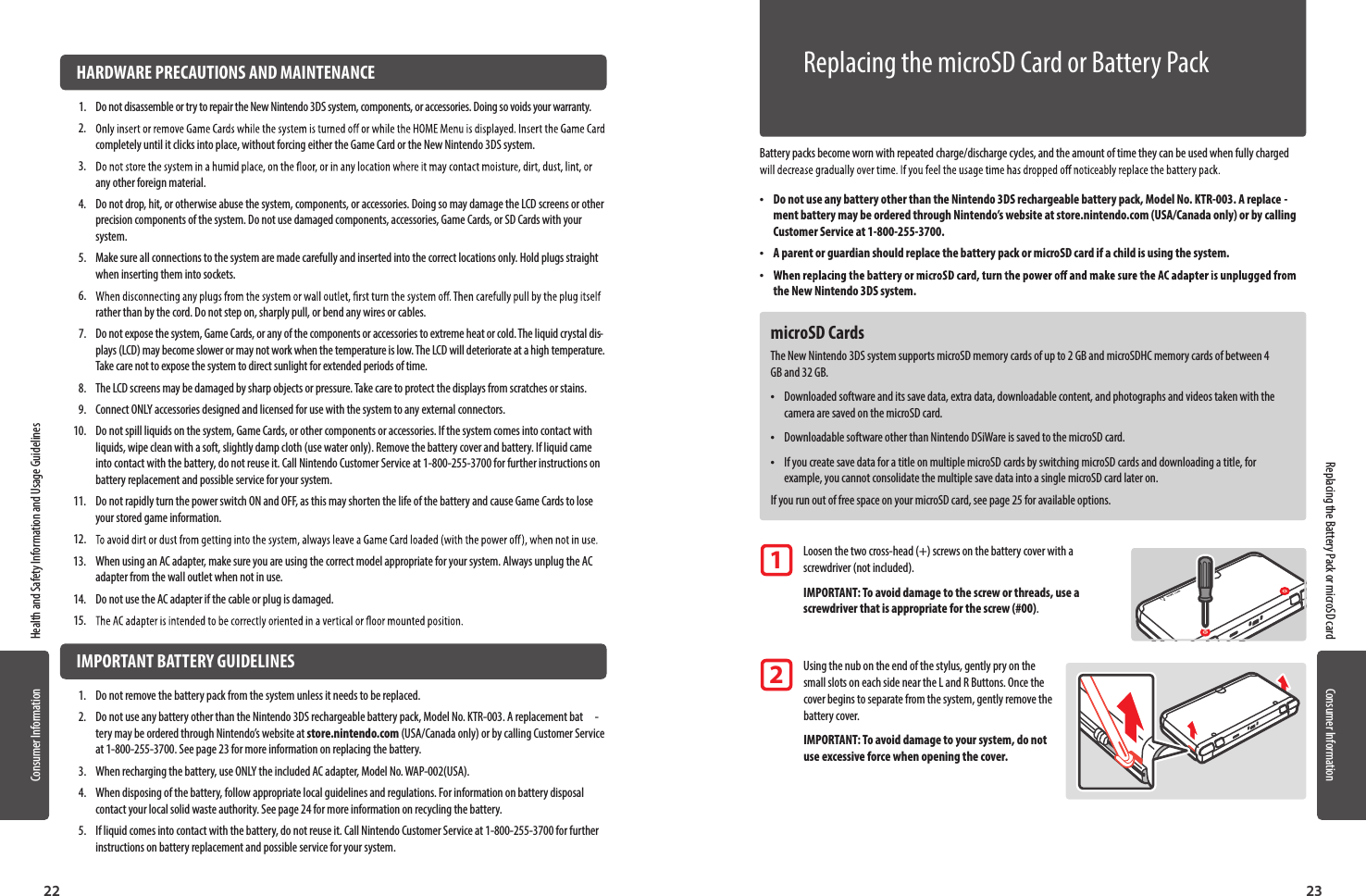 22 23Consumer Information Health and Safety Information and Usage GuidelinesConsumer Information  HARDWARE PRECAUTIONS AND MAINTENANCE1.  Do not disassemble or try to repair the New Nintendo 3DS system, components, or accessories. Doing so voids your warranty.2. completely until it clicks into place, without forcing either the Game Card or the New Nintendo 3DS system. 3. any other foreign material.4.  Do not drop, hit, or otherwise abuse the system, components, or accessories. Doing so may damage the LCD screens or other precision components of the system. Do not use damaged components, accessories, Game Cards, or SD Cards with your system.5.  Make sure all connections to the system are made carefully and inserted into the correct locations only. Hold plugs straight when inserting them into sockets.6. rather than by the cord. Do not step on, sharply pull, or bend any wires or cables.7.  Do not expose the system, Game Cards, or any of the components or accessories to extreme heat or cold. The liquid crystal dis-plays (LCD) may become slower or may not work when the temperature is low. The LCD will deteriorate at a high temperature. Take care not to expose the system to direct sunlight for extended periods of time.8.  The LCD screens may be damaged by sharp objects or pressure. Take care to protect the displays from scratches or stains.9.  Connect ONLY accessories designed and licensed for use with the system to any external connectors.10.  Do not spill liquids on the system, Game Cards, or other components or accessories. If the system comes into contact with liquids, wipe clean with a soft, slightly damp cloth (use water only). Remove the battery cover and battery. If liquid came into contact with the battery, do not reuse it. Call Nintendo Customer Service at 1-800-255-3700 for further instructions on battery replacement and possible service for your system.11.  Do not rapidly turn the power switch ON and OFF, as this may shorten the life of the battery and cause Game Cards to lose your stored game information.12. 13.  When using an AC adapter, make sure you are using the correct model appropriate for your system. Always unplug the AC adapter from the wall outlet when not in use.14.  Do not use the AC adapter if the cable or plug is damaged.15.   IMPORTANT BATTERY GUIDELINES1.  Do not remove the battery pack from the system unless it needs to be replaced.2.  Do not use any battery other than the Nintendo 3DS rechargeable battery pack, Model No. KTR-003. A replacement bat -tery may be ordered through Nintendo’s website at store.nintendo.com (USA/Canada only) or by calling Customer Service at 1-800-255-3700. See page 23 for more information on replacing the battery.3.  When recharging the battery, use ONLY the included AC adapter, Model No. WAP-002(USA).4.  When disposing of the battery, follow appropriate local guidelines and regulations. For information on battery disposal contact your local solid waste authority. See page 24 for more information on recycling the battery.5.  If liquid comes into contact with the battery, do not reuse it. Call Nintendo Customer Service at 1-800-255-3700 for further instructions on battery replacement and possible service for your system.Consumer InformationBattery packs become worn with repeated charge/discharge cycles, and the amount of time they can be used when fully charged  •Do not use any battery other than the Nintendo 3DS rechargeable battery pack, Model No. KTR-003. A replace -ment battery may be ordered through Nintendo’s website at store.nintendo.com (USA/Canada only) or by calling Customer Service at 1-800-255-3700. •A parent or guardian should replace the battery pack or microSD card if a child is using the system. •the New Nintendo 3DS system.microSD CardsThe New Nintendo 3DS system supports microSD memory cards of up to 2 GB and microSDHC memory cards of between 4 GB and 32 GB. •Downloaded software and its save data, extra data, downloadable content, and photographs and videos taken with the camera are saved on the microSD card. •Downloadable software other than Nintendo DSiWare is saved to the microSD card. •If you create save data for a title on multiple microSD cards by switching microSD cards and downloading a title, for example, you cannot consolidate the multiple save data into a single microSD card later on.If you run out of free space on your microSD card, see page 25 for available options. Loosen the two cross-head (+) screws on the battery cover with a   screwdriver (not included). IMPORTANT: To avoid damage to the screw or threads, use a   screwdriver that is appropriate for the screw (#00). Using the nub on the end of the stylus, gently pry on the   small slots on each side near the L and R Buttons. Once the   cover begins to separate from the system, gently remove the   battery cover.  IMPORTANT: To avoid damage to your system, do not   use excessive force when opening the cover.12Replacing the microSD Card or Battery PackReplacing the Battery Pack or microSD card