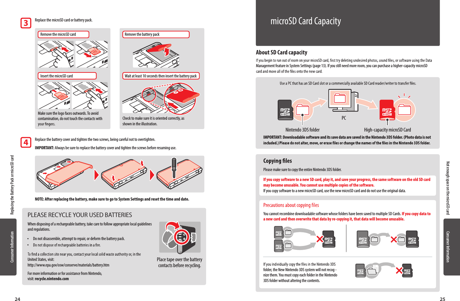 Consumer InformationConsumer Information2524About SD Card capacityManagement feature in System Settings (page 13). If you still need more room, you can purchase a higher-capacity microSD IMPORTANT: Downloadable software and its save data are saved in the Nintendo 3DS folder. (Photo data is not  Please make sure to copy the entire Nintendo 3DS folder.If you copy software to a new SD card, play it, and save your progress, the same software on the old SD card may become unusable. You cannot use multiple copies of the software. If you copy software to a new microSD card, use the new microSD card and do not use the original data. You cannot recombine downloadable software whose folders have been saved to multiple SD Cards. If you copy data to a new card and then overwrite that data by re-copying it, that data will become unusable.folder, the New Nintendo 3DS system will not recog -nize them. You must copy each folder in the Nintendo 3DS folder without altering the contents.Replacing the Battery Pack or microSD cardNot enough space on the microSD card   Replace the microSD card or battery pack.Remove the microSD cardInsert the microSD cardWait at least 10 seconds then insert the battery packRemove the battery packMake sure the logo faces outwards. To avoid contamination, do not touch the contacts with  Check to make sure it is oriented correctly, as shown in the illustration.   Replace the battery cover and tighten the two screws, being careful not to overtighten.IMPORTANT: Always be sure to replace the battery cover and tighten the screws before resuming use.NOTE: After replacing the battery, make sure to go to System Settings and reset the time and date.34PLEASE RECYCLE YOUR USED BATTERIESWhen disposing of a rechargeable battery, take care to follow appropriate local guidelines and regulations. •Do not disassemble, attempt to repair, or deform the battery pack. • United States, visit: http://www.epa.gov/osw/conserve/materials/battery.htmFor more information or for assistance from Nintendo,  visit: recycle.nintendo.comPlace tape over the battery contacts before recycling.High-capacity microSD CardNintendo 3DS folderPCmicroSD Card Capacity