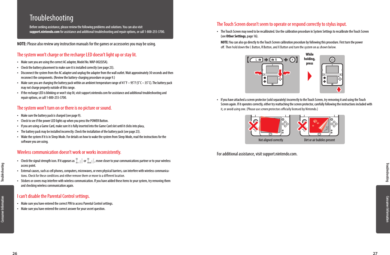 Consumer Information26Consumer Information27TroubleshootingTroubleshootingTroubleshootingBefore seeking assistance, please review the following problems and solutions. You can also visit support.nintendo.com for assistance and additional troubleshooting and repair options, or call 1-800-255-3700.NOTE: Please also review any instruction manuals for the games or accessories you may be using.The system won’t charge or the recharge LED doesn’t light up or stay lit. •Make sure you are using the correct AC adapter, Model No. WAP-002(USA). •Check the battery placement to make sure it is installed correctly (see page 23). •Disconnect the system from the AC adapter and unplug the adapter from the wall outlet. Wait approximately 30 seconds and then reconnect the components. (Review the battery-charging procedure on page 9.) •Make sure you are charging the battery pack within an ambient temperature range of 41˚F – 95˚F (5˚C – 35˚C). The battery pack may not charge properly outside of this range. •If the recharge LED is blinking or won’t stay lit, visit support.nintendo.com for assistance and additional troubleshooting and repair options, or call 1-800-255-3700.The system won’t turn on or there is no picture or sound. •Make sure the battery pack is charged (see page 9). •Check to see if the power LED lights up when you press the POWER Button. •If you are using a Game Card, make sure it is fully inserted into the Game Card slot until it clicks into place. •The battery pack may be installed incorrectly. Check the installation of the battery pack (see page 23). •Wake the system if it is in Sleep Mode. For details on how to wake the system from Sleep Mode, read the instructions for the software you are using.Wireless communication doesn’t work or works inconsistently. •Check the signal strength icon. If it appears as     or    , move closer to your communications partner or to your wireless access point. •External causes, such as cell phones, computers, microwaves, or even physical barriers, can interfere with wireless communica- •Stickers or covers may interfere with wireless communication. If you have added these items to your system, try removing them and checking wireless communication again.I can’t disable the Parental Control settings. •Make sure you have entered the correct PIN to access Parental Control settings. •Make sure you have entered the correct answer for your secret question.The Touch Screen doesn’t seem to operate or respond correctly to stylus input. •The Touch Screen may need to be recalibrated. Use the calibration procedure in System Settings to recalibrate the Touch Screen (see Other Settings, page 16).NOTE: You can also go directly to the Touch Screen calibration procedure by following this procedure. First turn the power While holding, press •If you have attached a screen protector (sold separately) incorrectly to the Touch Screen, try removing it and using the Touch Screen again. If it operates correctly, either try reattaching the screen protector, carefully following the instructions included with Not aligned correctly Dirt or air bubbles presentFor additional assistance, visit support.nintendo.com.