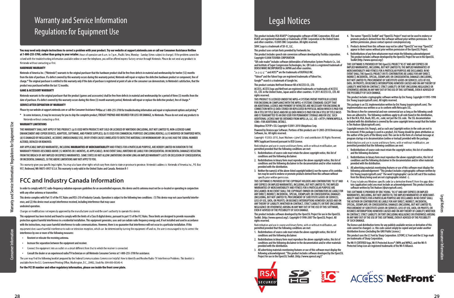 Consumer InformationConsumer Information2928Warranty and Service Information/ Regulations for Equipment UseLegal NoticesYou may need only simple instructions to correct a problem with your product. Try our website at support.nintendo.com or call our Consumer Assistance Hotline at 1-800-255-3700, rather than going  to your retailer.HARDWARE WARRANTYNintendo of America Inc. (“Nintendo”) warrants to the original purchaser that the hardware product shall be free from defects in material and workmanship for twelve (12) months from the date of purchase. If a defect covered  by this warranty occurs during this warranty period, Nintendo will repair or replace the defective hardware product or component, free of charge.* The original purchaser is entitled to this warranty only if the date of purchase is registered at point of sale or the consumer can demonstrate, to Nintendo’s satisfaction, that the product was purchased within the last 12 months.GAME &amp; ACCESSORY WARRANTYNintendo warrants to the original purchaser that the product (games and accessories) shall be free from defects in material and workmanship for a period of three (3) months from the date of purchase. If a defect covered by this warranty occurs during this three (3) month warranty period, Nintendo will repair or replace the defective product, free of charge.* SERVICE AFTER EXPIRATION OF WARRANTYPlease try our website at support.nintendo.com or call the Consumer Assistance Hotline at 1-800-255-3700 for troubleshooting information and repair or replacement options and pricing.**   In some instances, it may be necessary for you to ship the complete product, FREIGHT PREPAID AND INSURED FOR LOSS OR DAMAGE, to Nintendo. Please do not send any products to  WARRANTY LIMITATIONSTHIS WARRANTY SHALL NOT APPLY IF THIS PRODUCT: (a) IS USED WITH PRODUCTS NOT SOLD OR LICENSED BY NINTENDO (INCLUDING, BUT NOT LIMITED TO, NON-LICENSED GAME ENHANCEMENT AND COPIER DEVICES, ADAPTERS, SOFTWARE, AND POWER SUPPLIES); (b) IS USED FOR COMMERCIAL PURPOSES (INCLUDING RENTAL); (c) IS MODIFIED OR TAMPERED WITH; (d) IS DAMAGED BY NEGLIGENCE, ACCIDENT, UNREASONABLE USE, OR BY OTHER CAUSES UNRELATED TO DEFECTIVE MATERIALS OR WORKMANSHIP; OR (e) HAS HAD THE SERIAL NUMBER ALTERED, DEFACED OR REMOVED.ANY APPLICABLE IMPLIED WARRANTIES, INCLUDING WARRANTIES OF MERCHANTABILITY AND FITNESS FOR A PARTICULAR PURPOSE, ARE HEREBY LIMITED IN DURATION TO THE WARRANTY PERIODS DESCRIBED ABOVE (12 MONTHS OR 3 MONTHS, AS APPLICABLE). IN NO EVENT SHALL NINTENDO BE LIABLE FOR CONSEQUENTIAL OR INCIDENTAL DAMAGES RESULTING FROM THE BREACH OF ANY IMPLIED OR EXPRESS WARRANTIES. SOME STATES DO NOT ALLOW LIMITATIONS ON HOW LONG AN IMPLIED WARRANTY LASTS OR EXCLUSION OF CONSEQUENTIAL OR INCIDENTAL DAMAGES, SO THE ABOVE LIMITATIONS MAY NOT APPLY TO YOU.957, Redmond, WA 98073-0957 U.S.A. This warranty is only valid in the United States and Canada. Revision R-1FCC and Industry Canada InformationIn order to comply with FCC radio-frequency radiation exposure guidelines for an uncontrolled exposure, this device and its antenna must not be co-located or operating in conjunction with any other antenna or transmitter.This device complies with Part 15 of the FCC Rules and RSS-210 of Industry Canada. Operation is subject to the following two conditions:  (1) This device may not cause harmful interfer-ence, and (2) this device must accept interference received, including interference that may cause  undesired operation.This equipment has been tested and found to comply with the limits of a Class B digital device, pursuant to part 15 of the FCC Rules. These limits are designed to provide reasonable protection against harmful interference in a residential installation. This equipment generates, uses and can radiate radio frequency energy and, if not installed and used in accordance with the instructions, may cause harmful interference to radio communications. However, there is no guarantee that interference will not occur in a particular installation. If this interference by one or more of the following measures: •Reorient or relocate the receiving antenna. •Increase the separation between the equipment and receiver. • •Consult the dealer or an experienced radio/TV technician or call Nintendo Consumer Service at 1-800-255-3700 for assistance.For the FCC ID number and other regulatory information, please see inside the front cover plate.Warranty and Service InformationRegulations for Equipment Use This product includes RSA BSAFE® Cryptographic software of EMC Corporation. RSA and BSAFE are registered trademarks or trademarks of EMC Corporation in the United States and other countries. ©2005 EMC Corporation. All rights reserved.SDHC Logo is a trademark of SD-3C, LLC.This product uses certain fonts provided by Fontworks Inc.This product includes speech rate conversion software developed by Toshiba corporation. Copyright ©2008 TOSHIBA CORPORATION“QR code reader” includes software deliverables of Information System Products Co., Ltd. and Institute of Super Compression Technologies, Inc. QR Code is a registered trademark of DENSO WAVE INCORPORATED in JAPAN and other countries.“ “ and AOSS™ are the trademarks of BUFFALO INC.“Yahoo!” and the Yahoo! logo are registered trademarks of Yahoo! Inc.Google™ search is a trademark of Google Inc.This product contains NetFront Browser NX of ACCESS CO., LTD.ACCESS, ACCESS logo and NetFront are registered trademarks or trademarks of ACCESS CO., LTD. in the United States, Japan and/or other countries. © 2011 ACCESS CO., LTD. All rights reserved.THIS PRODUCT IS LICENSED UNDER THE MPEG-4 SYSTEMS PATENT PORTFOLIO LICENSE FOR ENCODING IN COMPLIANCE WITH THE MPEG-4 SYSTEMS STANDARD. EXCEPT THAT AN ADDITIONAL LICENSE AND PAYMENT OF ROYALTIES ARE NECESSARY FOR ENCODING IN CONNECTION WITH (i) DATA STORED OR REPLICATED IN PHYSICAL MEDIA WHICH IS PAID FOR ON A TITLE BY TITLE BASIS AND/OR (ii) DATA WHICH IS PAID FOR ON A TITLE BY TITLE BASIS AND IS TRANSMITTED TO AN END USER FOR PERMANENT STORAGE AND/OR USE. SUCH ADDITIONAL LICENSE MAY BE OBTAINED FROM MPEG LA, LLC. SEE &lt;HTTP://WWW.MPEGLA.COM&gt; FOR ADDITIONAL DETAILS.Ubiquitous TCP/IP+SSL Copyright ©2001-2010 Ubiquitous Corp.Powered by Devicescape Software. Portions of this products are © 2003-2010 Devicescape Software, Inc. All rights reserved.WPA Supplicant licensed pursuant to BSD License.permitted provided that the following conditions are met:1.  Redistributions of source code must retain the above copyright notice, this list of conditions and the following disclaimer.2.  Redistributions in binary form must reproduce the above copyright notice, this list of conditions and the following disclaimer in the documentation and/or other materials provided with the distribution.3.  Neither the name(s) of the above-listed copyright holder(s) nor the names of its contribu-tors may be used to endorse or promote products derived from this software without THIS SOFTWARE IS PROVIDED BY THE COPYRIGHT HOLDERS AND CONTRIBUTORS ”AS IS” AND ANY EXPRESS OR IMPLIED WARRANTIES, INCLUDING, BUT NOT LIMITED TO, THE IMPLIED WARRANTIES OF MERCHANTABILITY AND FITNESS FOR A PARTICULAR PURPOSE ARE DISCLAIMED. IN NO EVENT SHALL THE COPYRIGHT OWNER OR CONTRIBUTORS BE LIABLE FOR ANY DIRECT, INDIRECT, INCIDENTAL, SPECIAL, EXEMPLARY, OR CONSEQUENTIAL DAMAGES (INCLUDING, BUT NOT LIMITED TO, PROCUREMENT OF SUBSTITUTE GOODS OR SERVICES; LOSS OF USE, DATA, OR PROFITS; OR BUSINESS INTERRUPTION) HOWEVER CAUSED AND ON ANY THEORY OF LIABILITY, WHETHER IN CONTRACT, STRICT LIABILITY, OR TORT (INCLUDING NEGLIGENCE OR OTHERWISE) ARISING IN ANY WAY OUT OF THE USE OF THIS SOFTWARE, EVEN IF ADVISED OF THE POSSIBILITY OF SUCH DAMAGE.This product includes software developed by the OpenSSL Project for use in the OpenSSL Toolkit. (http://www.openssl.org/). Copyright ©1998-2007 The OpenSSL Project. All rights reserved. permitted provided that the following conditions are met:1.  Redistributions of source code must retain the above copyright notice, this list of conditions and the following disclaimer. 2.  Redistributions in binary form must reproduce the above copyright notice, this list of conditions and the following disclaimer in the documentation and/or other materials provided with the distribution.3.  All advertising materials mentioning features or use of this software must display the following acknowledgment: ”This product includes software developed by the OpenSSL Project for use in the OpenSSL Toolkit. (http://www.openssl.org/)”4.  The names ”OpenSSL Toolkit” and ”OpenSSL Project” must not be used to endorse or promote products derived from this software without prior written permission. For written permission, please contact openssl-core@openssl.org.5.  Products derived from this software may not be called ”OpenSSL” nor may ”OpenSSL” appear in their names without prior written permission of the OpenSSL Project.6.  Redistributions of any form whatsoever must retain the following acknowledgment: This product includes software developed by the OpenSSL Project for use in the OpenSSL Toolkit (http://www.openssl.org/)THIS SOFTWARE IS PROVIDED BY THE OpenSSL PROJECT “AS IS” AND ANY EXPRESS OR IMPLIED WARRANTIES, INCLUDING, BUT NOT LIMITED TO, THE IMPLIED WARRANTIES OF MERCHANTABILITY AND FITNESS FOR A PARTICULAR PURPOSE ARE DISCLAIMED. IN NO EVENT SHALL THE OpenSSL PROJECT OR ITS CONTRIBUTORS BE LIABLE FOR ANY DIRECT, INDIRECT, INCIDENTAL, SPECIAL, EXEMPLARY, OR CONSEQUENTIAL DAMAGES (INCLUDING, BUT NOT LIMITED TO, PROCUREMENT OF SUBSTITUTE GOODS OR SERVICES; LOSS OF USE, DATA, OR PROFITS; OR BUSINESS INTERRUPTION) HOWEVER CAUSED AND ON ANY THEORY OF LIABILITY, WHETHER IN CONTRACT, STRICT LIABILITY, OR TORT (INCLUDING NEGLIGENCE OR OTHERWISE) ARISING IN ANY WAY OUT OF THE USE OF THIS SOFTWARE, EVEN IF ADVISED OF THE POSSIBILITY OF SUCH DAMAGE.This product includes cryptographic software written by Eric Young. Copyright ©1995-1998 Eric Young (eay@cryptsoft.com). All rights reserved. This package is an SSL implementation written by Eric Young (eay@cryptsoft.com). The implementation was written so as to conform with Netscapes SSL.This library is free for commercial and non-commercial use as long as the following condi-tions are adhered to.  The following conditions apply to all code found in this distribution, be it the RC4, RSA, lhash, DES, etc., code; not just the SSL code.  The SSL documentation included with this distribution is covered by the same copyright terms except that the holder is Tim Hudson (tjh@cryptsoft.com). Copyright remains Eric Young’s, and as such any Copyright notices in the code are not to be removed. If this package is used in a product, Eric Young should be given attribution as the author of the parts of the library used. This can be in the form of a textual message at program startup or in documentation (online or textual) provided with the package.permitted provided that the following conditions are met:1.  Redistributions of source code must retain the copyright notice, this list of conditions and the following disclaimer.2.  Redistributions in binary form must reproduce the above copyright notice, this list of conditions and the following disclaimer in the documentation and/or other materials provided with the distribution.3.  All advertising materials mentioning features or use of this software must display the following acknowledgement: ”This product includes cryptographic software written by Eric Young (eay@cryptsoft.com)”  The word ‘cryptographic’ can be left out if the routines from the library being used are not cryptographic related :-).4.  -tory (application code) you must include an acknowledgement: This product includes software written by Tim Hudson (tjh@cryptsoft.com).THIS SOFTWARE IS PROVIDED BY ERIC YOUNG  ”AS IS” AND ANY EXPRESS OR IMPLIED WARRANTIES, INCLUDING, BUT NOT LIMITED TO, THE IMPLIED WARRANTIES OF MERCHANT-ABILITY AND FITNESS FOR A PARTICULAR PURPOSE ARE DISCLAIMED. IN NO EVENT SHALL THE AUTHOR OR CONTRIBUTORS BE LIABLE FOR ANY DIRECT, INDIRECT, INCIDENTAL, SPECIAL, EXEMPLARY, OR CONSEQUENTIAL DAMAGES (INCLUDING, BUT NOT LIMITED TO, PROCUREMENT OF SUBSTITUTE GOODS OR SERVICES; LOSS OF USE, DATA, OR PROFITS; OR BUSINESS INTERRUPTION) HOWEVER CAUSED AND ON ANY THEORY OF LIABILITY, WHETHER IN CONTRACT, STRICT LIABILITY, OR TORT (INCLUDING NEGLIGENCE OR OTHERWISE) ARISING IN ANY WAY OUT OF THE USE OF THIS SOFTWARE, EVEN IF ADVISED OF THE POSSIBILITY OF SUCH DAMAGE.The licence and distribution terms for any publicly available version or derivative of this code cannot be changed. i.e. this code cannot simply be copied and put under another distribution licence [including the GNU Public Licence.]This product uses the LC Font by Sharp Corporation. LCFONT, LC Font and the LC logo mark are trademarks of Sharp Corporation.The Wi-Fi CERTIFIED logo, Wi-Fi Protected Access® (WPA and WPA2), and the Wi-Fi Protected Setup icon are registered trademarks of the Wi-Fi Alliance.Legal Notices