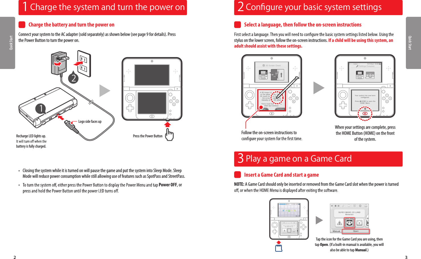 Quick Start321  Charge the system and turn the power on 2  Conﬁgure your basic system settings3  Play a game on a Game CardCharge the battery and turn the power onConnect your system to the AC adapter (sold separately) as shown below (see page 9 for details). Press the Power Button to turn the power on.Logo side faces upRecharge LED lights up. battery is fully charged.Press the Power Button12 •Closing the system while it is turned on will pause the game and put the system into Sleep Mode. Sleep Mode will reduce power consumption while still allowing use of features such as SpotPass and StreetPass. •Power OFF, or Select a language, then follow the on-screen instructionsstylus on the lower screen, follow the on-screen instructions. If a child will be using this system, an adult should assist with these settings.When your settings are complete, press the HOME Button (HOME) on the front of the system.Follow the on-screen instructions to Insert a Game Card and start a gameNOTE: A Game Card should only be inserted or removed from the Game Card slot when the power is turned Quick StartTap the icon for the Game Card you are using, then tap Open. (If a built-in manual is available, you will also be able to tap Manual.)