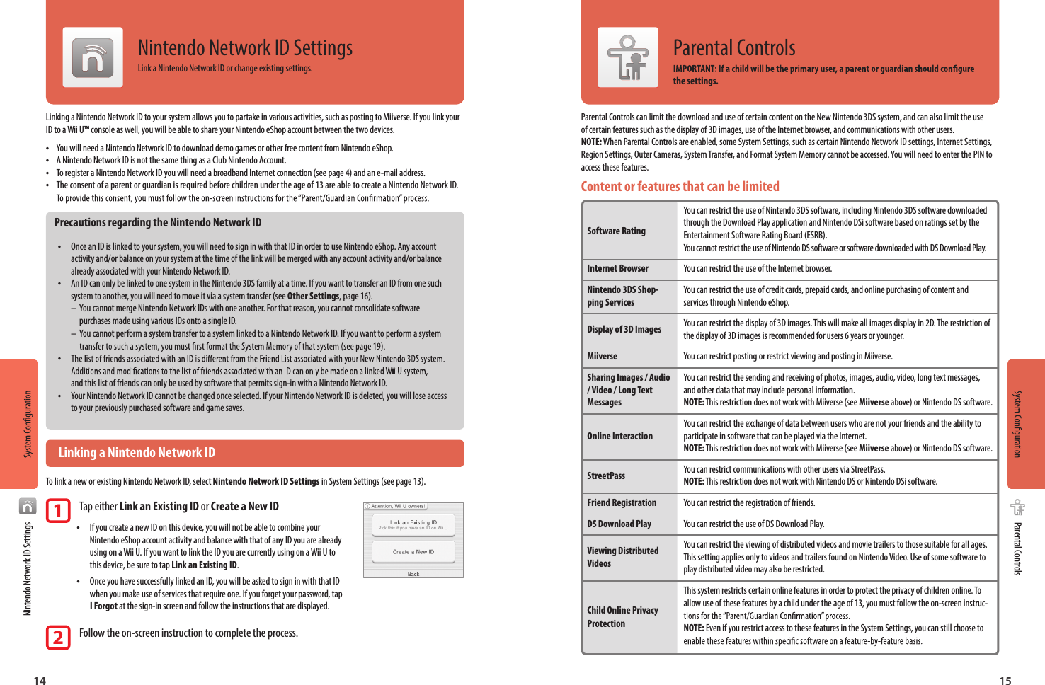 14 15Nintendo Network ID SettingsParental ControlsNintendo Network ID SettingsLink a Nintendo Network ID or change existing settings.Linking a Nintendo Network ID to your system allows you to partake in various activities, such as posting to Miiverse. If you link your ID to a Wii U™ console as well, you will be able to share your Nintendo eShop account between the two devices. •You will need a Nintendo Network ID to download demo games or other free content from Nintendo eShop. •A Nintendo Network ID is not the same thing as a Club Nintendo Account. •To register a Nintendo Network ID you will need a broadband Internet connection (see page 4) and an e-mail address. •The consent of a parent or guardian is required before children under the age of 13 are able to create a Nintendo Network ID. Precautions regarding the Nintendo Network ID •Once an ID is linked to your system, you will need to sign in with that ID in order to use Nintendo eShop. Any account activity and/or balance on your system at the time of the link will be merged with any account activity and/or balance already associated with your Nintendo Network ID. •An ID can only be linked to one system in the Nintendo 3DS family at a time. If you want to transfer an ID from one such system to another, you will need to move it via a system transfer (see Other Settings, page 16).–  You cannot merge Nintendo Network IDs with one another. For that reason, you cannot consolidate software   purchases made using various IDs onto a single ID.–  You cannot perform a system transfer to a system linked to a Nintendo Network ID. If you want to perform a system   •and this list of friends can only be used by software that permits sign-in with a Nintendo Network ID. •Your Nintendo Network ID cannot be changed once selected. If your Nintendo Network ID is deleted, you will lose access to your previously purchased software and game saves.  Linking a Nintendo Network IDTo link a new or existing Nintendo Network ID, select Nintendo Network ID Settings in System Settings (see page 13).1 Tap either Link an Existing ID or Create a New ID • If you create a new ID on this device, you will not be able to combine your Nintendo eShop account activity and balance with that of any ID you are already using on a Wii U. If you want to link the ID you are currently using on a Wii U to this device, be sure to tap Link an Existing ID. •  Once you have successfully linked an ID, you will be asked to sign in with that ID when you make use of services that require one. If you forget your password, tap I Forgot at the sign-in screen and follow the instructions that are displayed.2 Follow the on-screen instruction to complete the process.Parental Controls can limit the download and use of certain content on the New Nintendo 3DS system, and can also limit the use of certain features such as the display of 3D images, use of the Internet browser, and communications with other users.NOTE: When Parental Controls are enabled, some System Settings, such as certain Nintendo Network ID settings, Internet Settings, Region Settings, Outer Cameras, System Transfer, and Format System Memory cannot be accessed. You will need to enter the PIN to access these features.Content or features that can be limited  Software Rating Internet BrowserNintendo 3DS Shop-ping ServicesDisplay of 3D Images MiiverseSharing Images / Audio / Video / Long Text Messages Online Interaction StreetPass Friend RegistrationDS Download PlayViewing Distributed Videos  Child Online Privacy Protection You can restrict the use of Nintendo 3DS software, including Nintendo 3DS software downloaded through the Download Play application and Nintendo DSi software based on ratings set by the Entertainment Software Rating Board (ESRB). You cannot restrict the use of Nintendo DS software or software downloaded with DS Download Play.You can restrict the use of the Internet browser.You can restrict the use of credit cards, prepaid cards, and online purchasing of content and services through Nintendo eShop.You can restrict the display of 3D images. This will make all images display in 2D. The restriction of the display of 3D images is recommended for users 6 years or younger.You can restrict posting or restrict viewing and posting in Miiverse.You can restrict the sending and receiving of photos, images, audio, video, long text messages, and other data that may include personal information.  NOTE: This restriction does not work with Miiverse (see Miiverse above) or Nintendo DS software.You can restrict the exchange of data between users who are not your friends and the ability to participate in software that can be played via the Internet.  NOTE: This restriction does not work with Miiverse (see Miiverse above) or Nintendo DS software.You can restrict communications with other users via StreetPass.  NOTE: This restriction does not work with Nintendo DS or Nintendo DSi software.You can restrict the registration of friends.You can restrict the use of DS Download Play.You can restrict the viewing of distributed videos and movie trailers to those suitable for all ages. This setting applies only to videos and trailers found on Nintendo Video. Use of some software to play distributed video may also be restricted.This system restricts certain online features in order to protect the privacy of children online. To allow use of these features by a child under the age of 13, you must follow the on-screen instruc- NOTE: Even if you restrict access to these features in the System Settings, you can still choose to Parental Controlsthe settings.