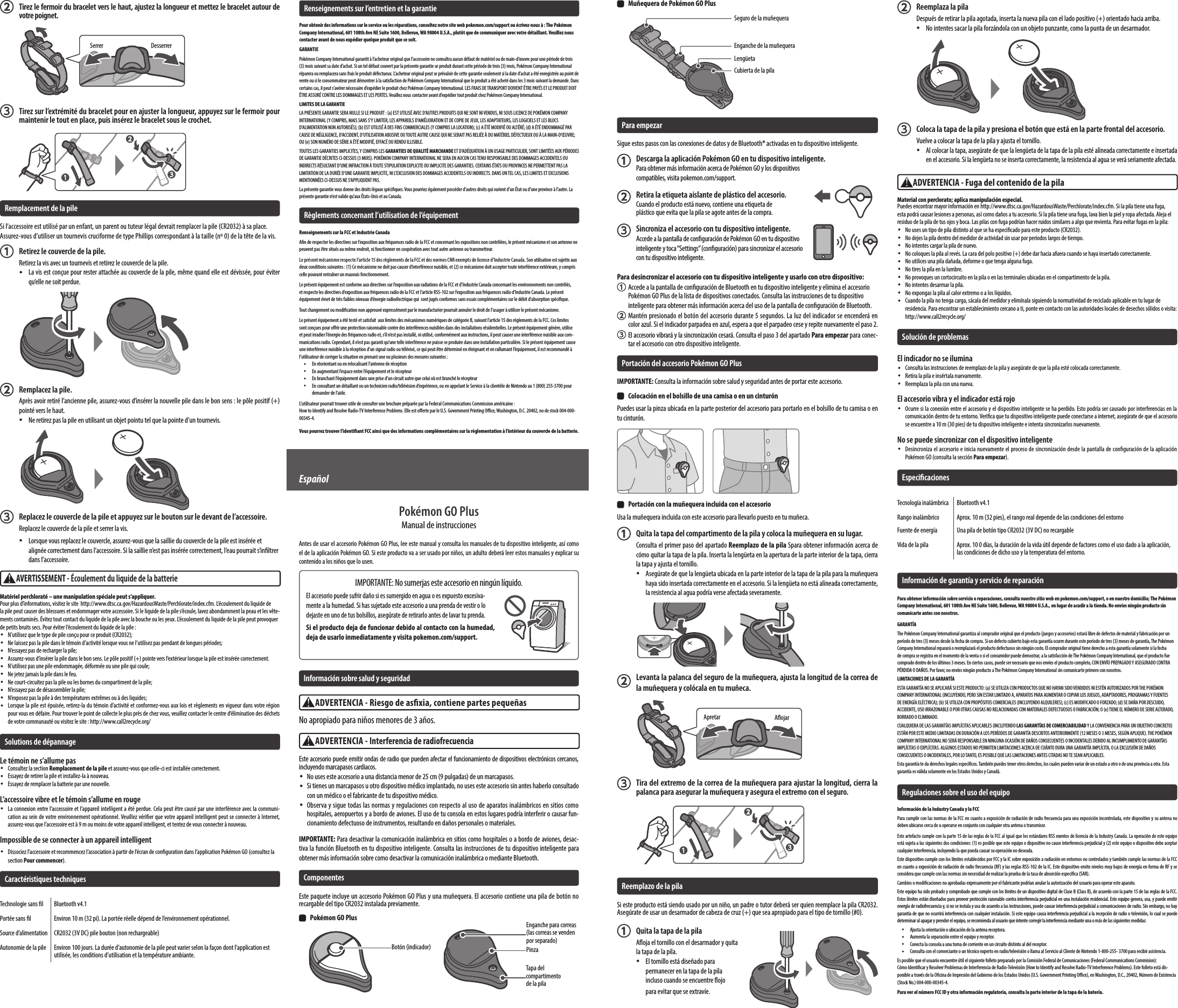   Muñequera de Pokémon GO PlusCubierta de la pilaSeguro de la muñequeraEnganche de la muñequeraLengüetaPara empezarSigue estos pasos con las conexiones de datos y de Bluetooth® activadas en tu dispositivo inteligente.  Descarga la aplicación Pokémon GO en tu dispositivo inteligente.Para obtener más información acerca de Pokémon GO y los dispositivos compatibles, visita pokemon.com/support.  Retira la etiqueta aislante de plástico del accesorio.Cuando el producto está nuevo, contiene una etiqueta de plástico que evita que la pila se agote antes de la compra.  Sincroniza el accesorio con tu dispositivo inteligente.Accede a la pantalla de conguración de Pokémon GO en tu dispositivo inteligente y toca “Settings” (conguración) para sincronizar el accesorio con tu dispositivo inteligente.Para desincronizar el accesorio con tu dispositivo inteligente y usarlo con otro dispositivo:  Accede a la pantalla de conguración de Bluetooth en tu dispositivo inteligente y elimina el accesorio Pokémon GO Plus de la lista de dispositivos conectados. Consulta las instrucciones de tu dispositivo inteligente para obtener más información acerca del uso de la pantalla de conguración de Bluetooth. Mantén presionado el botón del accesorio durante 5 segundos. La luz del indicador se encenderá en color azul. Si el indicador parpadea en azul, espera a que el parpadeo cese y repite nuevamente el paso 2. El accesorio vibrará y la sincronización cesará. Consulta el paso 3 del apartado Para empezar para conec-tar el accesorio con otro dispositivo inteligente.Portación del accesorio Pokémon GO PlusIMPORTANTE: Consulta la información sobre salud y seguridad antes de portar este accesorio.  Colocación en el bolsillo de una camisa o en un cinturónPuedes usar la pinza ubicada en la parte posterior del accesorio para portarlo en el bolsillo de tu camisa o en tu cinturón.  Portación con la muñequera incluida con el accesorioUsa la muñequera incluida con este accesorio para llevarlo puesto en tu muñeca.  Quita la tapa del compartimento de la pila y coloca la muñequera en su lugar.Consulta el primer paso del apartado Reemplazo de la pila Spara obtener información acerca de cómo quitar la tapa de la pila. Inserta la lengüeta en la apertura de la parte interior de la tapa, cierra la tapa y ajusta el tornillo. •Asegúrate de que la lengüeta ubicada en la parte interior de la tapa de la pila para la muñequera haya sido insertada correctamente en el accesorio. Si la lengüeta no está alineada correctamente, la resistencia al agua podría verse afectada severamente.  Levanta la palanca del seguro de la muñequera, ajusta la longitud de la correa de la muñequera y colócala en tu muñeca.  Tira del extremo de la correa de la muñequera para ajustar la longitud, cierra la palanca para asegurar la muñequera y asegura el extremo con el seguro.Reemplazo de la pilaSi este producto está siendo usado por un niño, un padre o tutor deberá ser quien reemplace la pila CR2032. Asegúrate de usar un desarmador de cabeza de cruz (+) que sea apropiado para el tipo de tornillo (#0).  Quita la tapa de la pilaAoja el tornillo con el desarmador y quita la tapa de la pila. •El tornillo está diseñado para permanecer en la tapa de la pila incluso cuando se encuentre ojo para evitar que se extravíe.Apretar Aojar  Reemplaza la pilaDespués de retirar la pila agotada, inserta la nueva pila con el lado positivo (+) orientado hacia arriba. •No intentes sacar la pila forzándola con un objeto punzante, como la punta de un desarmador.  Coloca la tapa de la pila y presiona el botón que está en la parte frontal del accesorio.Vuelve a colocar la tapa de la pila y ajusta el tornillo. •Al colocar la tapa, asegúrate de que la lengüeta de la tapa de la pila esté alineada correctamente e insertada en el accesorio. Si la lengüeta no se inserta correctamente, la resistencia al agua se verá seriamente afectada.ADVERTENCIA - Fuga del contenido de la pilaMaterial con perclorato; aplica manipulación especial. Puedes encontrar mayor información en http://www.dtsc.ca.gov/HazardousWaste/Perchlorate/index.cfm. Si la pila tiene una fuga, esta podrá causar lesiones a personas, así como daños a tu accesorio. Si la pila tiene una fuga, lava bien la piel y ropa afectada. Aleja el residuo de la pila de tus ojos y boca. Las pilas con fuga podrían hacer ruidos similares a algo que revienta. Para evitar fugas en la pila: •No uses un tipo de pila distinto al que se ha especicado para este producto (CR2032). •No dejes la pila dentro del medidor de actividad sin usar por periodos largos de tiempo. •No intentes cargar la pila de nuevo. •No coloques la pila al revés. La cara del polo positivo (+) debe dar hacia afuera cuando se haya insertado correctamente. •No utilices una pila dañada, deforme o que tenga alguna fuga. •No tires la pila en la lumbre. •No provoques un cortocircuito en la pila o en las terminales ubicadas en el compartimento de la pila. •No intentes desarmar la pila. •No expongas la pila al calor extremo o a los líquidos. •Cuando la pila no tenga carga, sácala del medidor y elimínala siguiendo la normatividad de reciclado aplicable en tu lugar de residencia. Para encontrar un establecimiento cercano a ti, ponte en contacto con las autoridades locales de desechos sólidos o visita: http://www.call2recycle.org/Solución de problemasEl indicador no se ilumina •Consulta las instrucciones de reemplazo de la pila y asegúrate de que la pila esté colocada correctamente. •Retira la pila e insértala nuevamente. •Reemplaza la pila con una nueva.El accesorio vibra y el indicador está rojo •Ocurre si la conexión entre el accesorio y el dispositivo inteligente se ha perdido. Esto podría ser causado por interferencias en la comunicación dentro de tu entorno. Verica que tu dispositivo inteligente puede conectarse a internet, asegúrate de que el accesorio se encuentre a 10 m (30 pies) de tu dispositivo inteligente e intenta sincronizarlos nuevamente.No se puede sincronizar con el dispositivo inteligente •Desincroniza el accesorio e inicia nuevamente el proceso de sincronización desde la pantalla de conguración de la aplicación Pokémon GO (consulta la sección Para empezar).EspecicacionesTecnología inalámbrica Bluetooth v4.1Rango inalámbrico Aprox. 10 m (32 pies), el rango real depende de las condiciones del entornoFuente de energía Una pila de botón tipo CR2032 (3V DC) no recargableVida de la pila Aprox. 10 0 días, la duración de la vida útil depende de factores como el uso dado a la aplicación, las condiciones de dicho uso y la temperatura del entorno.Información de garantía y servicio de reparaciónPara obtener información sobre servicio o reparaciones, consulta nuestro sitio web en pokemon.com/support, o en nuestro domicilio; The Pokémon Company International, 601 108th Ave NE Suite 1600, Bellevue, WA 98004 U.S.A., en lugar de acudir a la tienda. No envíes ningún producto sin comunicarte antes con nosotros.GARANTÍAThe Pokémon Company International garantiza al comprador original que el producto (juegos y accesorios) estará libre de defectos de material y fabricación por un período de tres (3) meses desde la fecha de compra. Si un defecto cubierto bajo esta garantía ocurre durante este período de tres (3) meses de garantía, The Pokémon Company International reparará o reemplazará el producto defectuoso sin ningún costo. El comprador original tiene derecho a esta garantía solamente si la fecha de compra se registra en el momento de la venta o si el consumidor puede demostrar, a la satisfacción de The Pokémon Company International, que el producto fue comprado dentro de los últimos 3 meses. En ciertos casos, puede ser necesario que nos envíes el producto completo, CON ENVÍO PREPAGADO Y ASEGURADO CONTRA PÉRDIDA O DAÑOS. Por favor, no envíes ningún producto a The Pokémon Company International sin comunicarte primero con nosotros. LIMITACIONES DE LA GARANTÍAESTA GARANTÍA NO SE APLICARÁ SI ESTE PRODUCTO: (a) SE UTILIZA CON PRODUCTOS QUE NO HAYAN SIDO VENDIDOS NI ESTÉN AUTORIZADOS POR THE POKÉMON COMPANY INTERNATIONAL (INCLUYENDO, PERO SIN ESTAR LIMITADO A, APARATOS PARA AUMENTAR O COPIAR LOS JUEGOS, ADAPTADORES, PROGRAMAS Y FUENTES DE ENERGÍA ELÉCTRICA); (b) SE UTILIZA CON PROPÓSITOS COMERCIALES (INCLUYENDO ALQUILERES); (c) ES MODIFICADO O FORZADO; (d) SE DAÑA POR DESCUIDO, ACCIDENTE, USO IRRAZONABLE O POR OTRAS CAUSAS NO RELACIONADAS CON MATERIALES DEFECTUOSOS O FABRICACIÓN; O (e) TIENE EL NÚMERO DE SERIE ALTERADO, BORRADO O ELIMINADO.CUALQUIERA DE LAS GARANTÍAS IMPLÍCITAS APLICABLES (INCLUYENDO LAS GARANTÍAS DE COMERCIABILIDAD Y LA CONVENIENCIA PARA UN OBJETIVO CONCRETO) ESTÁN POR ESTE MEDIO LIMITADAS EN DURACIÓN A LOS PERÍODOS DE GARANTÍA DESCRITOS ANTERIORMENTE (12 MESES O 3 MESES, SEGÚN APLIQUE). THE POKÉMON COMPANY INTERNATIONAL NO SERÁ RESPONSABLE EN NINGUNA OCASIÓN DE DAÑOS CONSECUENTES O INCIDENTALES DEBIDO AL INCUMPLIMIENTO DE GARANTÍAS IMPLÍCITAS O EXPLÍCITAS. ALGUNOS ESTADOS NO PERMITEN LIMITACIONES ACERCA DE CUÁNTO DURA UNA GARANTÍA IMPLÍCITA, O LA EXCLUSIÓN DE DAÑOS CONSECUENTES O INCIDENTALES, POR LO TANTO, ES POSIBLE QUE LAS LIMITACIONES ANTES CITADAS NO TE SEAN APLICABLES.Esta garantía te da derechos legales especícos. También puedes tener otros derechos, los cuales pueden variar de un estado a otro o de una provincia a otra. Esta garantía es válida solamente en los Estados Unidos y Canadá. Regulaciones sobre el uso del equipoInformación de la Industry Canada y la FCCPara cumplir con las normas de la FCC en cuanto a exposición de radiación de radio frecuencia para una exposición incontrolada, este dispositivo y su antena no deben ubicarse cerca de u operarse en conjunto con cualquier otra antena o transmisor. Este artefacto cumple con la parte 15 de las reglas de la FCC al igual que los estándares RSS exentos de licencia de la Industry Canada. La operación de este equipo está sujeta a las siguientes dos condiciones: (1) es posible que este equipo o dispositivo no cause interferencia perjudicial y (2) este equipo o dispositivo debe aceptar cualquier interferencia, incluyendo la que pueda causar su operación no deseada.Este dispositivo cumple con los límites establecidos por FCC y la IC sobre exposición a radiación en entornos no controlados y también cumple las normas de la FCC en cuanto a exposición de radiación de radio frecuencia (RF) y las reglas RSS-102 de la IC. Este dispositivo emite niveles muy bajos de energía en forma de RF y se considera que cumple con las normas sin necesidad de realizar la prueba de la tasa de absorción especíca (SAR).Cambios o modicaciones no aprobadas expresamente por el fabricante podrían anular la autorización del usuario para operar este aparato.Este equipo ha sido probado y comprobado que cumple con los límites de un dispositivo digital de Clase B (Class B), de acuerdo con la parte 15 de las reglas de la FCC. Estos límites están diseñados para proveer protección razonable contra interferencia perjudicial en una instalación residencial. Este equipo genera, usa, y puede emitir energía de radiofrecuencia y, si no se instala y usa de acuerdo a las instrucciones, puede causar interferencia perjudicial a comunicaciones de radio. Sin embargo, no hay garantía de que no ocurrirá interferencia con cualquier instalación. Si este equipo causa interferencia perjudicial a la recepción de radio o televisión, lo cual se puede determinar al apagar y prender el equipo, se recomienda al usuario que intente corregir la interferencia mediante una o más de las siguientes medidas: •Ajusta la orientación o ubicación de la antena receptora. •Aumenta la separación entre el equipo y receptor. •Conecta la consola a una toma de corriente en un circuito distinto al del receptor. •Consulta con el comerciante o un técnico experto en radio/televisión o llama al Servicio al Cliente de Nintendo 1-800-255- 3700 para recibir asistencia. Es posible que el usuario encuentre útil el siguiente folleto preparado por la Comisión Federal de Comunicaciones (Federal Communications Commision): Cómo Identicar y Resolver Problemas de Interferencia de Radio-Televisión (How to Identify and Resolve Radio-TV Interference Problems). Este folleto está dis-ponible a través de la Ocina de Impresión del Gobierno de los Estados Unidos (U.S. Government Printing Oce), en Washington, D.C., 20402, Número de Existencia (Stock No.) 004-000-00345-4.Para ver el número FCC ID y otra información regulatoria, consulta la parte interior de la tapa de la batería.Serrer Desserrer  Tirez le fermoir du bracelet vers le haut, ajustez la longueur et mettez le bracelet autour de votre poignet.  Tirez sur l’extrémité du bracelet pour en ajuster la longueur, appuyez sur le fermoir pour maintenir le tout en place, puis insérez le bracelet sous le crochet.Remplacement de la pileSi l’accessoire est utilisé par un enfant, un parent ou tuteur légal devrait remplacer la pile (CR2032) à sa place. Assurez-vous d’utiliser un tournevis cruciforme de type Phillips correspondant à la taille (nº 0) de la tête de la vis.  Retirez le couvercle de la pile.Retirez la vis avec un tournevis et retirez le couvercle de la pile.  •La vis est conçue pour rester attachée au couvercle de la pile, même quand elle est dévissée, pour éviter qu’elle ne soit perdue.  Remplacez la pile.Après avoir retiré l’ancienne pile, assurez-vous d’insérer la nouvelle pile dans le bon sens : le pôle positif (+) pointé vers le haut. •Ne retirez pas la pile en utilisant un objet pointu tel que la pointe d’un tournevis.  Replacez le couvercle de la pile et appuyez sur le bouton sur le devant de l’accessoire.Replacez le couvercle de la pile et serrer la vis. •Lorsque vous replacez le couvercle, assurez-vous que la saillie du couvercle de la pile est insérée et alignée correctement dans l’accessoire. Si la saillie n’est pas insérée correctement, l’eau pourrait s’inltrer dans l’accessoire.AVERTISSEMENT - Écoulement du liquide de la batterieMatériel perchloraté – une manipulation spéciale peut s’appliquer. Pour plus d’informations, visitez le site  http://www.dtsc.ca.gov/HazardousWaste/Perchlorate/index.cfm. L’écoulement du liquide de la pile peut causer des blessures et endommager votre accessoire. Si le liquide de la pile s’écoule, lavez abondamment la peau et les vête-ments contaminés. Évitez tout contact du liquide de la pile avec la bouche ou les yeux. L’écoulement du liquide de la pile peut provoquer de petits bruits secs. Pour éviter l’écoulement du liquide de la pile : •N’utilisez que le type de pile conçu pour ce produit (CR2032); •Ne laissez pas la pile dans le témoin d’activité lorsque vous ne l’utilisez pas pendant de longues périodes; •N’essayez pas de recharger la pile; •Assurez-vous d’insérer la pile dans le bon sens. Le pôle positif (+) pointe vers l’extérieur lorsque la pile est insérée correctement. •N’utilisez pas une pile endommagée, déformée ou une pile qui coule; •Ne jetez jamais la pile dans le feu. •Ne court-circuitez pas la pile ou les bornes du compartiment de la pile; •N’essayez pas de désassembler la pile; •N’exposez pas la pile à des températures extrêmes ou à des liquides; •Lorsque la pile est épuisée, retirez-la du témoin d’activité et conformez-vous aux lois et règlements en vigueur dans votre région pour vous en défaire. Pour trouver le point de collecte le plus près de chez vous, veuillez contacter le centre d’élimination des déchets de votre communauté ou visitez le site : http://www.call2recycle.org/Solutions de dépannageLe témoin ne s’allume pas •Consultez la section Remplacement de la pile et assurez-vous que celle-ci est installée correctement. •Essayez de retirer la pile et installez-la à nouveau. •Essayez de remplacer la batterie par une nouvelle.L’accessoire vibre et le témoin s’allume en rouge •La connexion entre l’accessoire et l’appareil intelligent a été perdue. Cela peut être causé par une interférence avec la communi-cation au sein de votre environnement opérationnel. Veuillez vérier que votre appareil intelligent peut se connecter à Internet, assurez-vous que l’accessoire est à 9 m ou moins de votre appareil intelligent, et tentez de vous connecter à nouveau.Impossible de se connecter à un appareil intelligent •Dissociez l’accessoire et recommencez l’association à partir de l’écran de conguration dans l’application Pokémon GO (consultez la section Pour commencer).Caractéristiques techniquesTechnologie sans l Bluetooth v4.1Portée sans l Environ 10 m (32 pi). La portée réelle dépend de l’environnement opérationnel.Source d’alimentationCR2032 (3V DC) pile bouton (non rechargeable)Autonomie de la pile Environ 100 jours. La durée d’autonomie de la pile peut varier selon la façon dont l’application est utilisée, les conditions d’utilisation et la température ambiante.Renseignements sur l’entretien et la garantiePour obtenir des informations sur le service ou les réparations, consultez notre site web pokemon.com/support ou écrivez-nous à : The Pokémon Company International, 601 108th Ave NE Suite 1600, Bellevue, WA 98004 U.S.A., plutôt que de communiquer avec votre détaillant. Veuillez nous contacter avant de nous expédier quelque produit que ce soit.GARANTIEPokémon Company International garantit à l’acheteur original que l’accessoire ne connaîtra aucun défaut de matériel ou de main-d’œuvre pour une période de trois (3) mois suivant sa date d’achat. Si un tel défaut couvert par la présente garantie se produit durant cette période de trois (3) mois, Pokémon Company International réparera ou remplacera sans frais le produit défectueux. L’acheteur original peut se prévaloir de cette garantie seulement si la date d’achat a été enregistrée au point de vente ou si le consommateur peut démontrer à la satisfaction de Pokémon Company International que le produit a été acheté dans les 3 mois suivant la demande. Dans certains cas, il peut s’avérer nécessaire d’expédier le produit chez Pokémon Company International. LES FRAIS DE TRANSPORT DOIVENT ÊTRE PAYÉS ET LE PRODUIT DOIT ÊTRE ASSURÉ CONTRE LES DOMMAGES ET LES PERTES. Veuillez nous contacter avant d’expédier tout produit chez Pokémon Company International. LIMITES DE LA GARANTIELA PRÉSENTE GARANTIE SERA NULLE SI LE PRODUIT : (a) EST UTILISÉ AVEC D’AUTRES PRODUITS QUI NE SONT NI VENDUS, NI SOUS LICENCE DE POKÉMON COMPANY INTERNATIONAL (Y COMPRIS, MAIS SANS S’Y LIMITER, LES APPAREILS D’AMÉLIORATION ET DE COPIE DE JEUX, LES ADAPTATEURS, LES LOGICIELS ET LES BLOCS D’ALIMENTATION NON AUTORISÉS); (b) EST UTILISÉ À DES FINS COMMERCIALES (Y COMPRIS LA LOCATION); (c) A ÉTÉ MODIFIÉ OU ALTÉRÉ; (d) A ÉTÉ ENDOMMAGÉ PAR CAUSE DE NÉGLIGENCE, D’ACCIDENT, D’UTILISATION ABUSIVE OU TOUTE AUTRE CAUSE QUI NE SERAIT PAS RELIÉE À DU MATÉRIEL DÉFECTUEUX OU À LA MAIN-D’ŒUVRE; OU (e) SON NUMÉRO DE SÉRIE A ÉTÉ MODIFIÉ, EFFACÉ OU RENDU ILLISIBLE.TOUTES LES GARANTIES IMPLICITES, Y COMPRIS LES GARANTIES DE QUALITÉ MARCHANDE ET D’ADÉQUATION À UN USAGE PARTICULIER, SONT LIMITÉES AUX PÉRIODES DE GARANTIE DÉCRITES CI-DESSUS (3 MOIS). POKÉMON COMPANY INTERNATIONAL NE SERA EN AUCUN CAS TENU RESPONSABLE DES DOMMAGES ACCIDENTELS OU INDIRECTS RÉSULTANT D’UNE INFRACTION À TOUTE STIPULATION EXPLICITE OU IMPLICITE DES GARANTIES. CERTAINS ÉTATS OU PROVINCES NE PERMETTENT PAS LA LIMITATION DE LA DURÉE D’UNE GARANTIE IMPLICITE, NI L’EXCLUSION DES DOMMAGES ACCIDENTELS OU INDIRECTS. DANS UN TEL CAS, LES LIMITES ET EXCLUSIONS MENTIONNÉES CI-DESSUS NE S’APPLIQUENT PAS.La présente garantie vous donne des droits légaux spéciques. Vous pourriez également posséder d’autres droits qui varient d’un État ou d’une province à l’autre. La présente garantie n’est valide qu’aux États-Unis et au Canada. Règlements concernant l’utilisation de l’équipementRenseignements sur la FCC et Industrie CanadaAn de respecter les directives sur l’exposition aux fréquences radio de la FCC et concernant les expositions non contrôlées, le présent mécanisme et son antenne ne peuvent pas être situés au même endroit, ni fonctionner en coopération avec tout autre antenne ou transmetteur.Le présent mécanisme respecte l’article 15 des règlements de la FCC et des normes CNR exempts de licence d’Industrie Canada. Son utilisation est sujette aux deux conditions suivantes : (1) Ce mécanisme ne doit pas causer d’interférence nuisible, et (2) ce mécanisme doit accepter toute interférence extérieure, y compris celle pouvant entraîner un mauvais fonctionnement.Le présent équipement est conforme aux directives sur l’exposition aux radiations de la FCC et d’Industrie Canada concernant les environnements non contrôlés, et respecte les directives d’exposition aux fréquences radio de la FCC et l’article RSS-102 sur l’exposition aux fréquences radio d’Industrie Canada. Le présent équipement émet de très faibles niveaux d’énergie radioélectrique qui  sont jugés conformes sans essais complémentaires sur le débit d’absorption spécique.Tout changement ou modication non approuvé expressément par le manufacturier pourrait annuler le droit de l’usager à utiliser le présent mécanisme.Le présent équipement a été testé et satisfait  aux limites des mécanismes numériques de catégorie B, suivant l’article 15 des règlements de la FCC. Ces limites  sont conçues pour orir une protection raisonnable contre des interférences nuisibles dans des installations résidentielles. Le présent équipement génère, utilise et peut irradier l’énergie des fréquences radio et, s’il n’est pas installé, ni utilisé, conformément aux instructions, il peut causer une interférence nuisible aux com-munications radio. Cependant, il n’est pas garanti qu’une telle interférence ne puisse se produire dans une installation particulière. Si le présent équipement cause une interférence nuisible à la réception d’un signal radio ou télévisé, ce qui peut être déterminé en éteignant et en rallumant l’équipement, il est recommandé à l’utilisateur de corriger la situation en prenant une ou plusieurs des mesures suivantes : •En réorientant ou en relocalisant l’antenne de réception •En augmentant l’espace entre l’équipement et le récepteur •En branchant l’équipement dans une prise d’un circuit autre que celui où est branché le récepteur •En consultant un détaillant ou un technicien radio/télévision d’expérience, ou en appelant le Service à la clientèle de Nintendo au 1 (800) 255-3700 pour demander de l’aide.L’utilisateur pourrait trouver utile de consulter une brochure préparée par la Federal Communications Commission américaine : How to Identify and Resolve Radio-TV Interference Problems. Elle est oerte par le U.S. Government Printing Oce, Washington, D.C. 20402, no de stock 004-000-00345-4.Vous pourrez trouver l’identiant FCC ainsi que des informations complémentaires sur la règlementation à l’intérieur du couvercle de la batterie.EspañolPokémon GO PlusManual de instruccionesAntes de usar el accesorio Pokémon GO Plus, lee este manual y consulta los manuales de tu dispositivo inteligente, así como el de la aplicación Pokémon GO. Si este producto va a ser usado por niños, un adulto deberá leer estos manuales y explicar su contenido a los niños que lo usen.IMPORTANTE: No sumerjas este accesorio en ningún líquido. El accesorio puede sufrir daño si es sumergido en agua o es expuesto excesiva-mente a la humedad. Si has sujetado este accesorio a una prenda de vestir o lo dejaste en uno de tus bolsillos, asegúrate de retirarlo antes de lavar tu prenda.Si el producto deja de funcionar debido al contacto con la humedad, deja de usarlo inmediatamente y visita pokemon.com/support.Información sobre salud y seguridadADVERTENCIA - Riesgo de asxia, contiene partes pequeñasNo apropiado para niños menores de 3 años.ADVERTENCIA - Interferencia de radiofrecuenciaEste accesorio puede emitir ondas de radio que pueden afectar el funcionamiento de dispositivos electrónicos cercanos, incluyendo marcapasos cardiacos. •No uses este accesorio a una distancia menor de 25 cm (9 pulgadas) de un marcapasos. •Si tienes un marcapasos u otro dispositivo médico implantado, no uses este accesorio sin antes haberlo consultado con un médico o el fabricante de tu dispositivo médico. •Observa y sigue todas las normas y regulaciones con respecto al uso de aparatos inalámbricos en sitios como hospitales, aeropuertos y a bordo de aviones. El uso de tu consola en estos lugares podría interferir o causar fun-cionamiento defectuoso de instrumentos, resultando en daños personales o materiales.IMPORTANTE: Para desactivar la comunicación inalámbrica en sitios como hospitales o a bordo de aviones, desac-tiva la función Bluetooth en tu dispositivo inteligente. Consulta las instrucciones de tu dispositivo inteligente para obtener más información sobre como desactivar la comunicación inalámbrica o mediante Bluetooth.ComponentesEste paquete incluye un accesorio Pokémon GO Plus y una muñequera. El accesorio contiene una pila de botón no recargable del tipo CR2032 instalada previamente.  Pokémon GO PlusBotón (indicador)Tapa del compartimento de la pilaEnganche para correas  (las correas se venden por separado)Pinza