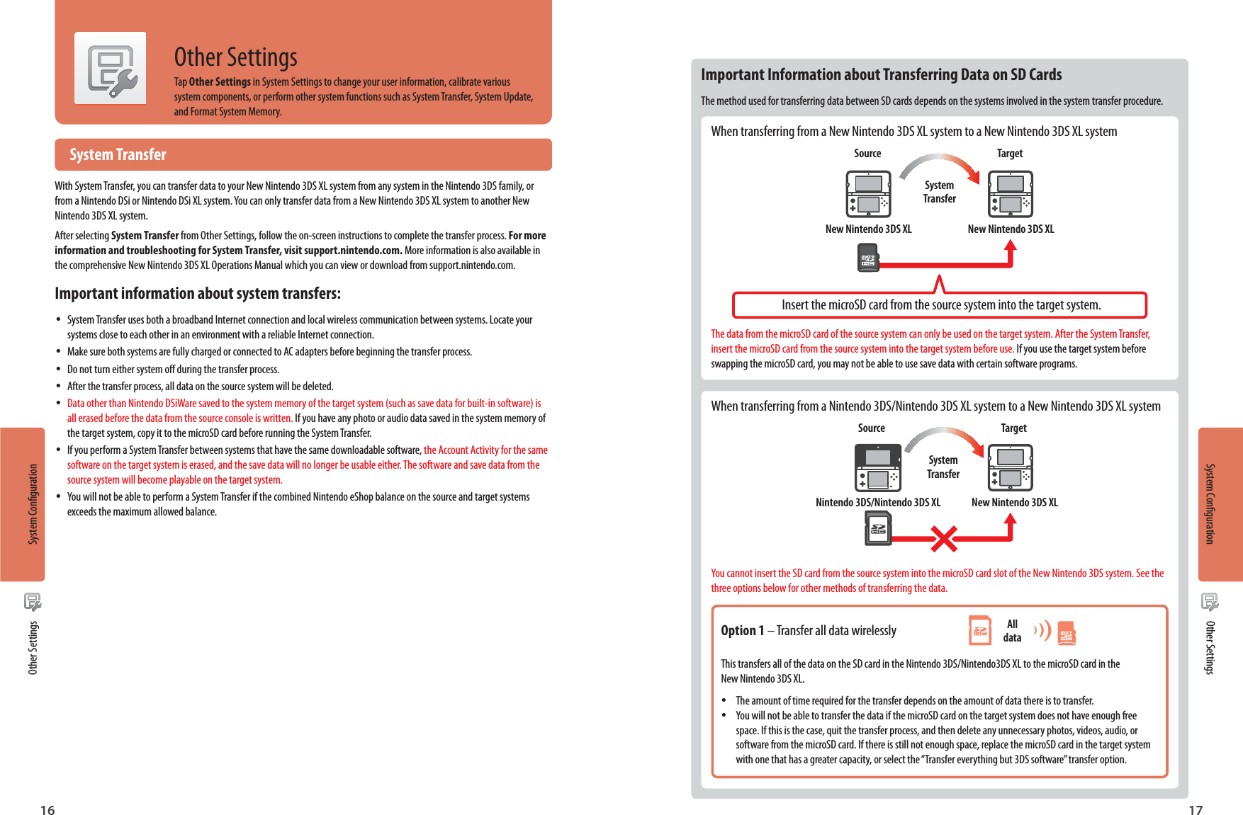 System Conguration16System Conguration17Other SettingsOther SettingsOther SettingsTap Other Settings in System Settings to change your user information, calibrate various system components, or perform other system functions such as System Transfer, System Update, and Format System Memory.Important Information about Transferring Data on SD CardsThe method used for transferring data between SD cards depends on the systems involved in the system transfer procedure.When transferring from a New Nintendo 3DS XL system to a New Nintendo 3DS XL systemSourceNew Nintendo 3DS XL New Nintendo 3DS XLTargetSystem TransferInsert the microSD card from the source system into the target system.The data from the microSD card of the source system can only be used on the target system. After the System Transfer, insert the microSD card from the source system into the target system before use. If you use the target system before swapping the microSD card, you may not be able to use save data with certain software programs.When transferring from a Nintendo 3DS/Nintendo 3DS XL system to a New Nintendo 3DS XL systemSourceNintendo 3DS/Nintendo 3DS XL New Nintendo 3DS XLTargetSystem TransferYou cannot insert the SD card from the source system into the microSD card slot of the New Nintendo 3DS system. See the three options below for other methods of transferring the data.Option 1 – Transfer all data wirelesslyThis transfers all of the data on the SD card in the Nintendo 3DS/Nintendo3DS XL to the microSD card in the New Nintendo 3DS XL. •The amount of time required for the transfer depends on the amount of data there is to transfer. •You will not be able to transfer the data if the microSD card on the target system does not have enough free space. If this is the case, quit the transfer process, and then delete any unnecessary photos, videos, audio, or software from the microSD card. If there is still not enough space, replace the microSD card in the target system with one that has a greater capacity, or select the “Transfer everything but 3DS software” transfer option.All data System TransferWith System Transfer, you can transfer data to your New Nintendo 3DS XL system from any system in the Nintendo 3DS family, or from a Nintendo DSi or Nintendo DSi XL system. You can only transfer data from a New Nintendo 3DS XL system to another New Nintendo 3DS XL system.After selecting System Transfer from Other Settings, follow the on-screen instructions to complete the transfer process. For more information and troubleshooting for System Transfer, visit support.nintendo.com. More information is also available in the comprehensive New Nintendo 3DS XL Operations Manual which you can view or download from support.nintendo.com.Important information about system transfers: •System Transfer uses both a broadband Internet connection and local wireless communication between systems. Locate your systems close to each other in an environment with a reliable Internet connection. •Make sure both systems are fully charged or connected to AC adapters before beginning the transfer process. •Do not turn either system o during the transfer process. •After the transfer process, all data on the source system will be deleted. •Data other than Nintendo DSiWare saved to the system memory of the target system (such as save data for built-in software) is all erased before the data from the source console is written. If you have any photo or audio data saved in the system memory of the target system, copy it to the microSD card before running the System Transfer. •If you perform a System Transfer between systems that have the same downloadable software, the Account Activity for the same software on the target system is erased, and the save data will no longer be usable either. The software and save data from the source system will become playable on the target system. •You will not be able to perform a System Transfer if the combined Nintendo eShop balance on the source and target systems exceeds the maximum allowed balance.