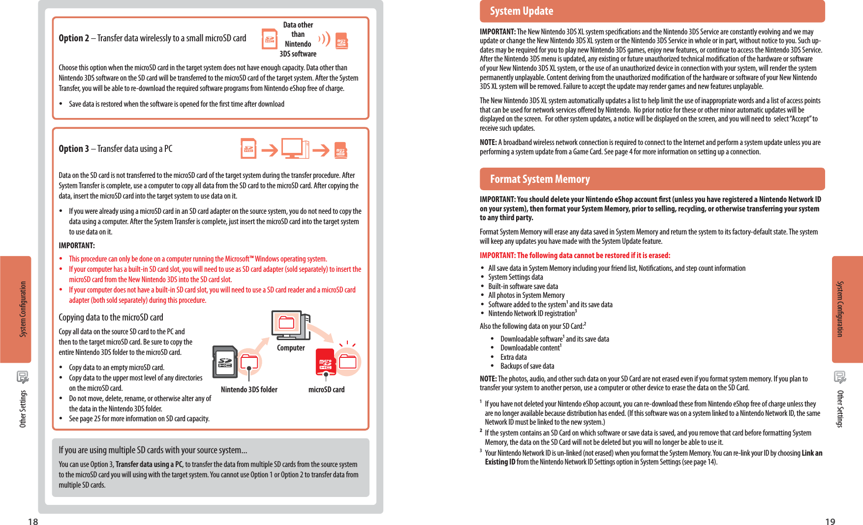 18 19 System UpdateIMPORTANT: The New Nintendo 3DS XL system specications and the Nintendo 3DS Service are constantly evolving and we may update or change the New Nintendo 3DS XL system or the Nintendo 3DS Service in whole or in part, without notice to you. Such up-dates may be required for you to play new Nintendo 3DS games, enjoy new features, or continue to access the Nintendo 3DS Service.  After the Nintendo 3DS menu is updated, any existing or future unauthorized technical modication of the hardware or software of your New Nintendo 3DS XL system, or the use of an unauthorized device in connection with your system, will render the system permanently unplayable. Content deriving from the unauthorized modication of the hardware or software of your New Nintendo 3DS XL system will be removed. Failure to accept the update may render games and new features unplayable.The New Nintendo 3DS XL system automatically updates a list to help limit the use of inappropriate words and a list of access points that can be used for network services oered by Nintendo.  No prior notice for these or other minor automatic updates will be displayed on the screen.  For other system updates, a notice will be displayed on the screen, and you will need to  select “Accept” to receive such updates.NOTE: A broadband wireless network connection is required to connect to the Internet and perform a system update unless you are performing a system update from a Game Card. See page 4 for more information on setting up a connection.  Format System MemoryIMPORTANT: You should delete your Nintendo eShop account rst (unless you have registered a Nintendo Network ID on your system), then format your System Memory, prior to selling, recycling, or otherwise transferring your system to any third party.Format System Memory will erase any data saved in System Memory and return the system to its factory-default state. The system will keep any updates you have made with the System Update feature.IMPORTANT: The following data cannot be restored if it is erased: •All save data in System Memory including your friend list, Notications, and step count information •System Settings data •Built-in software save data •All photos in System Memory •Software added to the system and its save data •Nintendo Network ID registrationAlso the following data on your SD Card: •Downloadable software and its save data •Downloadable content •Extra data •Backups of save dataNOTE: The photos, audio, and other such data on your SD Card are not erased even if you format system memory. If you plan to transfer your system to another person, use a computer or other device to erase the data on the SD Card.  If you have not deleted your Nintendo eShop account, you can re-download these from Nintendo eShop free of charge unless they   are no longer available because distribution has ended. (If this software was on a system linked to a Nintendo Network ID, the same   Network ID must be linked to the new system.)  If the system contains an SD Card on which software or save data is saved, and you remove that card before formatting System   Memory, the data on the SD Card will not be deleted but you will no longer be able to use it.  Your Nintendo Network ID is un-linked (not erased) when you format the System Memory. You can re-link your ID by choosing Link an  Existing ID from the Nintendo Network ID Settings option in System Settings (see page 14).Option 2 – Transfer data wirelessly to a small microSD cardChoose this option when the microSD card in the target system does not have enough capacity. Data other than Nintendo 3DS software on the SD card will be transferred to the microSD card of the target system. After the System Transfer, you will be able to re-download the required software programs from Nintendo eShop free of charge. •Save data is restored when the software is opened for the rst time after downloadOption 3 – Transfer data using a PCData on the SD card is not transferred to the microSD card of the target system during the transfer procedure. After System Transfer is complete, use a computer to copy all data from the SD card to the microSD card. After copying the data, insert the microSD card into the target system to use data on it. •If you were already using a microSD card in an SD card adapter on the source system, you do not need to copy the data using a computer. After the System Transfer is complete, just insert the microSD card into the target system to use data on it.IMPORTANT: •This procedure can only be done on a computer running the Microsoft™ Windows operating system. •If your computer has a built-in SD card slot, you will need to use as SD card adapter (sold separately) to insert the microSD card from the New Nintendo 3DS into the SD card slot. •If your computer does not have a built-in SD card slot, you will need to use a SD card reader and a microSD card adapter (both sold separately) during this procedure.Copying data to the microSD cardCopy all data on the source SD card to the PC and then to the target microSD card. Be sure to copy the entire Nintendo 3DS folder to the microSD card. •Copy data to an empty microSD card. •Copy data to the upper most level of any directories on the microSD card. •Do not move, delete, rename, or otherwise alter any of the data in the Nintendo 3DS folder. •See page 25 for more information on SD card capacity.If you are using multiple SD cards with your source system...You can use Option 3, Transfer data using a PC, to transfer the data from multiple SD cards from the source system to the microSD card you will using with the target system. You cannot use Option 1 or Option 2 to transfer data from multiple SD cards.Nintendo 3DS folder microSD cardComputerData other than Nintendo 3DS softwareSystem Conguration Other SettingsSystem CongurationOther Settings