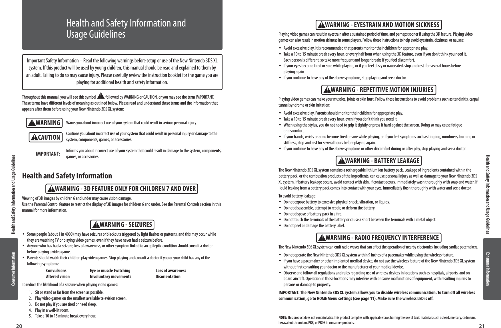 20 21Consumer Information Health and Safety Information and Usage GuidelinesConsumer InformationHealth and Safety Information and Usage GuidelinesWARNINGWARNING - SEIZURESWARNING - 3D FEATURE ONLY FOR CHILDREN 7 AND OVERCAUTIONImportant Safety Information – Read the following warnings before setup or use of the New Nintendo 3DS XL system. If this product will be used by young children, this manual should be read and explained to them by an adult. Failing to do so may cause injury. Please carefully review the instruction booklet for the game you are playing for additional health and safety information.Throughout this manual, you will see this symbol   followed by WARNING or CAUTION, or you may see the term IMPORTANT. These terms have dierent levels of meaning as outlined below. Please read and understand these terms and the information that appears after them before using your New Nintendo 3DS XL system:Warns you about incorrect use of your system that could result in serious personal injury.Cautions you about incorrect use of your system that could result in personal injury or damage to the system, components, games, or accessories.Informs you about incorrect use of your system that could result in damage to the system, components, games, or accessories.IMPORTANT: •Some people (about 1 in 4000) may have seizures or blackouts triggered by light ashes or patterns, and this may occur while they are watching TV or playing video games, even if they have never had a seizure before. •Anyone who has had a seizure, loss of awareness, or other symptom linked to an epileptic condition should consult a doctor before playing a video game. •Parents should watch their children play video games. Stop playing and consult a doctor if you or your child has any of the following symptoms:  Convulsions  Eye or muscle twitching  Loss of awareness  Altered vision  Involuntary movements  DisorientationTo reduce the likelihood of a seizure when playing video games:1.  Sit or stand as far from the screen as possible.2.  Play video games on the smallest available television screen.3.  Do not play if you are tired or need sleep.4.  Play in a well-lit room.5.  Take a 10 to 15 minute break every hour.Viewing of 3D images by children 6 and under may cause vision damage. Use the Parental Control feature to restrict the display of 3D images for children 6 and under. See the Parental Controls section in this manual for more information.Health and Safety InformationHealth and Safety Information and Usage GuidelinesWARNING - REPETITIVE MOTION INJURIESWARNING - EYESTRAIN AND MOTION SICKNESSWARNING - BATTERY LEAKAGEWARNING - RADIO FREQUENCY INTERFERENCEThe New Nintendo 3DS XL system contains a rechargeable lithium ion battery pack. Leakage of ingredients contained within the battery pack, or the combustion products of the ingredients, can cause personal injury as well as damage to your New Nintendo 3DS XL system. If battery leakage occurs, avoid contact with skin. If contact occurs, immediately wash thoroughly with soap and water. If liquid leaking from a battery pack comes into contact with your eyes, immediately ush thoroughly with water and see a doctor.To avoid battery leakage: •Do not expose battery to excessive physical shock, vibration, or liquids. •Do not disassemble, attempt to repair, or deform the battery. •Do not dispose of battery pack in a re. •Do not touch the terminals of the battery or cause a short between the terminals with a metal object. •Do not peel or damage the battery label.The New Nintendo 3DS XL system can emit radio waves that can aect the operation of nearby electronics, including cardiac pacemakers. •Do not operate the New Nintendo 3DS XL system within 9 inches of a pacemaker while using the wireless feature. •If you have a pacemaker or other implanted medical device, do not use the wireless feature of the New Nintendo 3DS XL system without rst consulting your doctor or the manufacturer of your medical device. •Observe and follow all regulations and rules regarding use of wireless devices in locations such as hospitals, airports, and on board aircraft. Operation in those locations may interfere with or cause malfunctions of equipment, with resulting injuries to persons or damage to property.IMPORTANT: The New Nintendo 3DS XL system allows you to disable wireless communication. To turn o all wireless communication, go to HOME Menu settings (see page 11). Make sure the wireless LED is o.Playing video games can make your muscles, joints or skin hurt. Follow these instructions to avoid problems such as tendinitis, carpal tunnel syndrome or skin irritation:  •Avoid excessive play. Parents should monitor their children for appropriate play. •Take a 10 to 15 minute break every hour, even if you don’t think you need it. •When using the stylus, you do not need to grip it tightly or press it hard against the screen. Doing so may cause fatigue  or discomfort. •If your hands, wrists or arms become tired or sore while playing, or if you feel symptoms such as tingling, numbness, burning or stiness, stop and rest for several hours before playing again. •If you continue to have any of the above symptoms or other discomfort during or after play, stop playing and see a doctor.Playing video games can result in eyestrain after a sustained period of time, and perhaps sooner if using the 3D feature. Playing video games can also result in motion sickness in some players. Follow these instructions to help avoid eyestrain, dizziness, or nausea:  •Avoid excessive play. It is recommended that parents monitor their children for appropriate play.  •Take a 10 to 15 minute break every hour, or every half hour when using the 3D feature, even if you don’t think you need it. Each person is dierent, so take more frequent and longer breaks if you feel discomfort. •If your eyes become tired or sore while playing, or if you feel dizzy or nauseated, stop and rest  for several hours before playing again.  •If you continue to have any of the above symptoms, stop playing and see a doctor.NOTE: This product does not contain latex. This product complies with applicable laws barring the use of toxic materials such as lead, mercury, cadmium, hexavalent chromium, PBB, or PBDE in consumer products.