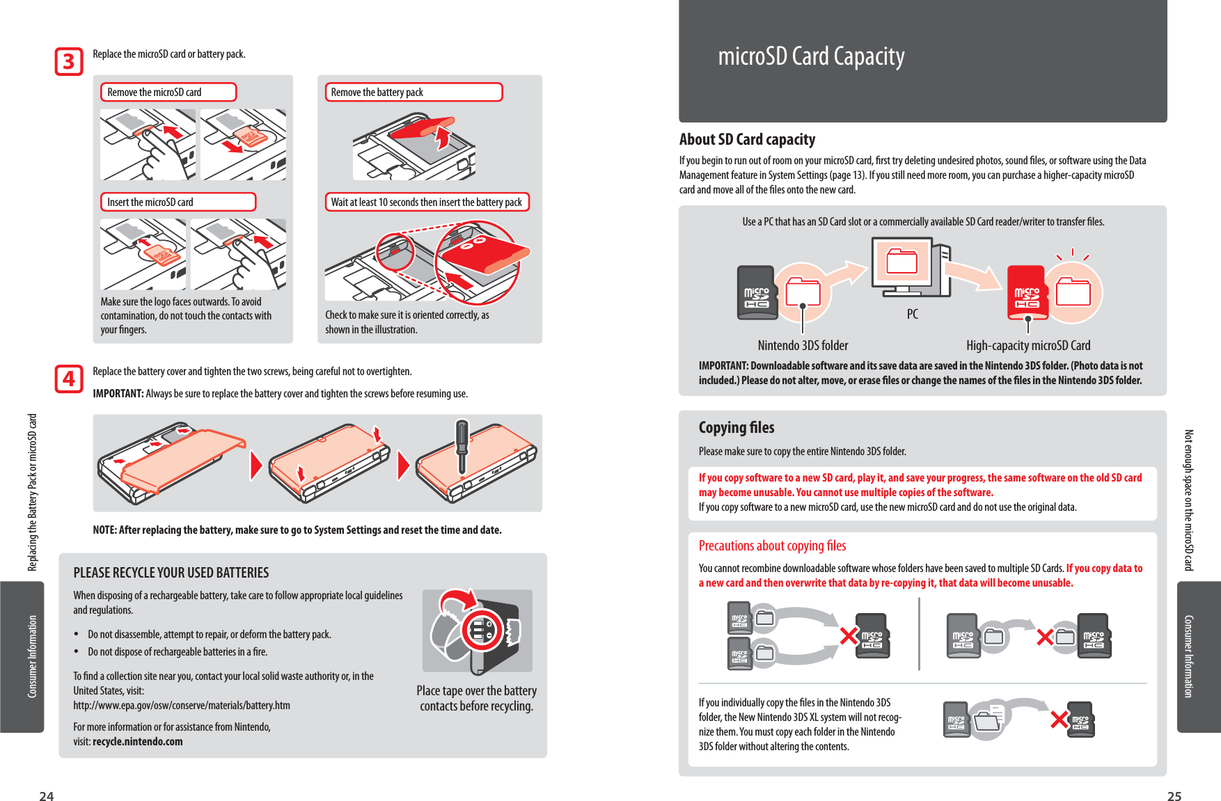 Consumer InformationConsumer Information2524About SD Card capacityIf you begin to run out of room on your microSD card, rst try deleting undesired photos, sound les, or software using the Data Management feature in System Settings (page 13). If you still need more room, you can purchase a higher-capacity microSD card and move all of the les onto the new card.Use a PC that has an SD Card slot or a commercially available SD Card reader/writer to transfer les.IMPORTANT: Downloadable software and its save data are saved in the Nintendo 3DS folder. (Photo data is not included.) Please do not alter, move, or erase les or change the names of the les in the Nintendo 3DS folder. Copying lesPlease make sure to copy the entire Nintendo 3DS folder.If you copy software to a new SD card, play it, and save your progress, the same software on the old SD card may become unusable. You cannot use multiple copies of the software. If you copy software to a new microSD card, use the new microSD card and do not use the original data. Precautions about copying lesYou cannot recombine downloadable software whose folders have been saved to multiple SD Cards. If you copy data to a new card and then overwrite that data by re-copying it, that data will become unusable.If you individually copy the les in the Nintendo 3DS folder, the New Nintendo 3DS XL system will not recog-nize them. You must copy each folder in the Nintendo 3DS folder without altering the contents.Replacing the Battery Pack or microSD cardNot enough space on the microSD card  Replace the microSD card or battery pack.Remove the microSD cardInsert the microSD cardWait at least 10 seconds then insert the battery packRemove the battery packMake sure the logo faces outwards. To avoid contamination, do not touch the contacts with your ngers.Check to make sure it is oriented correctly, as shown in the illustration.  Replace the battery cover and tighten the two screws, being careful not to overtighten.IMPORTANT: Always be sure to replace the battery cover and tighten the screws before resuming use.NOTE: After replacing the battery, make sure to go to System Settings and reset the time and date.34PLEASE RECYCLE YOUR USED BATTERIESWhen disposing of a rechargeable battery, take care to follow appropriate local guidelines and regulations. •Do not disassemble, attempt to repair, or deform the battery pack. •Do not dispose of rechargeable batteries in a re.To nd a collection site near you, contact your local solid waste authority or, in the United States, visit: http://www.epa.gov/osw/conserve/materials/battery.htmFor more information or for assistance from Nintendo,  visit: recycle.nintendo.comPlace tape over the battery contacts before recycling.High-capacity microSD CardNintendo 3DS folderPCmicroSD Card Capacity