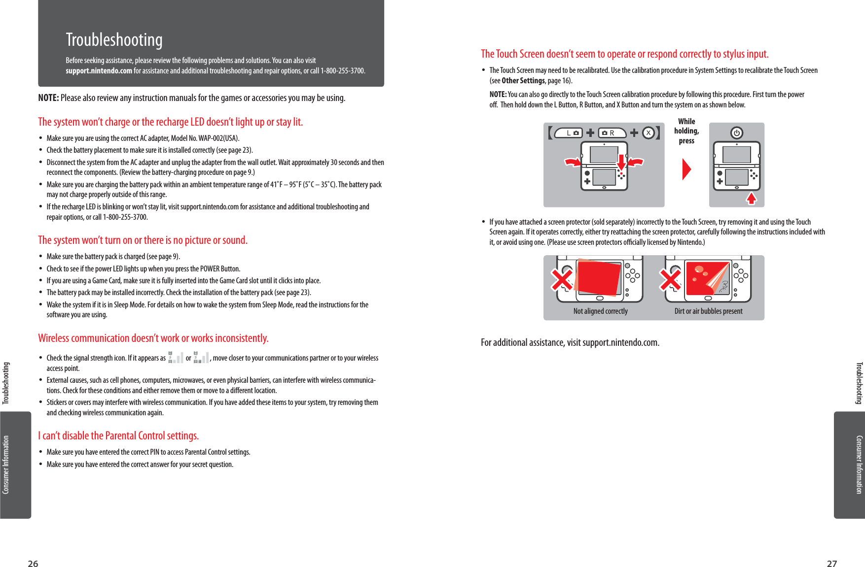 Consumer Information26Consumer Information27TroubleshootingTroubleshootingTroubleshootingBefore seeking assistance, please review the following problems and solutions. You can also visit support.nintendo.com for assistance and additional troubleshooting and repair options, or call 1-800-255-3700.NOTE: Please also review any instruction manuals for the games or accessories you may be using.The system won’t charge or the recharge LED doesn’t light up or stay lit. •Make sure you are using the correct AC adapter, Model No. WAP-002(USA). •Check the battery placement to make sure it is installed correctly (see page 23). •Disconnect the system from the AC adapter and unplug the adapter from the wall outlet. Wait approximately 30 seconds and then reconnect the components. (Review the battery-charging procedure on page 9.) •Make sure you are charging the battery pack within an ambient temperature range of 41˚F – 95˚F (5˚C – 35˚C). The battery pack may not charge properly outside of this range. •If the recharge LED is blinking or won’t stay lit, visit support.nintendo.com for assistance and additional troubleshooting and repair options, or call 1-800-255-3700.The system won’t turn on or there is no picture or sound. •Make sure the battery pack is charged (see page 9). •Check to see if the power LED lights up when you press the POWER Button. •If you are using a Game Card, make sure it is fully inserted into the Game Card slot until it clicks into place. •The battery pack may be installed incorrectly. Check the installation of the battery pack (see page 23). •Wake the system if it is in Sleep Mode. For details on how to wake the system from Sleep Mode, read the instructions for the software you are using.Wireless communication doesn’t work or works inconsistently. •Check the signal strength icon. If it appears as     or    , move closer to your communications partner or to your wireless access point. •External causes, such as cell phones, computers, microwaves, or even physical barriers, can interfere with wireless communica-tions. Check for these conditions and either remove them or move to a dierent location. •Stickers or covers may interfere with wireless communication. If you have added these items to your system, try removing them and checking wireless communication again.I can’t disable the Parental Control settings. •Make sure you have entered the correct PIN to access Parental Control settings. •Make sure you have entered the correct answer for your secret question.The Touch Screen doesn’t seem to operate or respond correctly to stylus input. •The Touch Screen may need to be recalibrated. Use the calibration procedure in System Settings to recalibrate the Touch Screen (see Other Settings, page 16).NOTE: You can also go directly to the Touch Screen calibration procedure by following this procedure. First turn the power o.  Then hold down the L Button, R Button, and X Button and turn the system on as shown below.While holding, press •If you have attached a screen protector (sold separately) incorrectly to the Touch Screen, try removing it and using the Touch Screen again. If it operates correctly, either try reattaching the screen protector, carefully following the instructions included with it, or avoid using one. (Please use screen protectors ocially licensed by Nintendo.)Not aligned correctly Dirt or air bubbles presentFor additional assistance, visit support.nintendo.com.