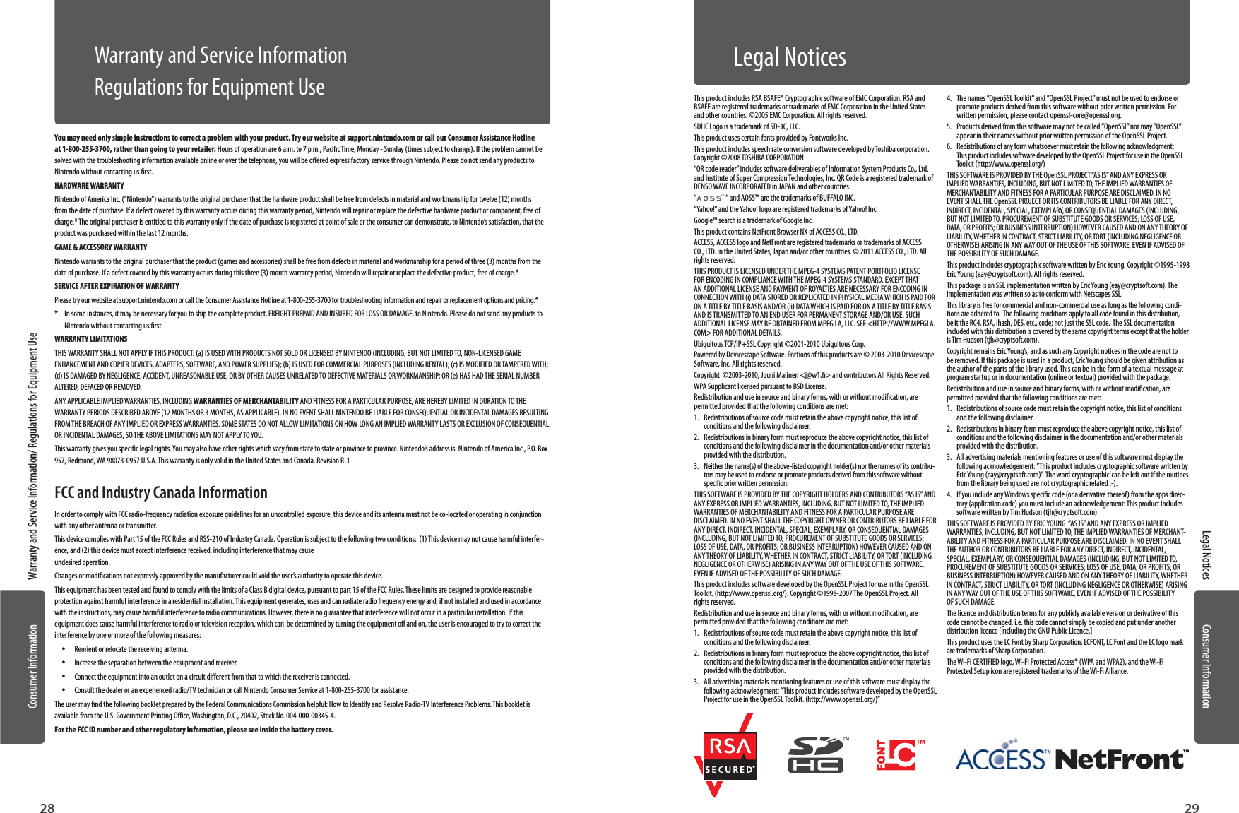 Consumer InformationConsumer Information2928Warranty and Service Information/ Regulations for Equipment UseLegal NoticesYou may need only simple instructions to correct a problem with your product. Try our website at support.nintendo.com or call our Consumer Assistance Hotline at 1-800-255-3700, rather than going  to your retailer. Hours of operation are 6 a.m. to 7 p.m., Pacic Time, Monday - Sunday (times subject to change). If the problem cannot be solved with the troubleshooting information available online or over the telephone, you will be oered express factory service through Nintendo. Please do not send any products to Nintendo without contacting us rst.HARDWARE WARRANTYNintendo of America Inc. (“Nintendo”) warrants to the original purchaser that the hardware product shall be free from defects in material and workmanship for twelve (12) months from the date of purchase. If a defect covered  by this warranty occurs during this warranty period, Nintendo will repair or replace the defective hardware product or component, free of charge.* The original purchaser is entitled to this warranty only if the date of purchase is registered at point of sale or the consumer can demonstrate, to Nintendo’s satisfaction, that the product was purchased within the last 12 months.GAME &amp; ACCESSORY WARRANTYNintendo warrants to the original purchaser that the product (games and accessories) shall be free from defects in material and workmanship for a period of three (3) months from the date of purchase. If a defect covered by this warranty occurs during this three (3) month warranty period, Nintendo will repair or replace the defective product, free of charge.* SERVICE AFTER EXPIRATION OF WARRANTYPlease try our website at support.nintendo.com or call the Consumer Assistance Hotline at 1-800-255-3700 for troubleshooting information and repair or replacement options and pricing.**   In some instances, it may be necessary for you to ship the complete product, FREIGHT PREPAID AND INSURED FOR LOSS OR DAMAGE, to Nintendo. Please do not send any products to Nintendo without contacting us rst. WARRANTY LIMITATIONSTHIS WARRANTY SHALL NOT APPLY IF THIS PRODUCT: (a) IS USED WITH PRODUCTS NOT SOLD OR LICENSED BY NINTENDO (INCLUDING, BUT NOT LIMITED TO, NON-LICENSED GAME ENHANCEMENT AND COPIER DEVICES, ADAPTERS, SOFTWARE, AND POWER SUPPLIES); (b) IS USED FOR COMMERCIAL PURPOSES (INCLUDING RENTAL); (c) IS MODIFIED OR TAMPERED WITH; (d) IS DAMAGED BY NEGLIGENCE, ACCIDENT, UNREASONABLE USE, OR BY OTHER CAUSES UNRELATED TO DEFECTIVE MATERIALS OR WORKMANSHIP; OR (e) HAS HAD THE SERIAL NUMBER ALTERED, DEFACED OR REMOVED.ANY APPLICABLE IMPLIED WARRANTIES, INCLUDING WARRANTIES OF MERCHANTABILITY AND FITNESS FOR A PARTICULAR PURPOSE, ARE HEREBY LIMITED IN DURATION TO THE WARRANTY PERIODS DESCRIBED ABOVE (12 MONTHS OR 3 MONTHS, AS APPLICABLE). IN NO EVENT SHALL NINTENDO BE LIABLE FOR CONSEQUENTIAL OR INCIDENTAL DAMAGES RESULTING FROM THE BREACH OF ANY IMPLIED OR EXPRESS WARRANTIES. SOME STATES DO NOT ALLOW LIMITATIONS ON HOW LONG AN IMPLIED WARRANTY LASTS OR EXCLUSION OF CONSEQUENTIAL OR INCIDENTAL DAMAGES, SO THE ABOVE LIMITATIONS MAY NOT APPLY TO YOU.This warranty gives you specic legal rights. You may also have other rights which vary from state to state or province to province. Nintendo’s address is: Nintendo of America Inc., P.O. Box 957, Redmond, WA 98073-0957 U.S.A. This warranty is only valid in the United States and Canada. Revision R-1FCC and Industry Canada InformationIn order to comply with FCC radio-frequency radiation exposure guidelines for an uncontrolled exposure, this device and its antenna must not be co-located or operating in conjunction with any other antenna or transmitter.This device complies with Part 15 of the FCC Rules and RSS-210 of Industry Canada. Operation is subject to the following two conditions:  (1) This device may not cause harmful interfer-ence, and (2) this device must accept interference received, including interference that may cause  undesired operation.Changes or modications not expressly approved by the manufacturer could void the user’s authority to operate this device.This equipment has been tested and found to comply with the limits of a Class B digital device, pursuant to part 15 of the FCC Rules. These limits are designed to provide reasonable protection against harmful interference in a residential installation. This equipment generates, uses and can radiate radio frequency energy and, if not installed and used in accordance with the instructions, may cause harmful interference to radio communications. However, there is no guarantee that interference will not occur in a particular installation. If this equipment does cause harmful interference to radio or television reception, which can  be determined by turning the equipment o and on, the user is encouraged to try to correct the interference by one or more of the following measures: •Reorient or relocate the receiving antenna. •Increase the separation between the equipment and receiver. •Connect the equipment into an outlet on a circuit dierent from that to which the receiver is connected. •Consult the dealer or an experienced radio/TV technician or call Nintendo Consumer Service at 1-800-255-3700 for assistance.The user may nd the following booklet prepared by the Federal Communications Commission helpful: How to Identify and Resolve Radio-TV Interference Problems. This booklet is available from the U.S. Government Printing Oce, Washington, D.C., 20402, Stock No. 004-000-00345-4.For the FCC ID number and other regulatory information, please see inside the battery cover.Warranty and Service InformationRegulations for Equipment Use This product includes RSA BSAFE® Cryptographic software of EMC Corporation. RSA and BSAFE are registered trademarks or trademarks of EMC Corporation in the United States and other countries. ©2005 EMC Corporation. All rights reserved.SDHC Logo is a trademark of SD-3C, LLC.This product uses certain fonts provided by Fontworks Inc.This product includes speech rate conversion software developed by Toshiba corporation. Copyright ©2008 TOSHIBA CORPORATION“QR code reader” includes software deliverables of Information System Products Co., Ltd. and Institute of Super Compression Technologies, Inc. QR Code is a registered trademark of DENSO WAVE INCORPORATED in JAPAN and other countries.“ “ and AOSS™ are the trademarks of BUFFALO INC.“Yahoo!” and the Yahoo! logo are registered trademarks of Yahoo! Inc.Google™ search is a trademark of Google Inc.This product contains NetFront Browser NX of ACCESS CO., LTD.ACCESS, ACCESS logo and NetFront are registered trademarks or trademarks of ACCESS CO., LTD. in the United States, Japan and/or other countries. © 2011 ACCESS CO., LTD. All rights reserved.THIS PRODUCT IS LICENSED UNDER THE MPEG-4 SYSTEMS PATENT PORTFOLIO LICENSE FOR ENCODING IN COMPLIANCE WITH THE MPEG-4 SYSTEMS STANDARD. EXCEPT THAT AN ADDITIONAL LICENSE AND PAYMENT OF ROYALTIES ARE NECESSARY FOR ENCODING IN CONNECTION WITH (i) DATA STORED OR REPLICATED IN PHYSICAL MEDIA WHICH IS PAID FOR ON A TITLE BY TITLE BASIS AND/OR (ii) DATA WHICH IS PAID FOR ON A TITLE BY TITLE BASIS AND IS TRANSMITTED TO AN END USER FOR PERMANENT STORAGE AND/OR USE. SUCH ADDITIONAL LICENSE MAY BE OBTAINED FROM MPEG LA, LLC. SEE &lt;HTTP://WWW.MPEGLA.COM&gt; FOR ADDITIONAL DETAILS.Ubiquitous TCP/IP+SSL Copyright ©2001-2010 Ubiquitous Corp.Powered by Devicescape Software. Portions of this products are © 2003-2010 Devicescape Software, Inc. All rights reserved.Copyright  ©2003-2010, Jouni Malinen &lt;j@w1.&gt; and contributors All Rights Reserved.WPA Supplicant licensed pursuant to BSD License.Redistribution and use in source and binary forms, with or without modication, are permitted provided that the following conditions are met:1.  Redistributions of source code must retain the above copyright notice, this list of conditions and the following disclaimer.2.  Redistributions in binary form must reproduce the above copyright notice, this list of conditions and the following disclaimer in the documentation and/or other materials provided with the distribution.3.  Neither the name(s) of the above-listed copyright holder(s) nor the names of its contribu-tors may be used to endorse or promote products derived from this software without specic prior written permission.THIS SOFTWARE IS PROVIDED BY THE COPYRIGHT HOLDERS AND CONTRIBUTORS ”AS IS” AND ANY EXPRESS OR IMPLIED WARRANTIES, INCLUDING, BUT NOT LIMITED TO, THE IMPLIED WARRANTIES OF MERCHANTABILITY AND FITNESS FOR A PARTICULAR PURPOSE ARE DISCLAIMED. IN NO EVENT SHALL THE COPYRIGHT OWNER OR CONTRIBUTORS BE LIABLE FOR ANY DIRECT, INDIRECT, INCIDENTAL, SPECIAL, EXEMPLARY, OR CONSEQUENTIAL DAMAGES (INCLUDING, BUT NOT LIMITED TO, PROCUREMENT OF SUBSTITUTE GOODS OR SERVICES; LOSS OF USE, DATA, OR PROFITS; OR BUSINESS INTERRUPTION) HOWEVER CAUSED AND ON ANY THEORY OF LIABILITY, WHETHER IN CONTRACT, STRICT LIABILITY, OR TORT (INCLUDING NEGLIGENCE OR OTHERWISE) ARISING IN ANY WAY OUT OF THE USE OF THIS SOFTWARE, EVEN IF ADVISED OF THE POSSIBILITY OF SUCH DAMAGE.This product includes software developed by the OpenSSL Project for use in the OpenSSL Toolkit. (http://www.openssl.org/). Copyright ©1998-2007 The OpenSSL Project. All rights reserved. Redistribution and use in source and binary forms, with or without modication, are permitted provided that the following conditions are met:1.  Redistributions of source code must retain the above copyright notice, this list of conditions and the following disclaimer. 2.  Redistributions in binary form must reproduce the above copyright notice, this list of conditions and the following disclaimer in the documentation and/or other materials provided with the distribution.3.  All advertising materials mentioning features or use of this software must display the following acknowledgment: ”This product includes software developed by the OpenSSL Project for use in the OpenSSL Toolkit. (http://www.openssl.org/)”4.  The names ”OpenSSL Toolkit” and ”OpenSSL Project” must not be used to endorse or promote products derived from this software without prior written permission. For written permission, please contact openssl-core@openssl.org.5.  Products derived from this software may not be called ”OpenSSL” nor may ”OpenSSL” appear in their names without prior written permission of the OpenSSL Project.6.  Redistributions of any form whatsoever must retain the following acknowledgment: This product includes software developed by the OpenSSL Project for use in the OpenSSL Toolkit (http://www.openssl.org/)THIS SOFTWARE IS PROVIDED BY THE OpenSSL PROJECT “AS IS” AND ANY EXPRESS OR IMPLIED WARRANTIES, INCLUDING, BUT NOT LIMITED TO, THE IMPLIED WARRANTIES OF MERCHANTABILITY AND FITNESS FOR A PARTICULAR PURPOSE ARE DISCLAIMED. IN NO EVENT SHALL THE OpenSSL PROJECT OR ITS CONTRIBUTORS BE LIABLE FOR ANY DIRECT, INDIRECT, INCIDENTAL, SPECIAL, EXEMPLARY, OR CONSEQUENTIAL DAMAGES (INCLUDING, BUT NOT LIMITED TO, PROCUREMENT OF SUBSTITUTE GOODS OR SERVICES; LOSS OF USE, DATA, OR PROFITS; OR BUSINESS INTERRUPTION) HOWEVER CAUSED AND ON ANY THEORY OF LIABILITY, WHETHER IN CONTRACT, STRICT LIABILITY, OR TORT (INCLUDING NEGLIGENCE OR OTHERWISE) ARISING IN ANY WAY OUT OF THE USE OF THIS SOFTWARE, EVEN IF ADVISED OF THE POSSIBILITY OF SUCH DAMAGE.This product includes cryptographic software written by Eric Young. Copyright ©1995-1998 Eric Young (eay@cryptsoft.com). All rights reserved. This package is an SSL implementation written by Eric Young (eay@cryptsoft.com). The implementation was written so as to conform with Netscapes SSL.This library is free for commercial and non-commercial use as long as the following condi-tions are adhered to.  The following conditions apply to all code found in this distribution, be it the RC4, RSA, lhash, DES, etc., code; not just the SSL code.  The SSL documentation included with this distribution is covered by the same copyright terms except that the holder is Tim Hudson (tjh@cryptsoft.com). Copyright remains Eric Young’s, and as such any Copyright notices in the code are not to be removed. If this package is used in a product, Eric Young should be given attribution as the author of the parts of the library used. This can be in the form of a textual message at program startup or in documentation (online or textual) provided with the package.Redistribution and use in source and binary forms, with or without modication, are permitted provided that the following conditions are met:1.  Redistributions of source code must retain the copyright notice, this list of conditions and the following disclaimer.2.  Redistributions in binary form must reproduce the above copyright notice, this list of conditions and the following disclaimer in the documentation and/or other materials provided with the distribution.3.  All advertising materials mentioning features or use of this software must display the following acknowledgement: ”This product includes cryptographic software written by Eric Young (eay@cryptsoft.com)”  The word ‘cryptographic’ can be left out if the routines from the library being used are not cryptographic related :-).4.  If you include any Windows specic code (or a derivative thereof) from the apps direc-tory (application code) you must include an acknowledgement: This product includes software written by Tim Hudson (tjh@cryptsoft.com).THIS SOFTWARE IS PROVIDED BY ERIC YOUNG  ”AS IS” AND ANY EXPRESS OR IMPLIED WARRANTIES, INCLUDING, BUT NOT LIMITED TO, THE IMPLIED WARRANTIES OF MERCHANT-ABILITY AND FITNESS FOR A PARTICULAR PURPOSE ARE DISCLAIMED. IN NO EVENT SHALL THE AUTHOR OR CONTRIBUTORS BE LIABLE FOR ANY DIRECT, INDIRECT, INCIDENTAL, SPECIAL, EXEMPLARY, OR CONSEQUENTIAL DAMAGES (INCLUDING, BUT NOT LIMITED TO, PROCUREMENT OF SUBSTITUTE GOODS OR SERVICES; LOSS OF USE, DATA, OR PROFITS; OR BUSINESS INTERRUPTION) HOWEVER CAUSED AND ON ANY THEORY OF LIABILITY, WHETHER IN CONTRACT, STRICT LIABILITY, OR TORT (INCLUDING NEGLIGENCE OR OTHERWISE) ARISING IN ANY WAY OUT OF THE USE OF THIS SOFTWARE, EVEN IF ADVISED OF THE POSSIBILITY OF SUCH DAMAGE.The licence and distribution terms for any publicly available version or derivative of this code cannot be changed. i.e. this code cannot simply be copied and put under another distribution licence [including the GNU Public Licence.]This product uses the LC Font by Sharp Corporation. LCFONT, LC Font and the LC logo mark are trademarks of Sharp Corporation.The Wi-Fi CERTIFIED logo, Wi-Fi Protected Access® (WPA and WPA2), and the Wi-Fi Protected Setup icon are registered trademarks of the Wi-Fi Alliance.Legal Notices