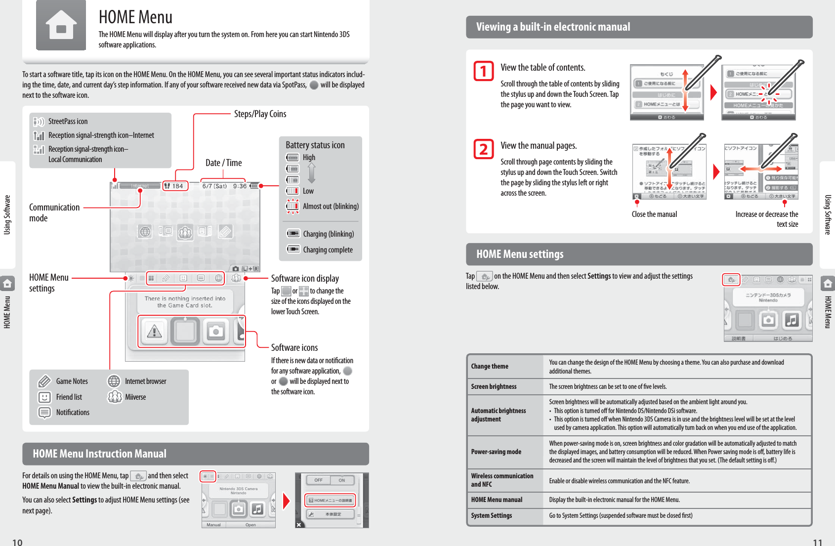 11Using Software10Using SoftwareUsing Software StreetPass icon Reception signal-strength icon–Internet Reception signal-strength icon–  Local Communication Game Notes  Internet browser  Friend list  Miiverse  NoticationsHOME MenuHOME MenuHOME MenuThe HOME Menu will display after you turn the system on. From here you can start Nintendo 3DS software applications.To start a software title, tap its icon on the HOME Menu. On the HOME Menu, you can see several important status indicators includ-ing the time, date, and current day’s step information. If any of your software received new data via SpotPass,  will be displayed next to the software icon.Software iconsIf there is new data or notication for any software application, or   will be displayed next to the software icon.Software icon displayTap   or   to change the size of the icons displayed on the lower Touch Screen.HOME Menu settingsCommunication modeSteps/Play CoinsDate / Time  HOME Menu settingsTap  on the HOME Menu and then select Settings to view and adjust the settings listed below.Change theme You can change the design of the HOME Menu by choosing a theme. You can also purchase and download  additional themes.Screen brightness  The screen brightness can be set to one of ve levels.  Screen brightness will be automatically adjusted based on the ambient light around you. Automatic brightness  •  This option is turned o for Nintendo DS/Nintendo DSi software. adjustment  •  This option is turned o when Nintendo 3DS Camera is in use and the brightness level will be set at the level     used by camera application. This option will automatically turn back on when you end use of the application.  When power-saving mode is on, screen brightness and color gradation will be automatically adjusted to match Power-saving mode  the displayed images, and battery consumption will be reduced. When Power saving mode is o, battery life is   decreased and the screen will maintain the level of brightness that you set. (The default setting is o.)Wireless communication Enable or disable wireless communication and the NFC feature. and NFCHOME Menu manual  Display the built-in electronic manual for the HOME Menu.System Settings  Go to System Settings (suspended software must be closed rst)Battery status icon High Low  Almost out (blinking)  Charging (blinking)  Charging complete  Viewing a built-in electronic manual  View the table of contents.Scroll through the table of contents by sliding the stylus up and down the Touch Screen. Tap the page you want to view.   View the manual pages.Scroll through page contents by sliding the stylus up and down the Touch Screen. Switch the page by sliding the stylus left or right across the screen.12Close the manual Increase or decrease the text size  HOME Menu Instruction ManualFor details on using the HOME Menu, tap  and then select HOME Menu Manual to view the built-in electronic manual.You can also select Settings to adjust HOME Menu settings (see next page).