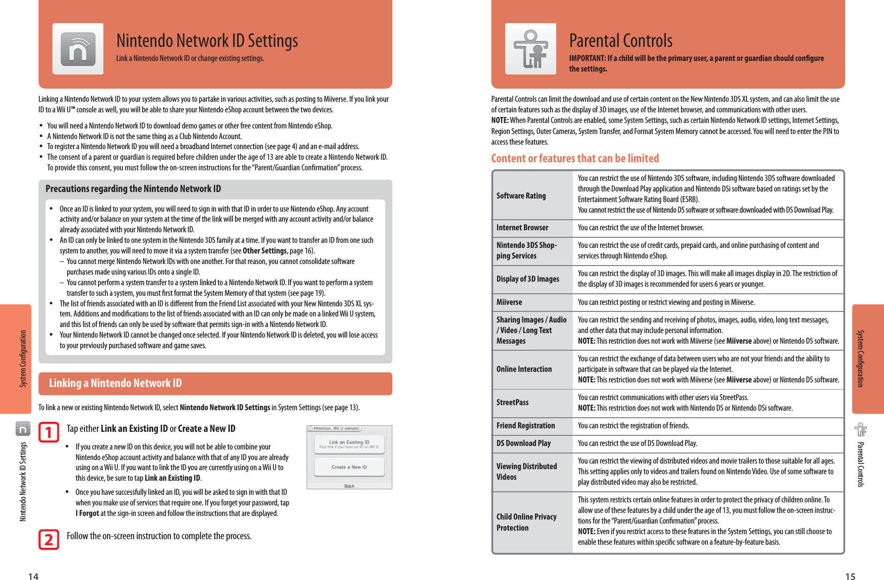14 15System CongurationSystem CongurationNintendo Network ID SettingsParental ControlsNintendo Network ID SettingsLink a Nintendo Network ID or change existing settings.Linking a Nintendo Network ID to your system allows you to partake in various activities, such as posting to Miiverse. If you link your ID to a Wii U™ console as well, you will be able to share your Nintendo eShop account between the two devices. •You will need a Nintendo Network ID to download demo games or other free content from Nintendo eShop. •A Nintendo Network ID is not the same thing as a Club Nintendo Account. •To register a Nintendo Network ID you will need a broadband Internet connection (see page 4) and an e-mail address. •The consent of a parent or guardian is required before children under the age of 13 are able to create a Nintendo Network ID. To provide this consent, you must follow the on-screen instructions for the “Parent/Guardian Conrmation” process.Precautions regarding the Nintendo Network ID •Once an ID is linked to your system, you will need to sign in with that ID in order to use Nintendo eShop. Any account activity and/or balance on your system at the time of the link will be merged with any account activity and/or balance already associated with your Nintendo Network ID. •An ID can only be linked to one system in the Nintendo 3DS family at a time. If you want to transfer an ID from one such system to another, you will need to move it via a system transfer (see Other Settings, page 16).–  You cannot merge Nintendo Network IDs with one another. For that reason, you cannot consolidate software   purchases made using various IDs onto a single ID.–  You cannot perform a system transfer to a system linked to a Nintendo Network ID. If you want to perform a system   transfer to such a system, you must rst format the System Memory of that system (see page 19). •The list of friends associated with an ID is dierent from the Friend List associated with your New Nintendo 3DS XL sys-tem. Additions and modications to the list of friends associated with an ID can only be made on a linked Wii U system, and this list of friends can only be used by software that permits sign-in with a Nintendo Network ID. •Your Nintendo Network ID cannot be changed once selected. If your Nintendo Network ID is deleted, you will lose access to your previously purchased software and game saves.  Linking a Nintendo Network IDTo link a new or existing Nintendo Network ID, select Nintendo Network ID Settings in System Settings (see page 13).1 Tap either Link an Existing ID or Create a New ID • If you create a new ID on this device, you will not be able to combine your Nintendo eShop account activity and balance with that of any ID you are already using on a Wii U. If you want to link the ID you are currently using on a Wii U to this device, be sure to tap Link an Existing ID. •  Once you have successfully linked an ID, you will be asked to sign in with that ID when you make use of services that require one. If you forget your password, tap I Forgot at the sign-in screen and follow the instructions that are displayed.2 Follow the on-screen instruction to complete the process.Parental Controls can limit the download and use of certain content on the New Nintendo 3DS XL system, and can also limit the use of certain features such as the display of 3D images, use of the Internet browser, and communications with other users.NOTE: When Parental Controls are enabled, some System Settings, such as certain Nintendo Network ID settings, Internet Settings, Region Settings, Outer Cameras, System Transfer, and Format System Memory cannot be accessed. You will need to enter the PIN to access these features.Content or features that can be limited  Software Rating Internet BrowserNintendo 3DS Shop-ping ServicesDisplay of 3D Images MiiverseSharing Images / Audio / Video / Long Text Messages Online Interaction StreetPass Friend RegistrationDS Download PlayViewing Distributed Videos  Child Online Privacy Protection You can restrict the use of Nintendo 3DS software, including Nintendo 3DS software downloaded through the Download Play application and Nintendo DSi software based on ratings set by the Entertainment Software Rating Board (ESRB). You cannot restrict the use of Nintendo DS software or software downloaded with DS Download Play.You can restrict the use of the Internet browser.You can restrict the use of credit cards, prepaid cards, and online purchasing of content and services through Nintendo eShop.You can restrict the display of 3D images. This will make all images display in 2D. The restriction of the display of 3D images is recommended for users 6 years or younger.You can restrict posting or restrict viewing and posting in Miiverse.You can restrict the sending and receiving of photos, images, audio, video, long text messages, and other data that may include personal information.  NOTE: This restriction does not work with Miiverse (see Miiverse above) or Nintendo DS software.You can restrict the exchange of data between users who are not your friends and the ability to participate in software that can be played via the Internet.  NOTE: This restriction does not work with Miiverse (see Miiverse above) or Nintendo DS software.You can restrict communications with other users via StreetPass.  NOTE: This restriction does not work with Nintendo DS or Nintendo DSi software.You can restrict the registration of friends.You can restrict the use of DS Download Play.You can restrict the viewing of distributed videos and movie trailers to those suitable for all ages. This setting applies only to videos and trailers found on Nintendo Video. Use of some software to play distributed video may also be restricted.This system restricts certain online features in order to protect the privacy of children online. To allow use of these features by a child under the age of 13, you must follow the on-screen instruc-tions for the “Parent/Guardian Conrmation” process. NOTE: Even if you restrict access to these features in the System Settings, you can still choose to enable these features within specic software on a feature-by-feature basis.Parental ControlsIMPORTANT: If a child will be the primary user, a parent or guardian should congure the settings.