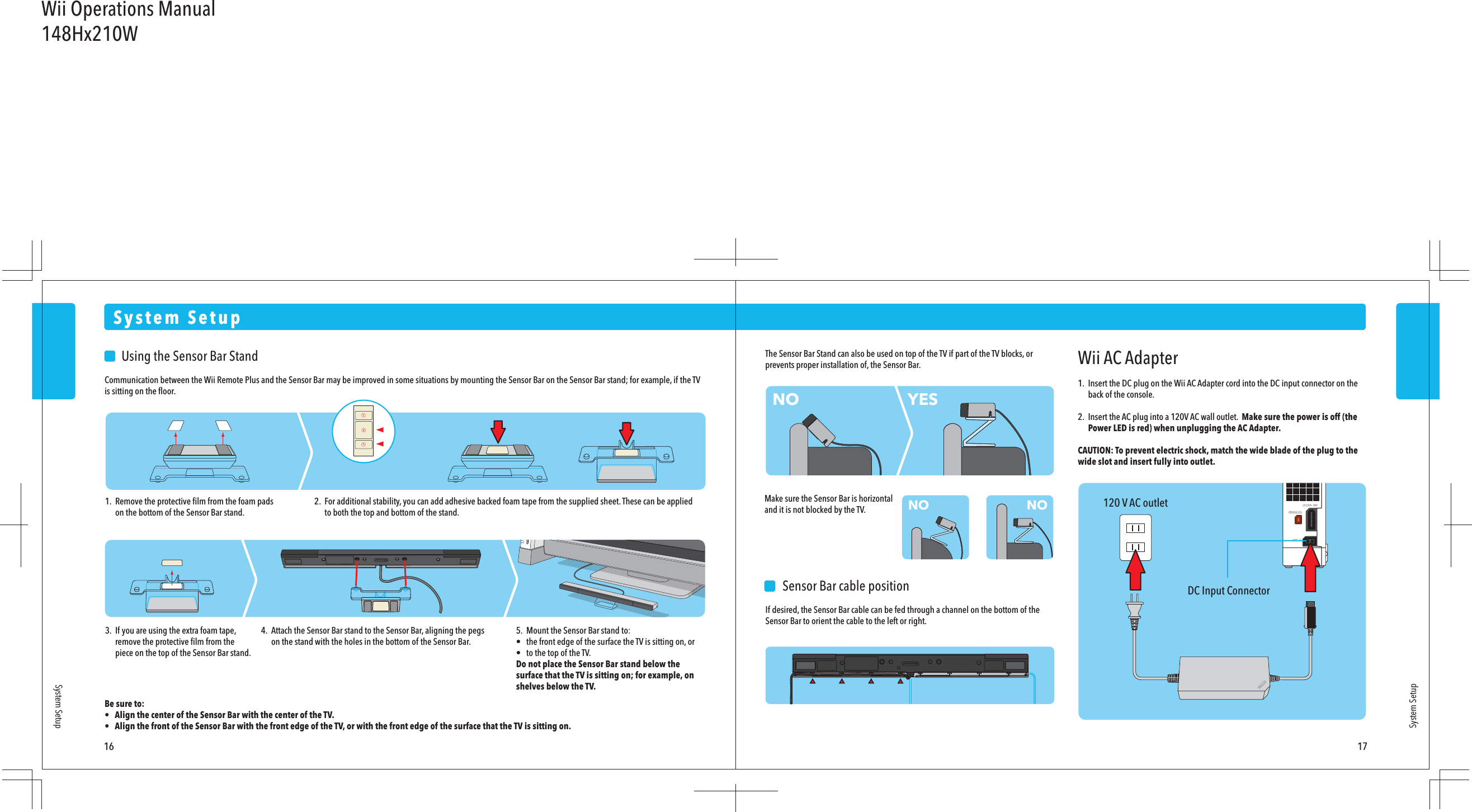 120 V AC outletDC Input ConnectorWii AC Adapter1.  Insert the DC plug on the Wii AC Adapter cord into the DC input connector on the  back of the console.2.  Insert the AC plug into a 120V AC wall outlet.  Make sure the power is off (the  Power LED is red) when unplugging the AC Adapter.CAUTION: To prevent electric shock, match the wide blade of the plug to the wide slot and insert fully into outlet.    Sensor Bar cable positionIf desired, the Sensor Bar cable can be fed through a channel on the bottom of the Sensor Bar to orient the cable to the left or right.NONO NOYES    Using the Sensor Bar StandCommunication between the Wii Remote Plus and the Sensor Bar may be improved in some situations by mounting the Sensor Bar on the Sensor Bar stand; for example, if the TV is sitting on the ﬂoor.Be sure to:•  Align the center of the Sensor Bar with the center of the TV.•  Align the front of the Sensor Bar with the front edge of the TV, or with the front edge of the surface that the TV is sitting on.System SetupSystem SetupSystem Setup16 171.  Remove the protective ﬁlm from the foam pads  on the bottom of the Sensor Bar stand.2.  For additional stability, you can add adhesive backed foam tape from the supplied sheet. These can be applied  to both the top and bottom of the stand.3.  If you are using the extra foam tape,  remove the protective ﬁlm from the  piece on the top of the Sensor Bar stand.The Sensor Bar Stand can also be used on top of the TV if part of the TV blocks, or prevents proper installation of, the Sensor Bar.Make sure the Sensor Bar is horizontal and it is not blocked by the TV.4.  Attach the Sensor Bar stand to the Sensor Bar, aligning the pegs  on the stand with the holes in the bottom of the Sensor Bar.5.  Mount the Sensor Bar stand to:•  the front edge of the surface the TV is sitting on, or•  to the top of the TV.Do not place the Sensor Bar stand below the surface that the TV is sitting on; for example, on shelves below the TV.Wii Operations Manual148Hx210W