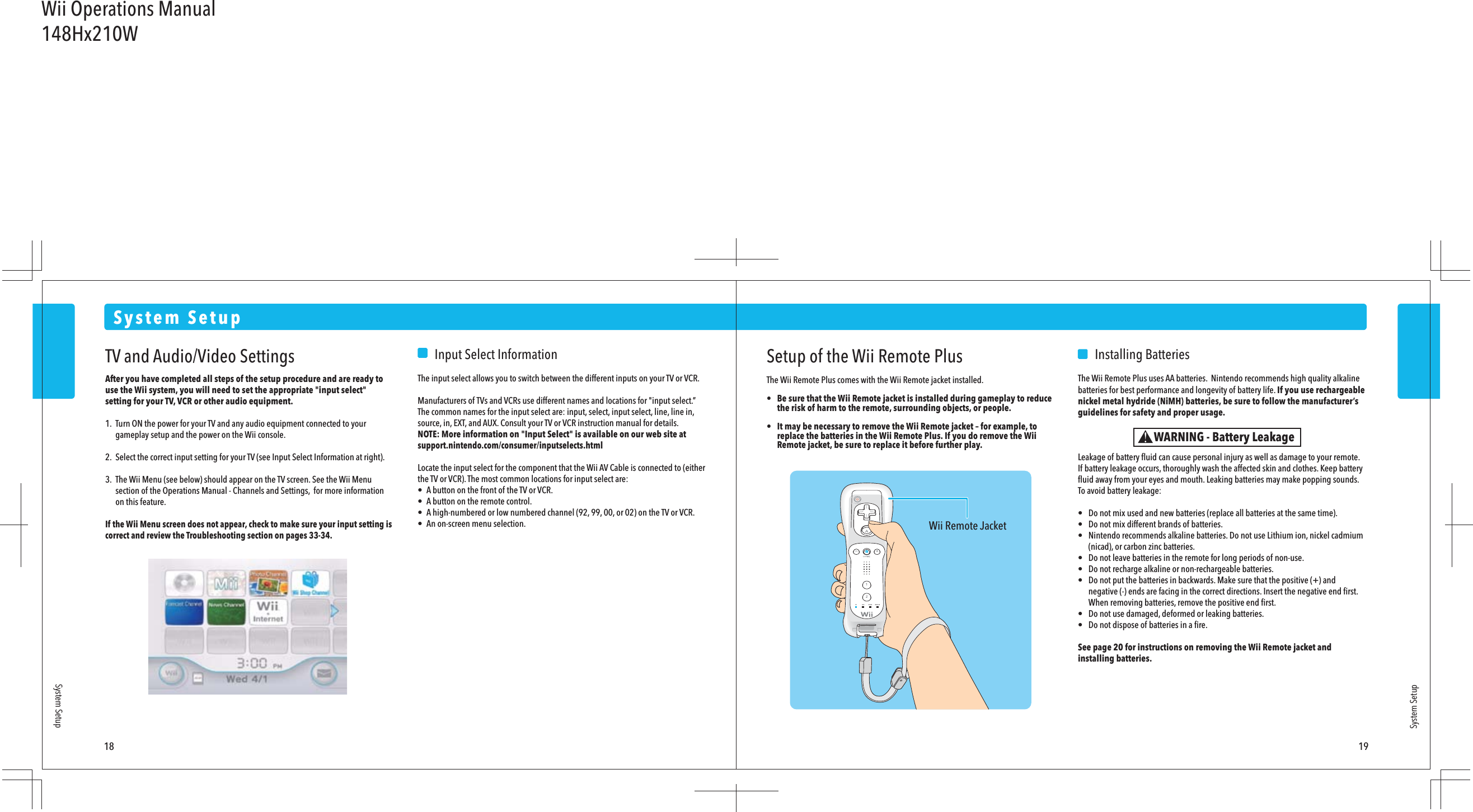 Wii Remote Jacket18 19System SetupSystem SetupSystem SetupWARNING - Battery LeakageTV and Audio/Video SettingsAfter you have completed all steps of the setup procedure and are ready to use the Wii system, you will need to set the appropriate &quot;input select&quot; setting for your TV, VCR or other audio equipment.1.  Turn ON the power for your TV and any audio equipment connected to your  gameplay setup and the power on the Wii console.2.  Select the correct input setting for your TV (see Input Select Information at right).3.  The Wii Menu (see below) should appear on the TV screen. See the Wii Menu  section of the Operations Manual - Channels and Settings,  for more information  on this feature.If the Wii Menu screen does not appear, check to make sure your input setting is correct and review the Troubleshooting section on pages 33-34.    Input Select InformationThe input select allows you to switch between the different inputs on your TV or VCR.Manufacturers of TVs and VCRs use different names and locations for &quot;input select.” The common names for the input select are: input, select, input select, line, line in, source, in, EXT, and AUX. Consult your TV or VCR instruction manual for details.NOTE: More information on &quot;Input Select&quot; is available on our web site at support.nintendo.com/consumer/inputselects.htmlLocate the input select for the component that the Wii AV Cable is connected to (either the TV or VCR). The most common locations for input select are:•  A button on the front of the TV or VCR.•  A button on the remote control.•  A high-numbered or low numbered channel (92, 99, 00, or 02) on the TV or VCR.•  An on-screen menu selection.Setup of the Wii Remote PlusThe Wii Remote Plus comes with the Wii Remote jacket installed.•  Be sure that the Wii Remote jacket is installed during gameplay to reduce  the risk of harm to the remote, surrounding objects, or people. •  It may be necessary to remove the Wii Remote jacket – for example, to  replace the batteries in the Wii Remote Plus. If you do remove the Wii  Remote jacket, be sure to replace it before further play.    Installing BatteriesThe Wii Remote Plus uses AA batteries.  Nintendo recommends high quality alkaline batteries for best performance and longevity of battery life. If you use rechargeable nickel metal hydride (NiMH) batteries, be sure to follow the manufacturer’s guidelines for safety and proper usage.Leakage of battery ﬂuid can cause personal injury as well as damage to your remote.If battery leakage occurs, thoroughly wash the affected skin and clothes. Keep battery ﬂuid away from your eyes and mouth. Leaking batteries may make popping sounds.To avoid battery leakage:•  Do not mix used and new batteries (replace all batteries at the same time).•  Do not mix different brands of batteries.•  Nintendo recommends alkaline batteries. Do not use Lithium ion, nickel cadmium  (nicad), or carbon zinc batteries.•  Do not leave batteries in the remote for long periods of non-use.•  Do not recharge alkaline or non-rechargeable batteries.•  Do not put the batteries in backwards. Make sure that the positive (+) and  negative (-) ends are facing in the correct directions. Insert the negative end ﬁrst.  When removing batteries, remove the positive end ﬁrst.•  Do not use damaged, deformed or leaking batteries.•  Do not dispose of batteries in a ﬁre.See page 20 for instructions on removing the Wii Remote jacket and installing batteries.Wii Operations Manual148Hx210W