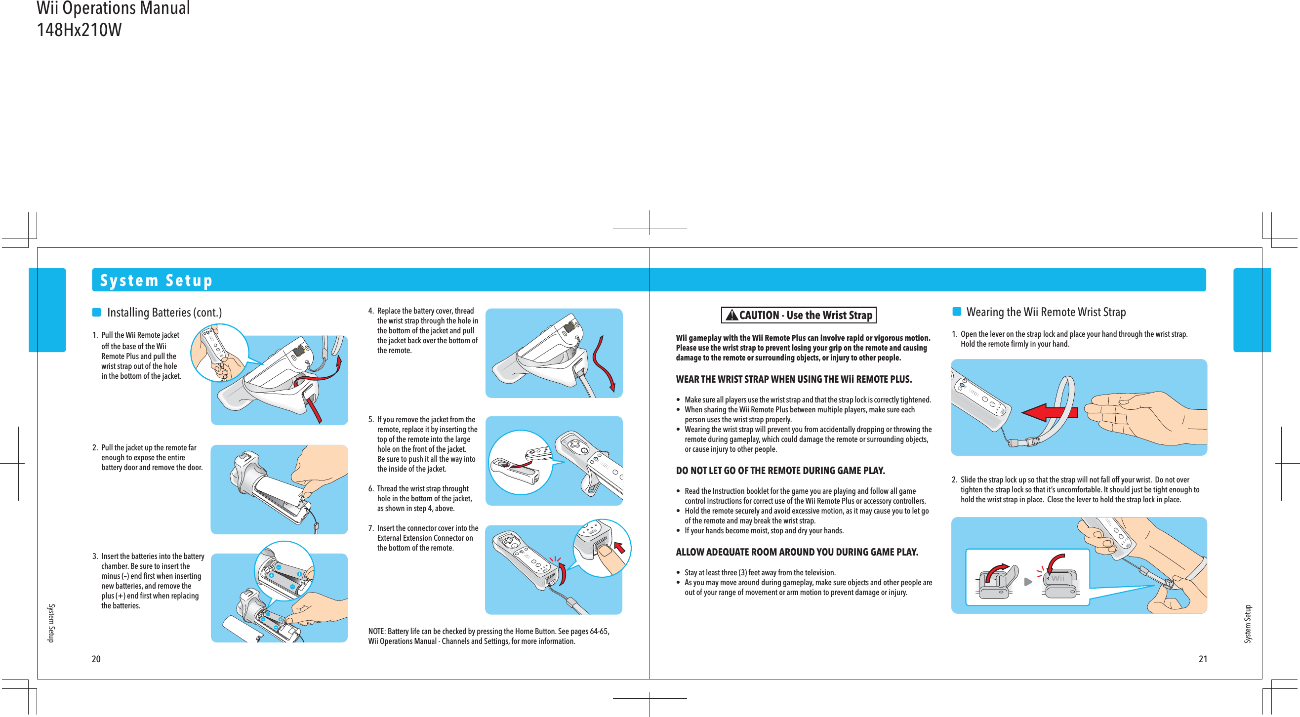 20 21System SetupSystem SetupSystem Setup    Wearing the Wii Remote Wrist Strap1.  Open the lever on the strap lock and place your hand through the wrist strap.  Hold the remote ﬁrmly in your hand.2.  Slide the strap lock up so that the strap will not fall off your wrist.  Do not over  tighten the strap lock so that it’s uncomfortable. It should just be tight enough to  hold the wrist strap in place.  Close the lever to hold the strap lock in place.Wii gameplay with the Wii Remote Plus can involve rapid or vigorous motion. Please use the wrist strap to prevent losing your grip on the remote and causing damage to the remote or surrounding objects, or injury to other people.WEAR THE WRIST STRAP WHEN USING THE Wii REMOTE PLUS.•  Make sure all players use the wrist strap and that the strap lock is correctly tightened. •  When sharing the Wii Remote Plus between multiple players, make sure each  person uses the wrist strap properly.•  Wearing the wrist strap will prevent you from accidentally dropping or throwing the  remote during gameplay, which could damage the remote or surrounding objects,  or cause injury to other people.DO NOT LET GO OF THE REMOTE DURING GAME PLAY.•  Read the Instruction booklet for the game you are playing and follow all game  control instructions for correct use of the Wii Remote Plus or accessory controllers.•  Hold the remote securely and avoid excessive motion, as it may cause you to let go  of the remote and may break the wrist strap.•  If your hands become moist, stop and dry your hands.ALLOW ADEQUATE ROOM AROUND YOU DURING GAME PLAY.•  Stay at least three (3) feet away from the television.•  As you may move around during gameplay, make sure objects and other people are  out of your range of movement or arm motion to prevent damage or injury.CAUTION - Use the Wrist Strap    Installing Batteries (cont.)1.  Pull the Wii Remote jacket  off the base of the Wii  Remote Plus and pull the   wrist strap out of the hole  in the bottom of the jacket.2.  Pull the jacket up the remote far  enough to expose the entire  battery door and remove the door.3.  Insert the batteries into the battery  chamber. Be sure to insert the  minus (–) end ﬁrst when inserting  new batteries, and remove the  plus (+) end ﬁrst when replacing  the batteries.4.  Replace the battery cover, thread  the wrist strap through the hole in  the bottom of the jacket and pull  the jacket back over the bottom of  the remote.5.  If you remove the jacket from the  remote, replace it by inserting the  top of the remote into the large  hole on the front of the jacket.  Be sure to push it all the way into  the inside of the jacket.6.  Thread the wrist strap throught  hole in the bottom of the jacket,  as shown in step 4, above.7.  Insert the connector cover into the  External Extension Connector on  the bottom of the remote.NOTE: Battery life can be checked by pressing the Home Button. See pages 64-65, Wii Operations Manual - Channels and Settings, for more information.Wii Operations Manual148Hx210W