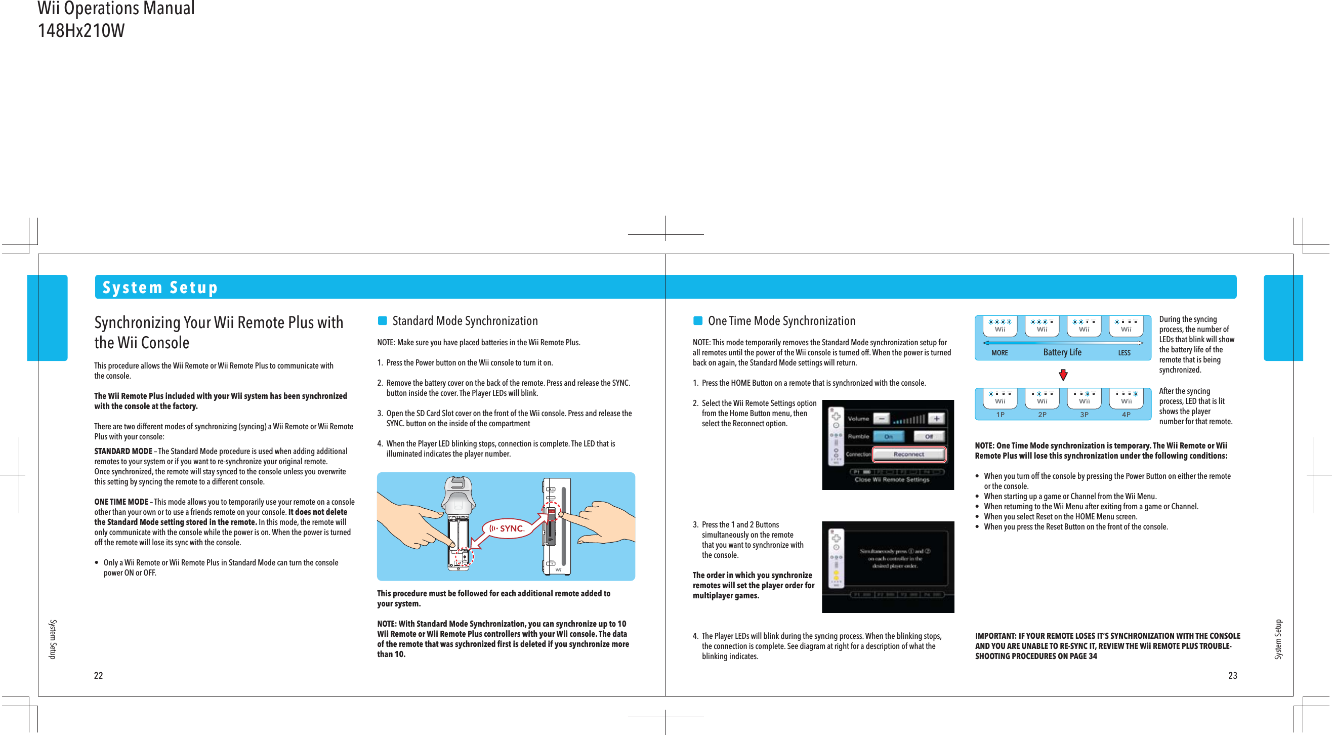 1P 2P 3P 4PMORE LESSBattery Life22 23System SetupSystem SetupSystem SetupSynchronizing Your Wii Remote Plus with the Wii ConsoleThis procedure allows the Wii Remote or Wii Remote Plus to communicate withthe console.The Wii Remote Plus included with your Wii system has been synchronized with the console at the factory. There are two different modes of synchronizing (syncing) a Wii Remote or Wii Remote Plus with your console:STANDARD MODE – The Standard Mode procedure is used when adding additional remotes to your system or if you want to re-synchronize your original remote. Once synchronized, the remote will stay synced to the console unless you overwrite this setting by syncing the remote to a different console.ONE TIME MODE – This mode allows you to temporarily use your remote on a console other than your own or to use a friends remote on your console. It does not delete the Standard Mode setting stored in the remote. In this mode, the remote will only communicate with the console while the power is on. When the power is turned off the remote will lose its sync with the console.•  Only a Wii Remote or Wii Remote Plus in Standard Mode can turn the console  power ON or OFF.    Standard Mode SynchronizationNOTE: Make sure you have placed batteries in the Wii Remote Plus.1.  Press the Power button on the Wii console to turn it on.2.  Remove the battery cover on the back of the remote. Press and release the SYNC.  button inside the cover. The Player LEDs will blink.3.  Open the SD Card Slot cover on the front of the Wii console. Press and release the  SYNC. button on the inside of the compartment4.  When the Player LED blinking stops, connection is complete. The LED that is  illuminated indicates the player number.This procedure must be followed for each additional remote added toyour system.NOTE: With Standard Mode Synchronization, you can synchronize up to 10 Wii Remote or Wii Remote Plus controllers with your Wii console. The dataof the remote that was sychronized ﬁrst is deleted if you synchronize more than 10.     One Time Mode SynchronizationNOTE: This mode temporarily removes the Standard Mode synchronization setup for all remotes until the power of the Wii console is turned off. When the power is turned back on again, the Standard Mode settings will return.1.  Press the HOME Button on a remote that is synchronized with the console.2.  Select the Wii Remote Settings option  from the Home Button menu, then  select the Reconnect option.3.  Press the 1 and 2 Buttons  simultaneously on the remote  that you want to synchronize with  the console.The order in which you synchronizeremotes will set the player order formultiplayer games.4.  The Player LEDs will blink during the syncing process. When the blinking stops,  the connection is complete. See diagram at right for a description of what the  blinking indicates.NOTE: One Time Mode synchronization is temporary. The Wii Remote or Wii Remote Plus will lose this synchronization under the following conditions:•  When you turn off the console by pressing the Power Button on either the remote  or the console.•  When starting up a game or Channel from the Wii Menu.•  When returning to the Wii Menu after exiting from a game or Channel.•  When you select Reset on the HOME Menu screen.•  When you press the Reset Button on the front of the console.IMPORTANT: IF YOUR REMOTE LOSES IT’S SYNCHRONIZATION WITH THE CONSOLE AND YOU ARE UNABLE TO RE-SYNC IT, REVIEW THE Wii REMOTE PLUS TROUBLE-SHOOTING PROCEDURES ON PAGE 34After the syncing process, LED that is lit shows the player number for that remote.During the syncing process, the number of LEDs that blink will show the battery life of the remote that is being synchronized.Wii Operations Manual148Hx210W